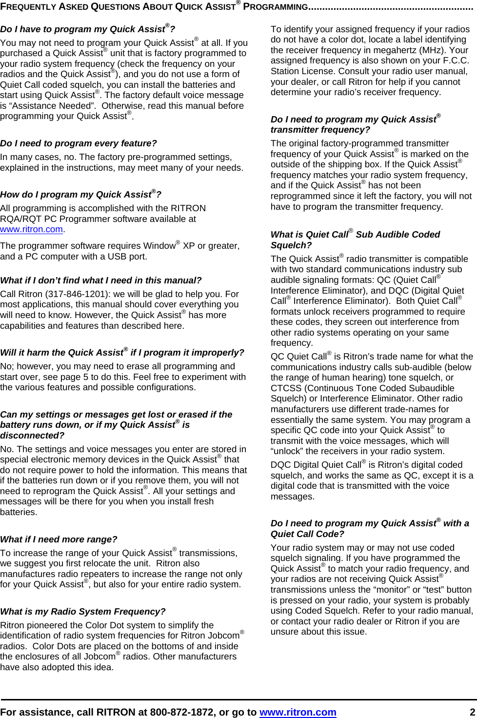 For assistance, call RITRON at 800-872-1872, or go to www.ritron.com 2  FREQUENTLY ASKED QUESTIONS ABOUT QUICK ASSIST® PROGRAMMING...........................................................   Do I have to program my Quick Assist®?  You may not need to program your Quick Assist® at all. If you purchased a Quick Assist® unit that is factory programmed to your radio system frequency (check the frequency on your radios and the Quick Assist®), and you do not use a form of Quiet Call coded squelch, you can install the batteries and start using Quick Assist®. The factory default voice message is “Assistance Needed”.  Otherwise, read this manual before programming your Quick Assist®.   Do I need to program every feature?  In many cases, no. The factory pre-programmed settings, explained in the instructions, may meet many of your needs.   How do I program my Quick Assist®?  All programming is accomplished with the RITRON RQA/RQT PC Programmer software available at www.ritron.com.  The programmer software requires Window® XP or greater, and a PC computer with a USB port.   What if I don’t find what I need in this manual?  Call Ritron (317-846-1201): we will be glad to help you. For most applications, this manual should cover everything you will need to know. However, the Quick Assist® has more capabilities and features than described here.   Will it harm the Quick Assist® if I program it improperly?  No; however, you may need to erase all programming and start over, see page 5 to do this. Feel free to experiment with the various features and possible configurations.   Can my settings or messages get lost or erased if the battery runs down, or if my Quick Assist® is disconnected?  No. The settings and voice messages you enter are stored in special electronic memory devices in the Quick Assist® that do not require power to hold the information. This means that if the batteries run down or if you remove them, you will not need to reprogram the Quick Assist®. All your settings and messages will be there for you when you install fresh batteries.   What if I need more range?  To increase the range of your Quick Assist® transmissions, we suggest you first relocate the unit.  Ritron also manufactures radio repeaters to increase the range not only for your Quick Assist®, but also for your entire radio system.   What is my Radio System Frequency?  Ritron pioneered the Color Dot system to simplify the identification of radio system frequencies for Ritron Jobcom® radios.  Color Dots are placed on the bottoms of and inside the enclosures of all Jobcom® radios. Other manufacturers have also adopted this idea.   To identify your assigned frequency if your radios do not have a color dot, locate a label identifying the receiver frequency in megahertz (MHz). Your assigned frequency is also shown on your F.C.C. Station License. Consult your radio user manual, your dealer, or call Ritron for help if you cannot determine your radio’s receiver frequency.   Do I need to program my Quick Assist® transmitter frequency?  The original factory-programmed transmitter frequency of your Quick Assist® is marked on the outside of the shipping box. If the Quick Assist® frequency matches your radio system frequency, and if the Quick Assist® has not been reprogrammed since it left the factory, you will not have to program the transmitter frequency.   What is Quiet Call® Sub Audible Coded Squelch?  The Quick Assist® radio transmitter is compatible with two standard communications industry sub audible signaling formats: QC (Quiet Call® Interference Eliminator), and DQC (Digital Quiet Call® Interference Eliminator).  Both Quiet Call® formats unlock receivers programmed to require these codes, they screen out interference from other radio systems operating on your same frequency.  QC Quiet Call® is Ritron’s trade name for what the communications industry calls sub-audible (below the range of human hearing) tone squelch, or CTCSS (Continuous Tone Coded Subaudible Squelch) or Interference Eliminator. Other radio manufacturers use different trade-names for essentially the same system. You may program a specific QC code into your Quick Assist® to transmit with the voice messages, which will “unlock” the receivers in your radio system.  DQC Digital Quiet Call® is Ritron’s digital coded squelch, and works the same as QC, except it is a digital code that is transmitted with the voice messages.   Do I need to program my Quick Assist® with a Quiet Call Code?  Your radio system may or may not use coded squelch signaling. If you have programmed the Quick Assist® to match your radio frequency, and your radios are not receiving Quick Assist® transmissions unless the “monitor” or “test” button is pressed on your radio, your system is probably using Coded Squelch. Refer to your radio manual, or contact your radio dealer or Ritron if you are unsure about this issue.  