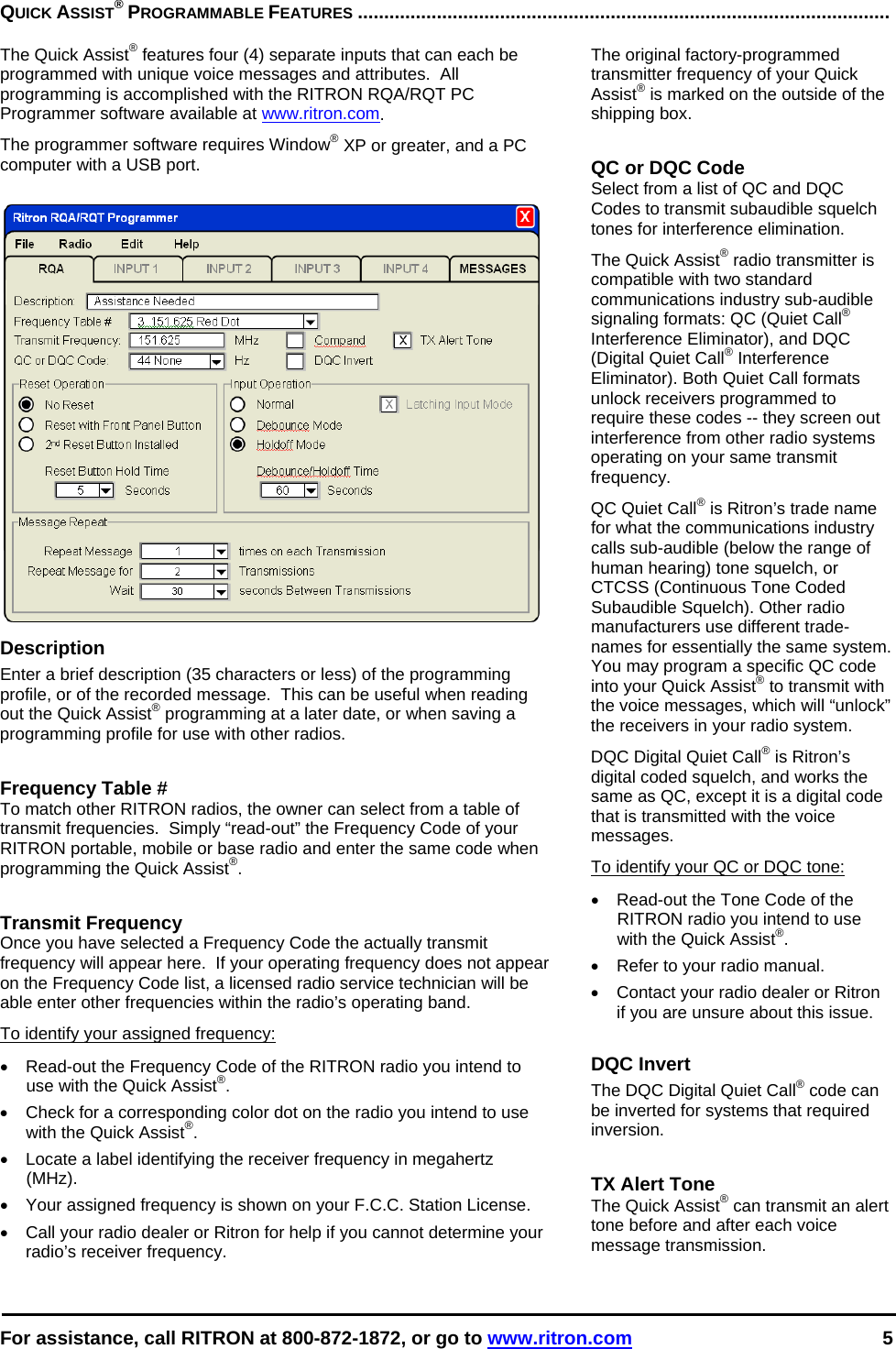  For assistance, call RITRON at 800-872-1872, or go to www.ritron.com 5  QUICK ASSIST® PROGRAMMABLE FEATURES .....................................................................................................   The Quick Assist® features four (4) separate inputs that can each be programmed with unique voice messages and attributes.  All programming is accomplished with the RITRON RQA/RQT PC Programmer software available at www.ritron.com.  The programmer software requires Window® XP or greater, and a PC computer with a USB port.   Description Enter a brief description (35 characters or less) of the programming profile, or of the recorded message.  This can be useful when reading out the Quick Assist® programming at a later date, or when saving a programming profile for use with other radios.   Frequency Table # To match other RITRON radios, the owner can select from a table of transmit frequencies.  Simply “read-out” the Frequency Code of your RITRON portable, mobile or base radio and enter the same code when programming the Quick Assist®.   Transmit Frequency Once you have selected a Frequency Code the actually transmit frequency will appear here.  If your operating frequency does not appear on the Frequency Code list, a licensed radio service technician will be able enter other frequencies within the radio’s operating band. To identify your assigned frequency: •  Read-out the Frequency Code of the RITRON radio you intend to use with the Quick Assist®. •  Check for a corresponding color dot on the radio you intend to use with the Quick Assist®. •  Locate a label identifying the receiver frequency in megahertz (MHz).  •  Your assigned frequency is shown on your F.C.C. Station License.  •  Call your radio dealer or Ritron for help if you cannot determine your radio’s receiver frequency.  The original factory-programmed transmitter frequency of your Quick Assist® is marked on the outside of the shipping box.   QC or DQC Code Select from a list of QC and DQC Codes to transmit subaudible squelch tones for interference elimination. The Quick Assist® radio transmitter is compatible with two standard communications industry sub-audible signaling formats: QC (Quiet Call® Interference Eliminator), and DQC (Digital Quiet Call® Interference Eliminator). Both Quiet Call formats unlock receivers programmed to require these codes -- they screen out interference from other radio systems operating on your same transmit frequency.  QC Quiet Call® is Ritron’s trade name for what the communications industry calls sub-audible (below the range of human hearing) tone squelch, or CTCSS (Continuous Tone Coded Subaudible Squelch). Other radio manufacturers use different trade-names for essentially the same system. You may program a specific QC code into your Quick Assist® to transmit with the voice messages, which will “unlock” the receivers in your radio system.  DQC Digital Quiet Call® is Ritron’s digital coded squelch, and works the same as QC, except it is a digital code that is transmitted with the voice messages.  To identify your QC or DQC tone: •  Read-out the Tone Code of the RITRON radio you intend to use with the Quick Assist®. •  Refer to your radio manual. •  Contact your radio dealer or Ritron if you are unsure about this issue.  DQC Invert The DQC Digital Quiet Call® code can be inverted for systems that required inversion.   TX Alert Tone The Quick Assist® can transmit an alert tone before and after each voice message transmission.  