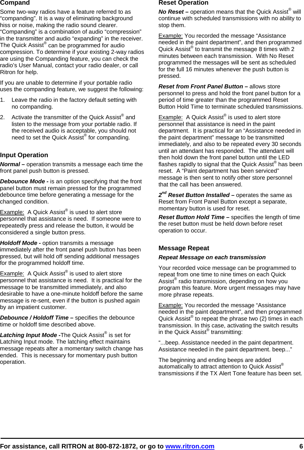 For assistance, call RITRON at 800-872-1872, or go to www.ritron.com 6   Compand Some two-way radios have a feature referred to as “companding”. It is a way of eliminating background hiss or noise, making the radio sound clearer. “Companding” is a combination of audio “compression” in the transmitter and audio “expanding” in the receiver. The Quick Assist® can be programmed for audio compression. To determine if your existing 2-way radios are using the Companding feature, you can check the radio’s User Manual, contact your radio dealer, or call Ritron for help. If you are unable to determine if your portable radio uses the companding feature, we suggest the following:  1.  Leave the radio in the factory default setting with no companding.  2.  Activate the transmitter of the Quick Assist® and listen to the message from your portable radio. If the received audio is acceptable, you should not need to set the Quick Assist® for companding.   Input Operation Normal – operation transmits a message each time the front panel push button is pressed. Debounce Mode - is an option specifying that the front panel button must remain pressed for the programmed debounce time before generating a message for the changed condition.  Example:  A Quick Assist® is used to alert store personnel that assistance is need.  If someone were to repeatedly press and release the button, it would be considered a single button press. Holdoff Mode - option transmits a message immediately after the front panel push button has been pressed, but will hold off sending additional messages for the programmed holdoff time.  Example:  A Quick Assist® is used to alert store personnel that assistance is need.  It is practical for the message to be transmitted immediately, and also desirable to have a one-minute holdoff before the same message is re-sent, even if the button is pushed again by an impatient customer. Debounce / Holdoff Time – specifies the debounce time or holdoff time described above.   Latching Input Mode -The Quick Assist® is set for Latching Input mode. The latching effect maintains message repeats after a momentary switch change has ended.  This is necessary for momentary push button operation.  Reset Operation No Reset – operation means that the Quick Assist® will continue with scheduled transmissions with no ability to stop them. Example: You recorded the message “Assistance needed in the paint department”, and then programmed Quick Assist® to transmit the message 8 times with 2 minutes between each transmission.  With No Reset programmed the messages will be sent as scheduled for the full 16 minutes whenever the push button is pressed. Reset from Front Panel Button – allows store personnel to press and hold the front panel button for a period of time greater than the programmed Reset Button Hold Time to terminate scheduled transmissions. Example:  A Quick Assist® is used to alert store personnel that assistance is need in the paint department.  It is practical for an “Assistance needed in the paint department” message to be transmitted immediately, and also to be repeated every 30 seconds until an attendant has responded.  The attendant will then hold down the front panel button until the LED flashes rapidly to signal that the Quick Assist® has been reset.  A “Paint department has been serviced” message is then sent to notify other store personnel that the call has been answered. 2nd Reset Button Installed – operates the same as Reset from Front Panel Button except a separate, momentary button is used for reset. Reset Button Hold Time – specifies the length of time the reset button must be held down before reset operation to occur.    Message Repeat Repeat Message on each transmission Your recorded voice message can be programmed to repeat from one time to nine times on each Quick Assist® radio transmission, depending on how you program this feature. More urgent messages may have more phrase repeats.  Example: You recorded the message “Assistance needed in the paint department”, and then programmed Quick Assist® to repeat the phrase two (2) times in each transmission. In this case, activating the switch results in the Quick Assist® transmitting:  “...beep. Assistance needed in the paint department. Assistance needed in the paint department. beep...”  The beginning and ending beeps are added automatically to attract attention to Quick Assist® transmissions if the TX Alert Tone feature has been set.   