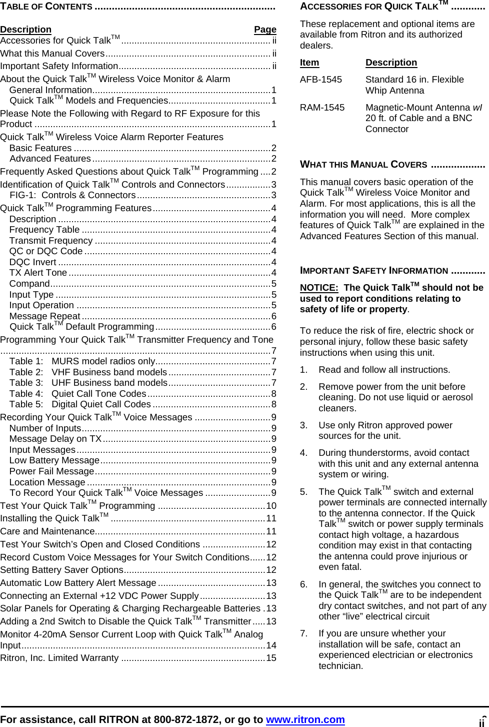  For assistance, call RITRON at 800-872-1872, or go to www.ritron.com 0   TABLE OF CONTENTS ...............................................................  Description Page Accessories for Quick TalkTM ......................................................... ii What this Manual Covers............................................................... ii Important Safety Information.......................................................... ii About the Quick TalkTM Wireless Voice Monitor &amp; Alarm General Information....................................................................1 Quick TalkTM Models and Frequencies.......................................1 Please Note the Following with Regard to RF Exposure for this Product ..........................................................................................1 Quick TalkTM Wireless Voice Alarm Reporter Features Basic Features ...........................................................................2 Advanced Features....................................................................2 Frequently Asked Questions about Quick TalkTM Programming ....2 Identification of Quick TalkTM Controls and Connectors.................3 FIG-1:  Controls &amp; Connectors...................................................3 Quick TalkTM Programming Features.............................................4 Description .................................................................................4 Frequency Table ........................................................................4 Transmit Frequency ...................................................................4 QC or DQC Code .......................................................................4 DQC Invert .................................................................................4 TX Alert Tone .............................................................................4 Compand....................................................................................5 Input Type ..................................................................................5 Input Operation ..........................................................................5 Message Repeat ........................................................................6 Quick TalkTM Default Programming............................................6 Programming Your Quick TalkTM Transmitter Frequency and Tone.......................................................................................................7 Table 1:  MURS model radios only............................................7 Table 2:   VHF Business band models.......................................7 Table 3:   UHF Business band models.......................................7 Table 4:   Quiet Call Tone Codes...............................................8 Table 5:   Digital Quiet Call Codes .............................................8 Recording Your Quick TalkTM Voice Messages .............................9 Number of Inputs........................................................................9 Message Delay on TX................................................................9 Input Messages..........................................................................9 Low Battery Message.................................................................9 Power Fail Message...................................................................9 Location Message ......................................................................9 To Record Your Quick TalkTM Voice Messages .........................9 Test Your Quick TalkTM Programming .........................................10 Installing the Quick TalkTM ...........................................................11 Care and Maintenance.................................................................11 Test Your Switch’s Open and Closed Conditions ........................12 Record Custom Voice Messages for Your Switch Conditions......12 Setting Battery Saver Options......................................................12 Automatic Low Battery Alert Message .........................................13 Connecting an External +12 VDC Power Supply.........................13 Solar Panels for Operating &amp; Charging Rechargeable Batteries .13 Adding a 2nd Switch to Disable the Quick TalkTM Transmitter.....13 Monitor 4-20mA Sensor Current Loop with Quick TalkTM Analog Input.............................................................................................14 Ritron, Inc. Limited Warranty .......................................................15  ACCESSORIES FOR QUICK TALKTM ............  These replacement and optional items are available from Ritron and its authorized dealers.  Item Description  AFB-1545   Standard 16 in. Flexible Whip Antenna RAM-1545   Magnetic-Mount Antenna wI 20 ft. of Cable and a BNC Connector    WHAT THIS MANUAL COVERS ...................   This manual covers basic operation of the Quick TalkTM Wireless Voice Monitor and Alarm. For most applications, this is all the information you will need.  More complex features of Quick TalkTM are explained in the Advanced Features Section of this manual.   IMPORTANT SAFETY INFORMATION ............  NOTICE:  The Quick TalkTM should not be used to report conditions relating to safety of life or property.   To reduce the risk of fire, electric shock or personal injury, follow these basic safety instructions when using this unit.  1.   Read and follow all instructions.  2.   Remove power from the unit before cleaning. Do not use liquid or aerosol cleaners.  3.   Use only Ritron approved power sources for the unit.  4.   During thunderstorms, avoid contact with this unit and any external antenna system or wiring.  5.   The Quick TalkTM switch and external power terminals are connected internally to the antenna connector. If the Quick TalkTM switch or power supply terminals contact high voltage, a hazardous condition may exist in that contacting the antenna could prove injurious or even fatal.  6.   In general, the switches you connect to the Quick TalkTM are to be independent dry contact switches, and not part of any other “live” electrical circuit  7.   If you are unsure whether your installation will be safe, contact an experienced electrician or electronics technician. ii 