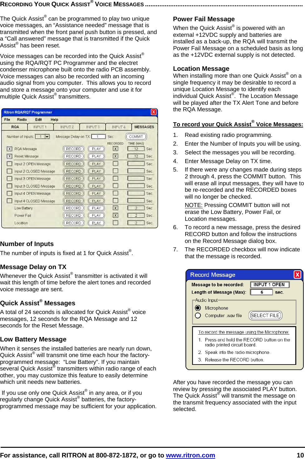  For assistance, call RITRON at 800-872-1872, or go to www.ritron.com 10  RECORDING YOUR QUICK ASSIST® VOICE MESSAGES ........................................................................................   The Quick Assist® can be programmed to play two unique voice messages, an “Assistance needed” message that is transmitted when the front panel push button is pressed, and a “Call answered” message that is transmitted if the Quick Assist® has been reset.   Voice messages can be recorded into the Quick Assist® using the RQA/RQT PC Programmer and the electret condenser microphone built onto the radio PCB assembly.  Voice messages can also be recorded with an incoming audio signal from you computer.  This allows you to record and store a message onto your computer and use it for multiple Quick Assist® transmitters.     Number of Inputs The number of inputs is fixed at 1 for Quick Assist®.  Message Delay on TX Whenever the Quick Assist® transmitter is activated it will wait this length of time before the alert tones and recorded voice message are sent.  Quick Assist® Messages A total of 24 seconds is allocated for Quick Assist® voice messages, 12 seconds for the RQA Message and 12 seconds for the Reset Message.    Low Battery Message When it senses the installed batteries are nearly run down, Quick Assist® will transmit one time each hour the factory-programmed message:  “Low Battery”. If you maintain several Quick Assist® transmitters within radio range of each other, you may customize this feature to easily determine which unit needs new batteries.  If you use only one Quick Assist® in any area, or if you regularly change Quick Assist® batteries, the factory-programmed message may be sufficient for your application.  Power Fail Message When the Quick Assist® is powered with an external +12VDC supply and batteries are installed as a back-up, the RQA will transmit the Power Fail Message on a scheduled basis as long as the +12VDC external supply is not detected.   Location Message When installing more than one Quick Assist® on a single frequency it may be desirable to record a unique Location Message to identify each individual Quick Assist®.  The Location Message will be played after the TX Alert Tone and before the RQA Message.  To record your Quick Assist® Voice Messages: 1.  Read existing radio programming. 2.  Enter the Number of Inputs you will be using. 3.  Select the messages you will be recording. 4.  Enter Message Delay on TX time.   5.  If there were any changes made during steps 2 through 4, press the COMMIT button.  This will erase all input messages, they will have to be re-recorded and the RECORDED boxes will no longer be checked.   NOTE: Pressing COMMIT button will not erase the Low Battery, Power Fail, or Location messages. 6.  To record a new message, press the desired RECORD button and follow the instructions on the Record Message dialog box. 7.  The RECORDED checkbox will now indicate that the message is recorded.    After you have recorded the message you can review by pressing the associated PLAY button.  The Quick Assist® will transmit the message on the transmit frequency associated with the input selected.  