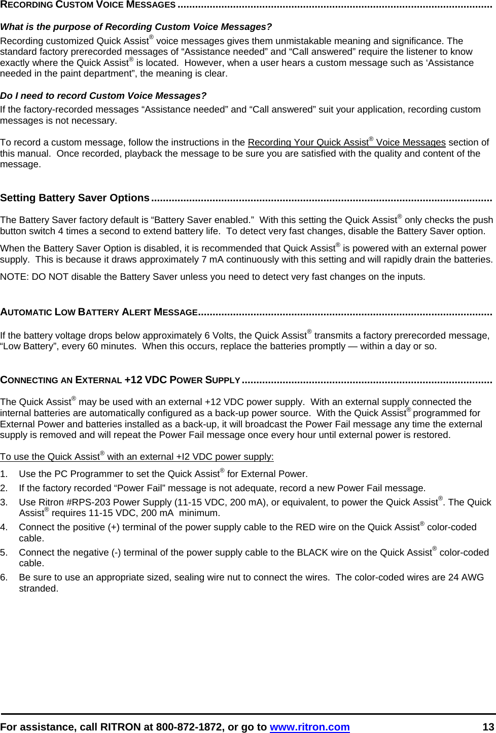  For assistance, call RITRON at 800-872-1872, or go to www.ritron.com 13    RECORDING CUSTOM VOICE MESSAGES ............................................................................................................    What is the purpose of Recording Custom Voice Messages?  Recording customized Quick Assist® voice messages gives them unmistakable meaning and significance. The standard factory prerecorded messages of “Assistance needed” and “Call answered” require the listener to know exactly where the Quick Assist® is located.  However, when a user hears a custom message such as ‘Assistance needed in the paint department”, the meaning is clear.   Do I need to record Custom Voice Messages?  If the factory-recorded messages “Assistance needed” and “Call answered” suit your application, recording custom messages is not necessary.   To record a custom message, follow the instructions in the Recording Your Quick Assist® Voice Messages section of this manual.  Once recorded, playback the message to be sure you are satisfied with the quality and content of the message.   Setting Battery Saver Options.....................................................................................................................   The Battery Saver factory default is “Battery Saver enabled.”  With this setting the Quick Assist® only checks the push button switch 4 times a second to extend battery life.  To detect very fast changes, disable the Battery Saver option.  When the Battery Saver Option is disabled, it is recommended that Quick Assist® is powered with an external power supply.  This is because it draws approximately 7 mA continuously with this setting and will rapidly drain the batteries. NOTE: DO NOT disable the Battery Saver unless you need to detect very fast changes on the inputs.   AUTOMATIC LOW BATTERY ALERT MESSAGE.....................................................................................................   If the battery voltage drops below approximately 6 Volts, the Quick Assist® transmits a factory prerecorded message, “Low Battery”, every 60 minutes.  When this occurs, replace the batteries promptly — within a day or so.    CONNECTING AN EXTERNAL +12 VDC POWER SUPPLY......................................................................................   The Quick Assist® may be used with an external +12 VDC power supply.  With an external supply connected the internal batteries are automatically configured as a back-up power source.  With the Quick Assist® programmed for External Power and batteries installed as a back-up, it will broadcast the Power Fail message any time the external supply is removed and will repeat the Power Fail message once every hour until external power is restored.  To use the Quick Assist® with an external +I2 VDC power supply:  1.   Use the PC Programmer to set the Quick Assist® for External Power. 2.  If the factory recorded “Power Fail” message is not adequate, record a new Power Fail message. 3.   Use Ritron #RPS-203 Power Supply (11-15 VDC, 200 mA), or equivalent, to power the Quick Assist®. The Quick Assist® requires 11-15 VDC, 200 mA  minimum.  4.   Connect the positive (+) terminal of the power supply cable to the RED wire on the Quick Assist® color-coded cable.  5.   Connect the negative (-) terminal of the power supply cable to the BLACK wire on the Quick Assist® color-coded cable.  6.  Be sure to use an appropriate sized, sealing wire nut to connect the wires.  The color-coded wires are 24 AWG stranded.  