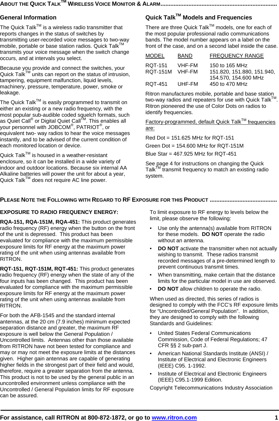  For assistance, call RITRON at 800-872-1872, or go to www.ritron.com 1  ABOUT THE QUICK TALKTM WIRELESS VOICE MONITOR &amp; ALARM.......................................................................   General Information The Quick TaIkTM is a wireless radio transmitter that reports changes in the status of switches by transmitting user-recorded voice messages to two-way mobile, portable or base station radios. Quick TalkTM transmits your voice message when the switch change occurs, and at intervals you select.  Because you provide and connect the switches, your Quick TalkTM units can report on the status of intrusion, tampering, equipment malfunction, liquid levels, machinery, pressure, temperature, power, smoke or leakage.  The Quick TalkTM is easily programmed to transmit on either an existing or a new radio frequency, with the most popular sub-audible coded squelch formats, such as Quiet Call® or Digital Quiet CallTM. This enables all your personnel with JOBCOM®, PATRIOT®, or equivalent two- way radios to hear the voice messages instantly, and to be advised of the current condition of each monitored location or device.  Quick TalkTM is housed in a weather-resistant enclosure, so it can be installed in a wide variety of indoor and outdoor locations. Because six internal AA Alkaline batteries will power the unit for about a year, Quick TalkTM does not require AC line power.  Quick TalkTM Models and Frequencies There are three Quick TalkTM models, one for each of the most popular professional radio communications bands. The model number appears on a label on the front of the case, and on a second label inside the case.  MODEL BAND FREQUENCY RANGE  RQT-151  VHF-FM  150 to 165 MHz  RQT-151M VHF-FM  151.820, 151.880, 151.940,    154.570, 154.600 MHz RQT-451  UHF-FM  450 to 470 MHz  Ritron manufactures mobile, portable and base station two-way radios and repeaters for use with Quick TalkTM. Ritron pioneered the use of Color Dots on radios to identify frequencies.  Factory-programmed, default Quick TalkTM frequencies are:  Red Dot = 151.625 MHz for RQT-151 Green Dot = 154.600 MHz for RQT-151M Blue Star = 467.925 MHz for RQT-451  See page 4 for instructions on changing the Quick TalkTM transmit frequency to match an existing radio system.    PLEASE NOTE THE FOLLOWING WITH REGARD TO RF EXPOSURE FOR THIS PRODUCT .........................................   EXPOSURE TO RADIO FREQUENCY ENERGY: RQA-151, RQA-151M, RQA-451: This product generates radio frequency (RF) energy when the button on the front of the unit is depressed.  This product has been evaluated for compliance with the maximum permissible exposure limits for RF energy at the maximum power rating of the unit when using antennas available from RITRON.   RQT-151, RQT-151M, RQT-451: This product generates radio frequency (RF) energy when the state of any of the four inputs has been changed.  This product has been evaluated for compliance with the maximum permissible exposure limits for RF energy at the maximum power rating of the unit when using antennas available from RITRON.   For both the AFB-1545 and the standard internal antennas, at the 20 cm (7.9 inches) minimum expected separation distance and greater, the maximum RF exposure is well below the General Population / Uncontrolled limits.  Antennas other than those available from RITRON have not been tested for compliance and may or may not meet the exposure limits at the distances given.  Higher gain antennas are capable of generating higher fields in the strongest part of their field and would, therefore, require a greater separation from the antenna.  This product is not to be used by the general public in an uncontrolled environment unless compliance with the Uncontrolled / General Population limits for RF exposure can be assured. To limit exposure to RF energy to levels below the limit, please observe the following: •  Use only the antenna(s) available from RITRON for these models.  DO NOT operate the radio without an antenna. •  DO NOT activate the transmitter when not actually wishing to transmit.  These radios transmit recorded messages of a pre-determined length to prevent continuous transmit times. •  When transmitting, make certain that the distance limits for the particular model in use are observed. •  DO NOT allow children to operate the radio. When used as directed, this series of radios is designed to comply with the FCC’s RF exposure limits for “Uncontrolled/General Population”.  In addition, they are designed to comply with the following Standards and Guidelines: •   United States Federal Communications Commission, Code of Federal Regulations; 47 CFR §§ 2 sub-part J.  •   American National Standards Institute (ANSI) / Institute of Electrical and Electronic Engineers (IEEE) C95. 1-1992. •   Institute of Electrical and Electronic Engineers (IEEE) C95.1-1999 Edition.  Copyright Telecommunications Industry Association
