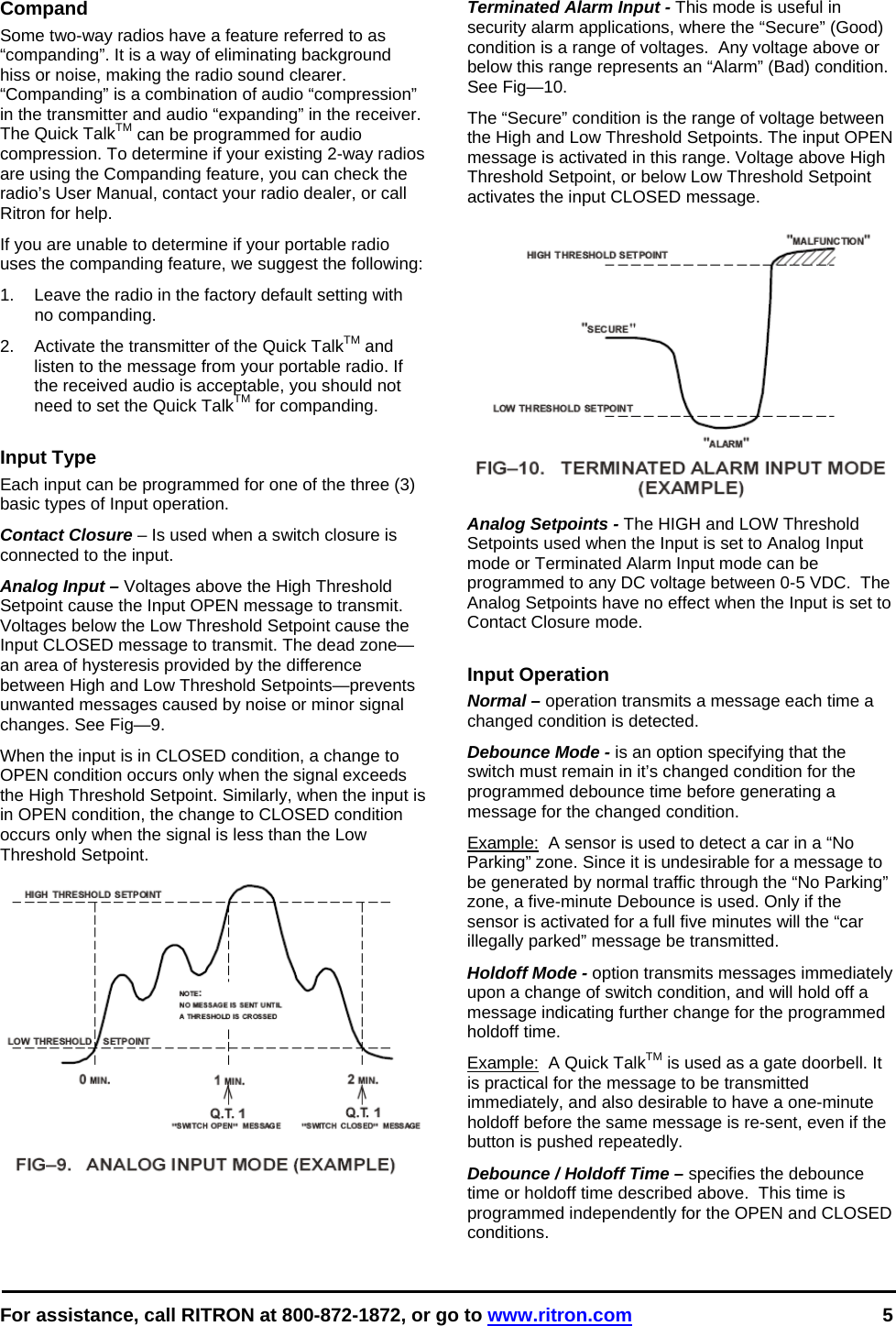  For assistance, call RITRON at 800-872-1872, or go to www.ritron.com 5   Compand Some two-way radios have a feature referred to as “companding”. It is a way of eliminating background hiss or noise, making the radio sound clearer. “Companding” is a combination of audio “compression” in the transmitter and audio “expanding” in the receiver. The Quick TalkTM can be programmed for audio compression. To determine if your existing 2-way radios are using the Companding feature, you can check the radio’s User Manual, contact your radio dealer, or call Ritron for help. If you are unable to determine if your portable radio uses the companding feature, we suggest the following:  1.  Leave the radio in the factory default setting with no companding.  2.  Activate the transmitter of the Quick TalkTM and listen to the message from your portable radio. If the received audio is acceptable, you should not need to set the Quick TalkTM for companding.   Input Type Each input can be programmed for one of the three (3) basic types of Input operation. Contact Closure – Is used when a switch closure is connected to the input. Analog Input – Voltages above the High Threshold Setpoint cause the Input OPEN message to transmit. Voltages below the Low Threshold Setpoint cause the Input CLOSED message to transmit. The dead zone—an area of hysteresis provided by the difference between High and Low Threshold Setpoints—prevents unwanted messages caused by noise or minor signal changes. See Fig—9.  When the input is in CLOSED condition, a change to OPEN condition occurs only when the signal exceeds the High Threshold Setpoint. Similarly, when the input is in OPEN condition, the change to CLOSED condition occurs only when the signal is less than the Low Threshold Setpoint.    Terminated Alarm Input - This mode is useful in security alarm applications, where the “Secure” (Good) condition is a range of voltages.  Any voltage above or below this range represents an “Alarm” (Bad) condition. See Fig—10.  The “Secure” condition is the range of voltage between the High and Low Threshold Setpoints. The input OPEN message is activated in this range. Voltage above High Threshold Setpoint, or below Low Threshold Setpoint activates the input CLOSED message.   Analog Setpoints - The HIGH and LOW Threshold Setpoints used when the Input is set to Analog Input mode or Terminated Alarm Input mode can be programmed to any DC voltage between 0-5 VDC.  The Analog Setpoints have no effect when the Input is set to Contact Closure mode.  Input Operation Normal – operation transmits a message each time a changed condition is detected. Debounce Mode - is an option specifying that the switch must remain in it’s changed condition for the programmed debounce time before generating a message for the changed condition.  Example:  A sensor is used to detect a car in a “No Parking” zone. Since it is undesirable for a message to be generated by normal traffic through the “No Parking” zone, a five-minute Debounce is used. Only if the sensor is activated for a full five minutes will the “car illegally parked” message be transmitted.  Holdoff Mode - option transmits messages immediately upon a change of switch condition, and will hold off a message indicating further change for the programmed holdoff time.  Example:  A Quick TalkTM is used as a gate doorbell. It is practical for the message to be transmitted immediately, and also desirable to have a one-minute holdoff before the same message is re-sent, even if the button is pushed repeatedly. Debounce / Holdoff Time – specifies the debounce time or holdoff time described above.  This time is programmed independently for the OPEN and CLOSED conditions. 