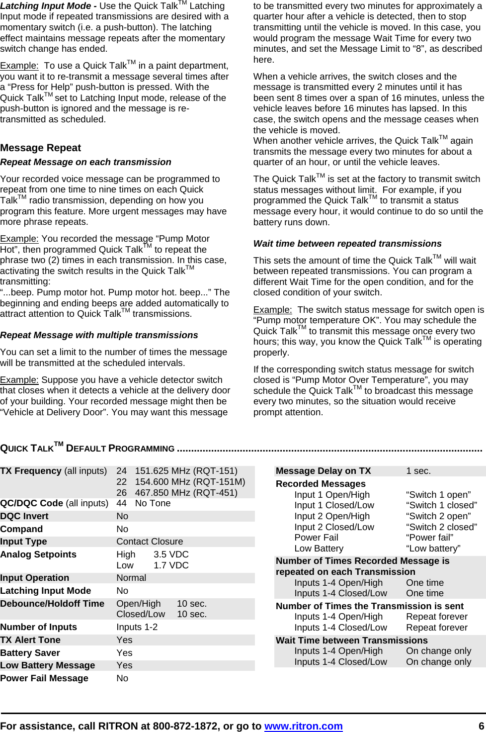  For assistance, call RITRON at 800-872-1872, or go to www.ritron.com 6  Latching Input Mode - Use the Quick TalkTM Latching Input mode if repeated transmissions are desired with a momentary switch (i.e. a push-button). The latching effect maintains message repeats after the momentary switch change has ended.  Example:  To use a Quick TalkTM in a paint department, you want it to re-transmit a message several times after a “Press for Help” push-button is pressed. With the Quick TalkTM set to Latching Input mode, release of the push-button is ignored and the message is re-transmitted as scheduled.  Message Repeat Repeat Message on each transmission Your recorded voice message can be programmed to repeat from one time to nine times on each Quick TalkTM radio transmission, depending on how you program this feature. More urgent messages may have more phrase repeats.  Example: You recorded the message “Pump Motor Hot”, then programmed Quick TalkTM to repeat the phrase two (2) times in each transmission. In this case, activating the switch results in the Quick TalkTM transmitting:  “...beep. Pump motor hot. Pump motor hot. beep...” The beginning and ending beeps are added automatically to attract attention to Quick TalkTM transmissions.   Repeat Message with multiple transmissions  You can set a limit to the number of times the message will be transmitted at the scheduled intervals.  Example: Suppose you have a vehicle detector switch that closes when it detects a vehicle at the delivery door of your building. Your recorded message might then be “Vehicle at Delivery Door”. You may want this message to be transmitted every two minutes for approximately a quarter hour after a vehicle is detected, then to stop transmitting until the vehicle is moved. In this case, you would program the message Wait Time for every two minutes, and set the Message Limit to “8”, as described here.  When a vehicle arrives, the switch closes and the message is transmitted every 2 minutes until it has been sent 8 times over a span of 16 minutes, unless the vehicle leaves before 16 minutes has lapsed. In this case, the switch opens and the message ceases when the vehicle is moved.  When another vehicle arrives, the Quick TalkTM again transmits the message every two minutes for about a quarter of an hour, or until the vehicle leaves.  The Quick TalkTM is set at the factory to transmit switch status messages without limit.  For example, if you programmed the Quick TalkTM to transmit a status message every hour, it would continue to do so until the battery runs down.  Wait time between repeated transmissions This sets the amount of time the Quick TalkTM will wait between repeated transmissions. You can program a different Wait Time for the open condition, and for the closed condition of your switch.  Example:  The switch status message for switch open is “Pump motor temperature OK”. You may schedule the Quick TalkTM to transmit this message once every two hours; this way, you know the Quick TalkTM is operating properly.  If the corresponding switch status message for switch closed is “Pump Motor Over Temperature”, you may schedule the Quick TalkTM to broadcast this message every two minutes, so the situation would receive prompt attention.  QUICK TALKTM DEFAULT PROGRAMMING ...........................................................................................................   TX Frequency (all inputs)  24  151.625 MHz (RQT-151)   22  154.600 MHz (RQT-151M)   26  467.850 MHz (RQT-451) QC/DQC Code (all inputs)  44  No Tone DQC Invert No Compand No Input Type Contact Closure Analog Setpoints High 3.5 VDC  Low 1.7 VDC Input Operation Normal Latching Input Mode No Debounce/Holdoff Time Open/High  10 sec.  Closed/Low 10 sec. Number of Inputs Inputs 1-2 TX Alert Tone Yes Battery Saver Yes Low Battery Message Yes Power Fail Message No Message Delay on TX 1 sec. Recorded Messages    Input 1 Open/High  “Switch 1 open”   Input 1 Closed/Low  “Switch 1 closed”   Input 2 Open/High  “Switch 2 open”   Input 2 Closed/Low   “Switch 2 closed”   Power Fail  “Power fail”   Low Battery   “Low battery” Number of Times Recorded Message is repeated on each Transmission   Inputs 1-4 Open/High  One time   Inputs 1-4 Closed/Low  One time Number of Times the Transmission is sent   Inputs 1-4 Open/High  Repeat forever   Inputs 1-4 Closed/Low  Repeat forever Wait Time between Transmissions   Inputs 1-4 Open/High  On change only   Inputs 1-4 Closed/Low  On change only  