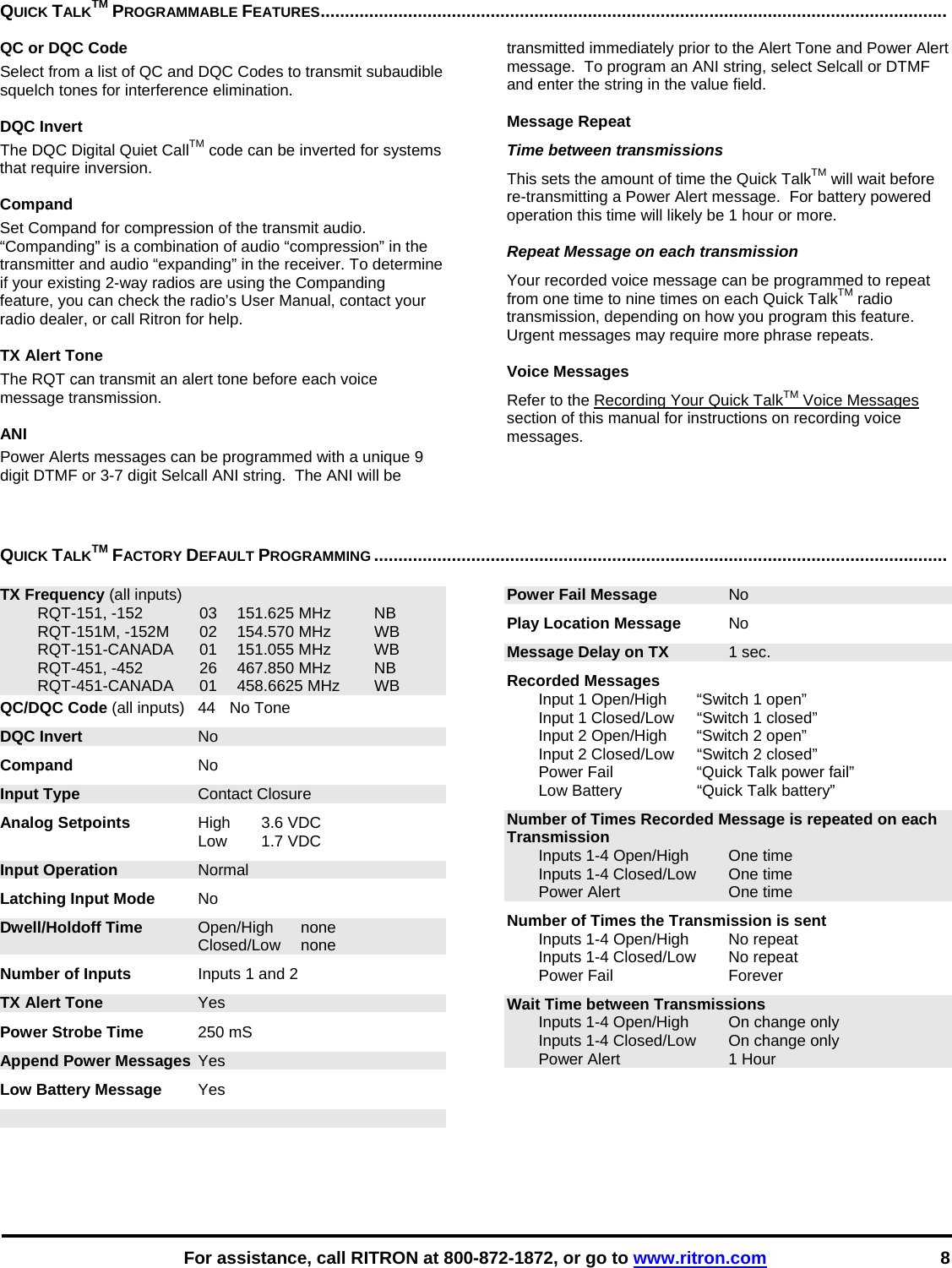    For assistance, call RITRON at 800-872-1872, or go to www.ritron.com 8 QUICK TALKTM PROGRAMMABLE FEATURES.................................................................................................................................QC or DQC Code Select from a list of QC and DQC Codes to transmit subaudible squelch tones for interference elimination.  DQC Invert The DQC Digital Quiet CallTM code can be inverted for systems that require inversion.  Compand Set Compand for compression of the transmit audio.  “Companding” is a combination of audio “compression” in the transmitter and audio “expanding” in the receiver. To determine if your existing 2-way radios are using the Companding feature, you can check the radio’s User Manual, contact your radio dealer, or call Ritron for help.  TX Alert Tone The RQT can transmit an alert tone before each voice message transmission.  ANI Power Alerts messages can be programmed with a unique 9 digit DTMF or 3-7 digit Selcall ANI string.  The ANI will be transmitted immediately prior to the Alert Tone and Power Alert message.  To program an ANI string, select Selcall or DTMF and enter the string in the value field.  Message Repeat Time between transmissions This sets the amount of time the Quick TalkTM will wait before re-transmitting a Power Alert message.  For battery powered operation this time will likely be 1 hour or more.  Repeat Message on each transmission Your recorded voice message can be programmed to repeat from one time to nine times on each Quick TalkTM radio transmission, depending on how you program this feature. Urgent messages may require more phrase repeats.   Voice Messages Refer to the Recording Your Quick TalkTM Voice Messages section of this manual for instructions on recording voice messages.   QUICK TALKTM FACTORY DEFAULT PROGRAMMING ......................................................................................................................   TX Frequency (all inputs)   RQT-151, -152  03  151.625 MHz  NB   RQT-151M, -152M  02  154.570 MHz  WB  RQT-151-CANADA 01 151.055 MHz  WB   RQT-451, -452  26  467.850 MHz  NB  RQT-451-CANADA 01 458.6625 MHz WB QC/DQC Code (all inputs)  44  No Tone DQC Invert No Compand No Input Type Contact Closure Analog Setpoints High 3.6 VDC  Low 1.7 VDC Input Operation Normal Latching Input Mode No Dwell/Holdoff Time Open/High none  Closed/Low none Number of Inputs  Inputs 1 and 2 TX Alert Tone Yes Power Strobe Time 250 mS Append Power Messages  Yes Low Battery Message Yes Power Fail Message No Play Location Message No Message Delay on TX 1 sec. Recorded Messages    Input 1 Open/High  “Switch 1 open”   Input 1 Closed/Low  “Switch 1 closed”   Input 2 Open/High  “Switch 2 open”   Input 2 Closed/Low   “Switch 2 closed”   Power Fail  “Quick Talk power fail”   Low Battery   “Quick Talk battery” Number of Times Recorded Message is repeated on each Transmission   Inputs 1-4 Open/High  One time   Inputs 1-4 Closed/Low  One time   Power Alert  One time Number of Times the Transmission is sent   Inputs 1-4 Open/High  No repeat   Inputs 1-4 Closed/Low  No repeat  Power Fail  Forever Wait Time between Transmissions   Inputs 1-4 Open/High  On change only   Inputs 1-4 Closed/Low  On change only   Power Alert  1 Hour 