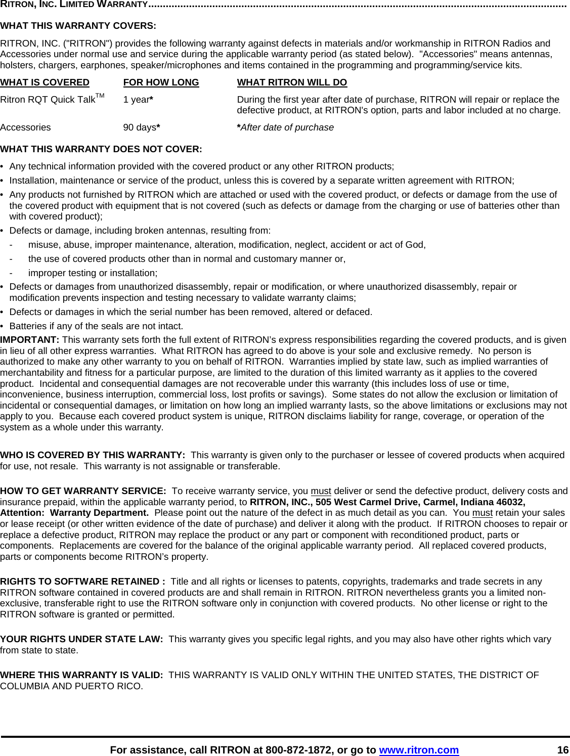    For assistance, call RITRON at 800-872-1872, or go to www.ritron.com 16 RITRON, INC. LIMITED WARRANTY................................................................................................................................................   WHAT THIS WARRANTY COVERS:   RITRON, INC. (&quot;RITRON&quot;) provides the following warranty against defects in materials and/or workmanship in RITRON Radios and Accessories under normal use and service during the applicable warranty period (as stated below).  &quot;Accessories&quot; means antennas, holsters, chargers, earphones, speaker/microphones and items contained in the programming and programming/service kits.   WHAT IS COVERED FOR HOW LONG  WHAT RITRON WILL DO Ritron RQT Quick TalkTM 1 year*  During the first year after date of purchase, RITRON will repair or replace the defective product, at RITRON&apos;s option, parts and labor included at no charge. Accessories 90 days* *After date of purchase  WHAT THIS WARRANTY DOES NOT COVER:   •  Any technical information provided with the covered product or any other RITRON products; •  Installation, maintenance or service of the product, unless this is covered by a separate written agreement with RITRON; •  Any products not furnished by RITRON which are attached or used with the covered product, or defects or damage from the use of the covered product with equipment that is not covered (such as defects or damage from the charging or use of batteries other than with covered product); •  Defects or damage, including broken antennas, resulting from: -  misuse, abuse, improper maintenance, alteration, modification, neglect, accident or act of God, -  the use of covered products other than in normal and customary manner or,  -  improper testing or installation; •  Defects or damages from unauthorized disassembly, repair or modification, or where unauthorized disassembly, repair or modification prevents inspection and testing necessary to validate warranty claims; •  Defects or damages in which the serial number has been removed, altered or defaced. •  Batteries if any of the seals are not intact. IMPORTANT: This warranty sets forth the full extent of RITRON’s express responsibilities regarding the covered products, and is given in lieu of all other express warranties.  What RITRON has agreed to do above is your sole and exclusive remedy.  No person is authorized to make any other warranty to you on behalf of RITRON.  Warranties implied by state law, such as implied warranties of merchantability and fitness for a particular purpose, are limited to the duration of this limited warranty as it applies to the covered product.  Incidental and consequential damages are not recoverable under this warranty (this includes loss of use or time, inconvenience, business interruption, commercial loss, lost profits or savings).  Some states do not allow the exclusion or limitation of incidental or consequential damages, or limitation on how long an implied warranty lasts, so the above limitations or exclusions may not apply to you.  Because each covered product system is unique, RITRON disclaims liability for range, coverage, or operation of the system as a whole under this warranty.  WHO IS COVERED BY THIS WARRANTY:  This warranty is given only to the purchaser or lessee of covered products when acquired for use, not resale.  This warranty is not assignable or transferable.  HOW TO GET WARRANTY SERVICE:  To receive warranty service, you must deliver or send the defective product, delivery costs and insurance prepaid, within the applicable warranty period, to RITRON, INC., 505 West Carmel Drive, Carmel, Indiana 46032, Attention:  Warranty Department.  Please point out the nature of the defect in as much detail as you can.  You must retain your sales or lease receipt (or other written evidence of the date of purchase) and deliver it along with the product.  If RITRON chooses to repair or replace a defective product, RITRON may replace the product or any part or component with reconditioned product, parts or components.  Replacements are covered for the balance of the original applicable warranty period.  All replaced covered products, parts or components become RITRON’s property.  RIGHTS TO SOFTWARE RETAINED :  Title and all rights or licenses to patents, copyrights, trademarks and trade secrets in any RITRON software contained in covered products are and shall remain in RITRON. RITRON nevertheless grants you a limited non-exclusive, transferable right to use the RITRON software only in conjunction with covered products.  No other license or right to the RITRON software is granted or permitted.  YOUR RIGHTS UNDER STATE LAW:  This warranty gives you specific legal rights, and you may also have other rights which vary from state to state.  WHERE THIS WARRANTY IS VALID:  THIS WARRANTY IS VALID ONLY WITHIN THE UNITED STATES, THE DISTRICT OF COLUMBIA AND PUERTO RICO. 