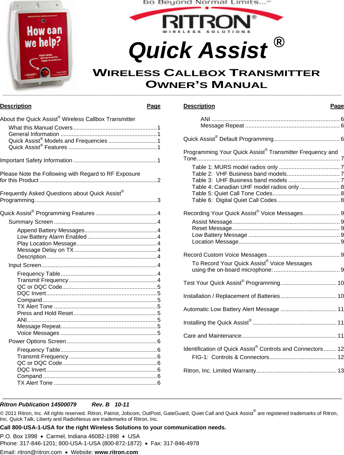   Quick Assist ® WIRELESS CALLBOX TRANSMITTER OWNER’S MANUAL________________________________________________________________________________________________________________________   Description Page  About the Quick Assist® Wireless Callbox Transmitter  What this Manual Covers....................................................1 General Information ............................................................1 Quick Assist® Models and Frequencies ..............................1 Quick Assist® Features .......................................................1  Important Safety Information ....................................................1  Please Note the Following with Regard to RF Exposure  for this Product .........................................................................2  Frequently Asked Questions about Quick Assist®  Programming............................................................................3  Quick Assist® Programming Features ......................................4 Summary Screen ................................................................4 Append Battery Messages.............................................4 Low Battery Alarm Enabled ...........................................4 Play Location Message..................................................4 Message Delay on TX ...................................................4 Description.....................................................................4 Input Screen........................................................................4 Frequency Table............................................................4 Transmit Frequency.......................................................4 QC or DQC Code...........................................................5 DQC Invert.....................................................................5 Compand .......................................................................5 TX Alert Tone ................................................................5 Press and Hold Reset....................................................5 ANI.................................................................................5 Message Repeat............................................................5 Voice Messages ............................................................5 Power Options Screen ........................................................6 Frequency Table............................................................6 Transmit Frequency.......................................................6 QC or DQC Code...........................................................6 DQC Invert.....................................................................6 Compand .......................................................................6 TX Alert Tone ................................................................6  Description Page  ANI ................................................................................ 6 Message Repeat ........................................................... 6  Quick Assist® Default Programming......................................... 6  Programming Your Quick Assist® Transmitter Frequency and Tone......................................................................................... 7 Table 1: MURS model radios only ...................................... 7 Table 2:  VHF Business band models................................. 7 Table 3:  UHF Business band models ................................ 7 Table 4: Canadian UHF model radios only ......................... 8 Table 5: Quiet Call Tone Codes.......................................... 8 Table 6:  Digital Quiet Call Codes....................................... 8  Recording Your Quick Assist® Voice Messages....................... 9 Assist Message................................................................... 9 Reset Message................................................................... 9 Low Battery Message ......................................................... 9 Location Message............................................................... 9  Record Custom Voice Messages............................................. 9 To Record Your Quick Assist® Voice Messages  using the on-board microphone: ......................................... 9  Test Your Quick Assist® Programming................................... 10  Installation / Replacement of Batteries................................... 10  Automatic Low Battery Alert Message ................................... 11  Installing the Quick Assist®.................................................... 11  Care and Maintenance........................................................... 11  Identification of Quick Assist® Controls and Connectors ........ 12 FIG-1:  Controls &amp; Connectors.......................................... 12  Ritron, Inc. Limited Warranty.................................................. 13  ___________________________________________________________________________________________________________  Ritron Publication 14500079  Rev. B  10-11 © 2011 Ritron, Inc. All rights reserved. Ritron, Patriot, Jobcom, OutPost, GateGuard, Quiet Call and Quick Assist® are registered trademarks of Ritron, Inc. Quick Talk, Liberty and RadioNexus are trademarks of Ritron, Inc. Call 800-USA-1-USA for the right Wireless Solutions to your communication needs. P.O. Box 1998  •  Carmel, Indiana 46082-1998  •  USA Phone: 317-846-1201; 800-USA-1-USA (800-872-1872)  •  Fax: 317-846-4978 Email: ritron@ritron.com  •  Website: www.ritron.com 