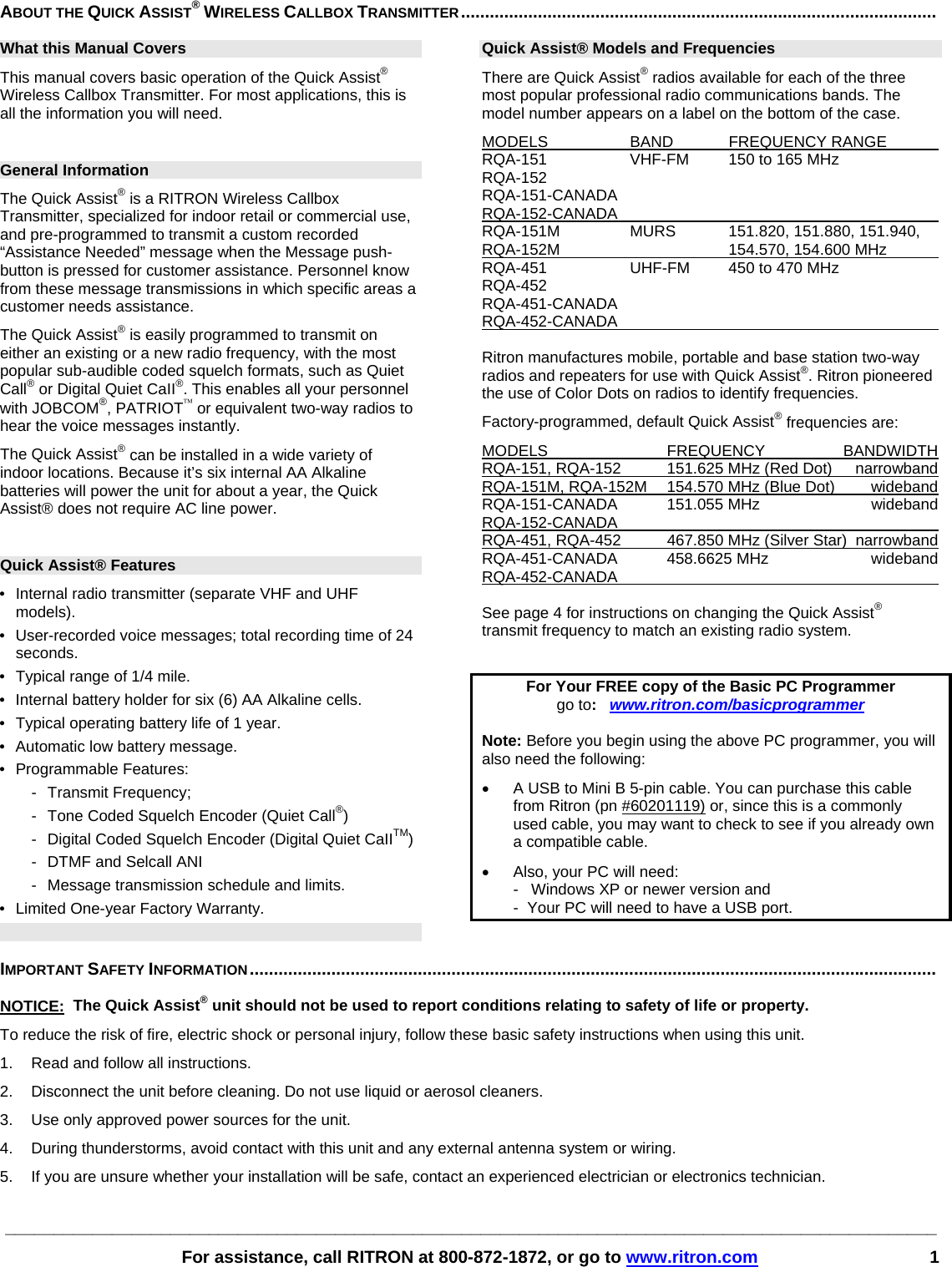 ________________________________________________________________________________________________        For assistance, call RITRON at 800-872-1872, or go to www.ritron.com 1 ABOUT THE QUICK ASSIST® WIRELESS CALLBOX TRANSMITTER...................................................................................................   What this Manual Covers This manual covers basic operation of the Quick Assist® Wireless Callbox Transmitter. For most applications, this is all the information you will need.  General Information The Quick Assist® is a RITRON Wireless Callbox Transmitter, specialized for indoor retail or commercial use, and pre-programmed to transmit a custom recorded “Assistance Needed” message when the Message push-button is pressed for customer assistance. Personnel know from these message transmissions in which specific areas a customer needs assistance.  The Quick Assist® is easily programmed to transmit on either an existing or a new radio frequency, with the most popular sub-audible coded squelch formats, such as Quiet Call® or Digital Quiet CaII®. This enables all your personnel with JOBCOM®, PATRIOT™ or equivalent two-way radios to hear the voice messages instantly.   The Quick Assist® can be installed in a wide variety of indoor locations. Because it’s six internal AA Alkaline batteries will power the unit for about a year, the Quick Assist® does not require AC line power.   Quick Assist® Features •  Internal radio transmitter (separate VHF and UHF models).  •  User-recorded voice messages; total recording time of 24 seconds.  •  Typical range of 1/4 mile. • Internal battery holder for six (6) AA Alkaline cells.  •  Typical operating battery life of 1 year.  • Automatic low battery message.  • Programmable Features: -  Transmit Frequency;  -  Tone Coded Squelch Encoder (Quiet Call®) -  Digital Coded Squelch Encoder (Digital Quiet CaIITM) -  DTMF and Selcall ANI -  Message transmission schedule and limits.  •  Limited One-year Factory Warranty. Quick Assist® Models and Frequencies There are Quick Assist® radios available for each of the three most popular professional radio communications bands. The model number appears on a label on the bottom of the case.  MODELS  BAND  FREQUENCY RANGE    RQA-151  VHF-FM  150 to 165 MHz  RQA-152 RQA-151-CANADA RQA-152-CANADA      RQA-151M MURS 151.820, 151.880, 151.940,  RQA-152M    154.570, 154.600 MHz   RQA-451  UHF-FM  450 to 470 MHz  RQA-452 RQA-451-CANADA RQA-452-CANADA       Ritron manufactures mobile, portable and base station two-way radios and repeaters for use with Quick Assist®. Ritron pioneered the use of Color Dots on radios to identify frequencies.  Factory-programmed, default Quick Assist® frequencies are:  MODELS FREQUENCY BANDWIDTH RQA-151, RQA-152  151.625 MHz (Red Dot)  narrowband  RQA-151M, RQA-152M  154.570 MHz (Blue Dot)  wideband  RQA-151-CANADA   151.055 MHz  wideband RQA-152-CANADA    RQA-451, RQA-452  467.850 MHz (Silver Star)  narrowband  RQA-451-CANADA 458.6625 MHz  wideband RQA-452-CANADA     See page 4 for instructions on changing the Quick Assist® transmit frequency to match an existing radio system.  For Your FREE copy of the Basic PC Programmer go to:   www.ritron.com/basicprogrammer  Note: Before you begin using the above PC programmer, you will also need the following: •  A USB to Mini B 5-pin cable. You can purchase this cable from Ritron (pn #60201119) or, since this is a commonly used cable, you may want to check to see if you already own a compatible cable. •  Also, your PC will need:    -   Windows XP or newer version and    -  Your PC will need to have a USB port.   IMPORTANT SAFETY INFORMATION...............................................................................................................................................   NOTICE:  The Quick Assist® unit should not be used to report conditions relating to safety of life or property.  To reduce the risk of fire, electric shock or personal injury, follow these basic safety instructions when using this unit.  1.   Read and follow all instructions.  2.   Disconnect the unit before cleaning. Do not use liquid or aerosol cleaners.  3.   Use only approved power sources for the unit.  4.   During thunderstorms, avoid contact with this unit and any external antenna system or wiring.  5.   If you are unsure whether your installation will be safe, contact an experienced electrician or electronics technician. 