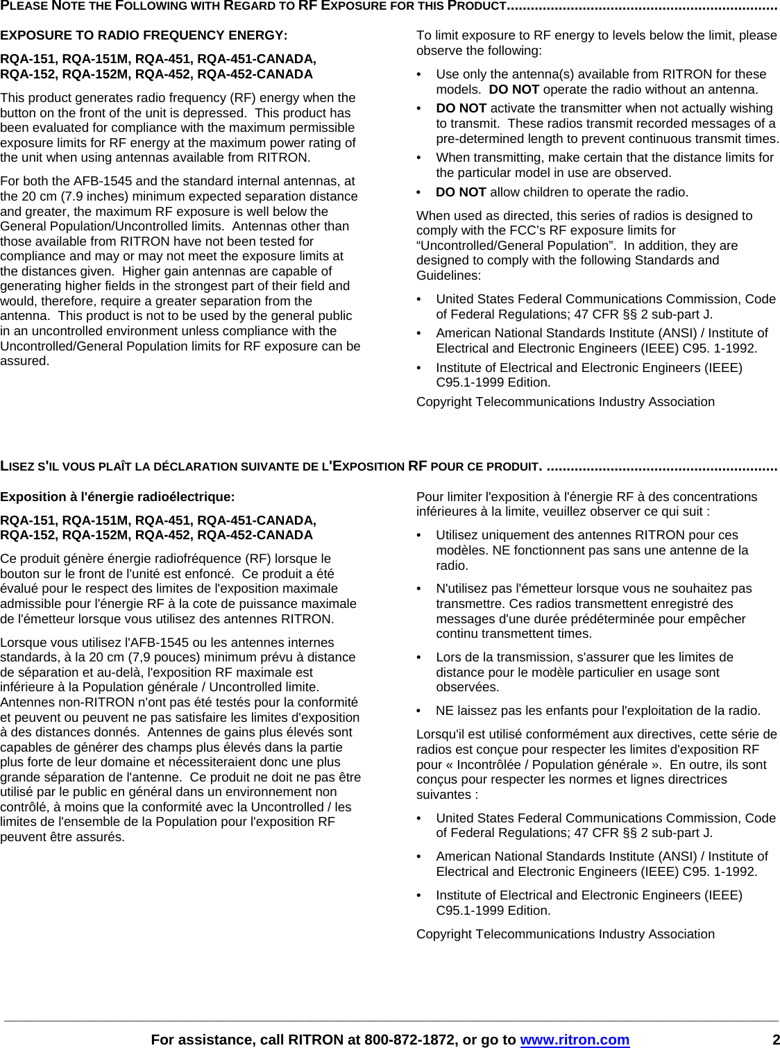 ________________________________________________________________________________________________   For assistance, call RITRON at 800-872-1872, or go to www.ritron.com 2 PLEASE NOTE THE FOLLOWING WITH REGARD TO RF EXPOSURE FOR THIS PRODUCT....................................................................   EXPOSURE TO RADIO FREQUENCY ENERGY: RQA-151, RQA-151M, RQA-451, RQA-451-CANADA,  RQA-152, RQA-152M, RQA-452, RQA-452-CANADA This product generates radio frequency (RF) energy when the button on the front of the unit is depressed.  This product has been evaluated for compliance with the maximum permissible exposure limits for RF energy at the maximum power rating of the unit when using antennas available from RITRON.   For both the AFB-1545 and the standard internal antennas, at the 20 cm (7.9 inches) minimum expected separation distance and greater, the maximum RF exposure is well below the General Population/Uncontrolled limits.  Antennas other than those available from RITRON have not been tested for compliance and may or may not meet the exposure limits at the distances given.  Higher gain antennas are capable of generating higher fields in the strongest part of their field and would, therefore, require a greater separation from the antenna.  This product is not to be used by the general public in an uncontrolled environment unless compliance with the Uncontrolled/General Population limits for RF exposure can be assured. To limit exposure to RF energy to levels below the limit, please observe the following: •  Use only the antenna(s) available from RITRON for these models.  DO NOT operate the radio without an antenna. •  DO NOT activate the transmitter when not actually wishing to transmit.  These radios transmit recorded messages of a pre-determined length to prevent continuous transmit times. •  When transmitting, make certain that the distance limits for the particular model in use are observed. •  DO NOT allow children to operate the radio. When used as directed, this series of radios is designed to comply with the FCC’s RF exposure limits for “Uncontrolled/General Population”.  In addition, they are designed to comply with the following Standards and Guidelines: •   United States Federal Communications Commission, Code of Federal Regulations; 47 CFR §§ 2 sub-part J.  •   American National Standards Institute (ANSI) / Institute of Electrical and Electronic Engineers (IEEE) C95. 1-1992. •   Institute of Electrical and Electronic Engineers (IEEE) C95.1-1999 Edition.  Copyright Telecommunications Industry Association   LISEZ S&apos;IL VOUS PLAÎT LA DÉCLARATION SUIVANTE DE L&apos;EXPOSITION RF POUR CE PRODUIT. ..........................................................   Exposition à l&apos;énergie radioélectrique: RQA-151, RQA-151M, RQA-451, RQA-451-CANADA,  RQA-152, RQA-152M, RQA-452, RQA-452-CANADA Ce produit génère énergie radiofréquence (RF) lorsque le bouton sur le front de l&apos;unité est enfoncé.  Ce produit a été évalué pour le respect des limites de l&apos;exposition maximale admissible pour l&apos;énergie RF à la cote de puissance maximale de l&apos;émetteur lorsque vous utilisez des antennes RITRON. Lorsque vous utilisez l&apos;AFB-1545 ou les antennes internes standards, à la 20 cm (7,9 pouces) minimum prévu à distance de séparation et au-delà, l&apos;exposition RF maximale est inférieure à la Population générale / Uncontrolled limite.  Antennes non-RITRON n&apos;ont pas été testés pour la conformité et peuvent ou peuvent ne pas satisfaire les limites d&apos;exposition à des distances donnés.  Antennes de gains plus élevés sont capables de générer des champs plus élevés dans la partie plus forte de leur domaine et nécessiteraient donc une plus grande séparation de l&apos;antenne.  Ce produit ne doit ne pas être utilisé par le public en général dans un environnement non contrôlé, à moins que la conformité avec la Uncontrolled / les limites de l&apos;ensemble de la Population pour l&apos;exposition RF peuvent être assurés. Pour limiter l&apos;exposition à l&apos;énergie RF à des concentrations inférieures à la limite, veuillez observer ce qui suit : •  Utilisez uniquement des antennes RITRON pour ces modèles. NE fonctionnent pas sans une antenne de la radio. •  N&apos;utilisez pas l&apos;émetteur lorsque vous ne souhaitez pas transmettre. Ces radios transmettent enregistré des messages d&apos;une durée prédéterminée pour empêcher continu transmettent times. •  Lors de la transmission, s&apos;assurer que les limites de distance pour le modèle particulier en usage sont observées. •  NE laissez pas les enfants pour l&apos;exploitation de la radio. Lorsqu&apos;il est utilisé conformément aux directives, cette série de radios est conçue pour respecter les limites d&apos;exposition RF pour « Incontrôlée / Population générale ».  En outre, ils sont conçus pour respecter les normes et lignes directrices suivantes : •   United States Federal Communications Commission, Code of Federal Regulations; 47 CFR §§ 2 sub-part J.  •   American National Standards Institute (ANSI) / Institute of Electrical and Electronic Engineers (IEEE) C95. 1-1992. •   Institute of Electrical and Electronic Engineers (IEEE) C95.1-1999 Edition.  Copyright Telecommunications Industry Association