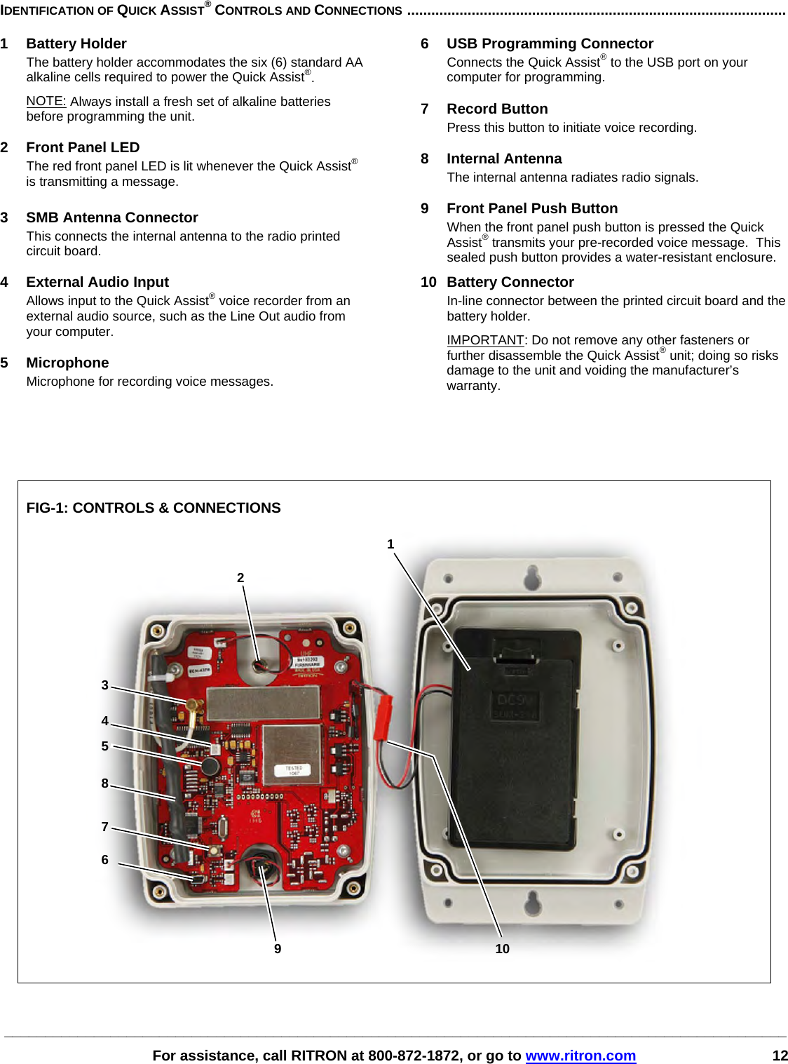 ________________________________________________________________________________________________   For assistance, call RITRON at 800-872-1872, or go to www.ritron.com 12 IDENTIFICATION OF QUICK ASSIST® CONTROLS AND CONNECTIONS ..............................................................................................   1 Battery Holder The battery holder accommodates the six (6) standard AA alkaline cells required to power the Quick Assist®.  NOTE: Always install a fresh set of alkaline batteries before programming the unit.   2  Front Panel LED The red front panel LED is lit whenever the Quick Assist® is transmitting a message.  3  SMB Antenna Connector This connects the internal antenna to the radio printed circuit board.  4  External Audio Input Allows input to the Quick Assist® voice recorder from an external audio source, such as the Line Out audio from your computer.  5 Microphone Microphone for recording voice messages.  6  USB Programming Connector Connects the Quick Assist® to the USB port on your computer for programming.  7 Record Button Press this button to initiate voice recording.  8 Internal Antenna The internal antenna radiates radio signals.  9  Front Panel Push Button When the front panel push button is pressed the Quick Assist® transmits your pre-recorded voice message.  This sealed push button provides a water-resistant enclosure.  10 Battery Connector In-line connector between the printed circuit board and the battery holder. IMPORTANT: Do not remove any other fasteners or further disassemble the Quick Assist® unit; doing so risks damage to the unit and voiding the manufacturer’s warranty.       FIG-1: CONTROLS &amp; CONNECTIONS      1 2 3 4 5 6 9 107 8 