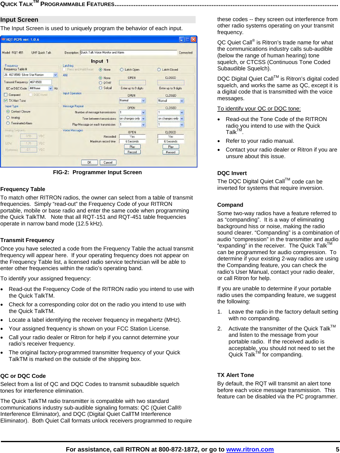    For assistance, call RITRON at 800-872-1872, or go to www.ritron.com 5 QUICK TALKTM PROGRAMMABLE FEATURES.................................................................................................................................  Input Screen The Input Screen is used to uniquely program the behavior of each input.  FIG-2:  Programmer Input Screen  Frequency Table To match other RITRON radios, the owner can select from a table of transmit frequencies.  Simply “read-out” the Frequency Code of your RITRON portable, mobile or base radio and enter the same code when programming the Quick TalkTM.   Note that all RQT-151 and RQT-451 table frequencies operate in narrow band mode (12.5 kHz).  Transmit Frequency Once you have selected a code from the Frequency Table the actual transmit frequency will appear here.  If your operating frequency does not appear on the Frequency Table list, a licensed radio service technician will be able to enter other frequencies within the radio’s operating band. To identify your assigned frequency: •  Read-out the Frequency Code of the RITRON radio you intend to use with the Quick TalkTM. •  Check for a corresponding color dot on the radio you intend to use with the Quick TalkTM. •  Locate a label identifying the receiver frequency in megahertz (MHz).  •  Your assigned frequency is shown on your FCC Station License.  •  Call your radio dealer or Ritron for help if you cannot determine your radio’s receiver frequency.  •  The original factory-programmed transmitter frequency of your Quick TalkTM is marked on the outside of the shipping box.  QC or DQC Code Select from a list of QC and DQC Codes to transmit subaudible squelch tones for interference elimination. The Quick TalkTM radio transmitter is compatible with two standard communications industry sub-audible signaling formats: QC (Quiet Call® Interference Eliminator), and DQC (Digital Quiet CallTM Interference Eliminator).  Both Quiet Call formats unlock receivers programmed to require these codes -- they screen out interference from other radio systems operating on your transmit frequency.  QC Quiet Call® is Ritron’s trade name for what the communications industry calls sub-audible (below the range of human hearing) tone squelch, or CTCSS (Continuous Tone Coded Subaudible Squelch).  DQC Digital Quiet CallTM is Ritron’s digital coded squelch, and works the same as QC, except it is a digital code that is transmitted with the voice messages.  To identify your QC or DQC tone: •  Read-out the Tone Code of the RITRON radio you intend to use with the Quick TalkTM. •  Refer to your radio manual. •  Contact your radio dealer or Ritron if you are unsure about this issue.  DQC Invert The DQC Digital Quiet CallTM code can be inverted for systems that require inversion.   Compand Some two-way radios have a feature referred to as “companding”.  It is a way of eliminating background hiss or noise, making the radio sound clearer. “Companding” is a combination of audio “compression” in the transmitter and audio “expanding” in the receiver.  The Quick TalkTM can be programmed for audio compression.  To determine if your existing 2-way radios are using the Companding feature, you can check the radio’s User Manual, contact your radio dealer, or call Ritron for help. If you are unable to determine if your portable radio uses the companding feature, we suggest the following:  1.  Leave the radio in the factory default setting with no companding.  2.  Activate the transmitter of the Quick TalkTM and listen to the message from your portable radio.  If the received audio is acceptable, you should not need to set the Quick TalkTM for companding.  TX Alert Tone By default, the RQT will transmit an alert tone before each voice message transmission.  This feature can be disabled via the PC programmer.   