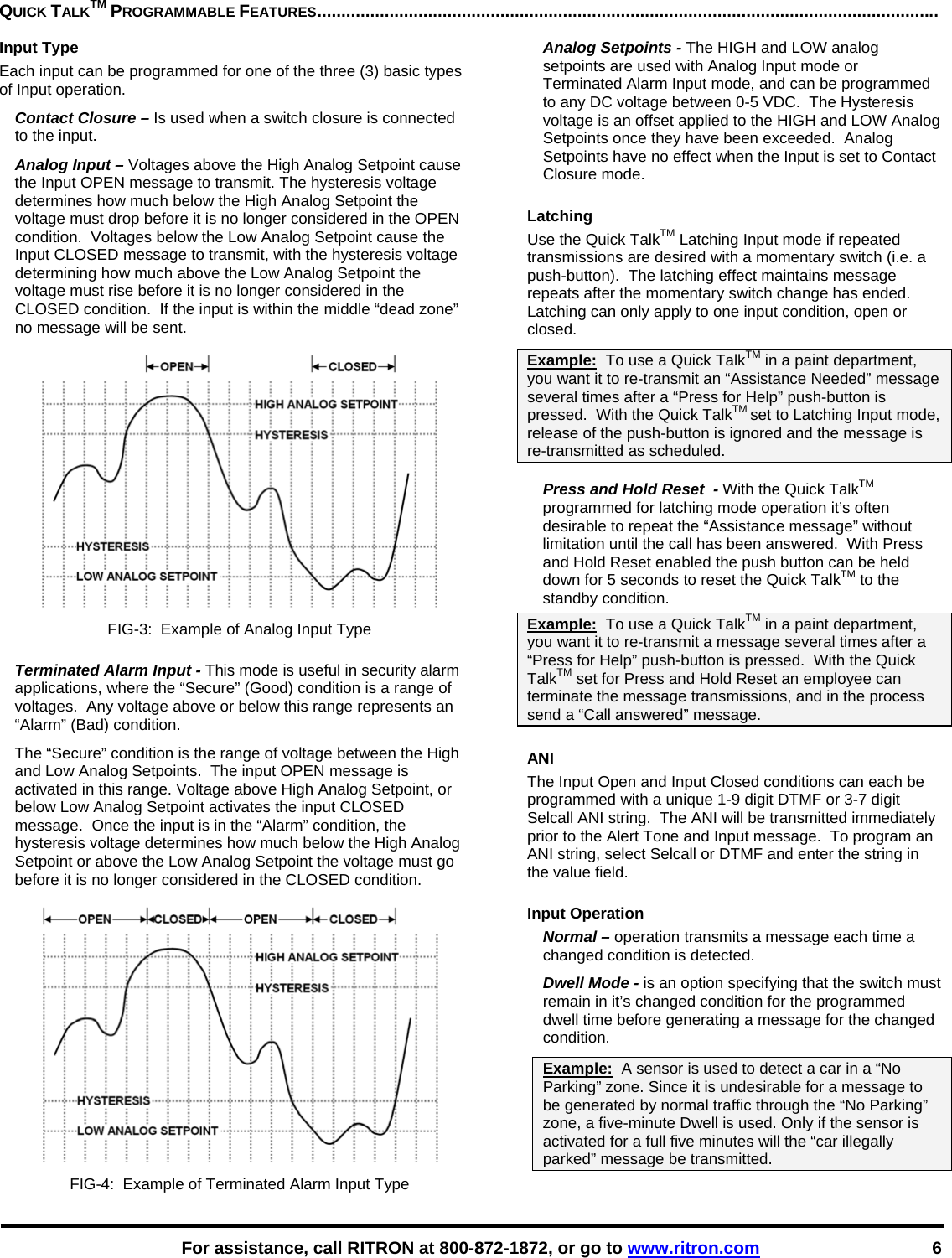   For assistance, call RITRON at 800-872-1872, or go to www.ritron.com 6 QUICK TALKTM PROGRAMMABLE FEATURES.................................................................................................................................Input Type Each input can be programmed for one of the three (3) basic types of Input operation. Contact Closure – Is used when a switch closure is connected to the input. Analog Input – Voltages above the High Analog Setpoint cause the Input OPEN message to transmit. The hysteresis voltage determines how much below the High Analog Setpoint the voltage must drop before it is no longer considered in the OPEN condition.  Voltages below the Low Analog Setpoint cause the Input CLOSED message to transmit, with the hysteresis voltage determining how much above the Low Analog Setpoint the voltage must rise before it is no longer considered in the CLOSED condition.  If the input is within the middle “dead zone” no message will be sent.  FIG-3:  Example of Analog Input Type  Terminated Alarm Input - This mode is useful in security alarm applications, where the “Secure” (Good) condition is a range of voltages.  Any voltage above or below this range represents an “Alarm” (Bad) condition.  The “Secure” condition is the range of voltage between the High and Low Analog Setpoints.  The input OPEN message is activated in this range. Voltage above High Analog Setpoint, or below Low Analog Setpoint activates the input CLOSED message.  Once the input is in the “Alarm” condition, the hysteresis voltage determines how much below the High Analog Setpoint or above the Low Analog Setpoint the voltage must go before it is no longer considered in the CLOSED condition.  FIG-4:  Example of Terminated Alarm Input Type Analog Setpoints - The HIGH and LOW analog setpoints are used with Analog Input mode or Terminated Alarm Input mode, and can be programmed to any DC voltage between 0-5 VDC.  The Hysteresis voltage is an offset applied to the HIGH and LOW Analog Setpoints once they have been exceeded.  Analog Setpoints have no effect when the Input is set to Contact Closure mode.  Latching  Use the Quick TalkTM Latching Input mode if repeated transmissions are desired with a momentary switch (i.e. a push-button).  The latching effect maintains message repeats after the momentary switch change has ended.  Latching can only apply to one input condition, open or closed.  Example:  To use a Quick TalkTM in a paint department, you want it to re-transmit an “Assistance Needed” message several times after a “Press for Help” push-button is pressed.  With the Quick TalkTM set to Latching Input mode, release of the push-button is ignored and the message is re-transmitted as scheduled.  Press and Hold Reset  - With the Quick TalkTM programmed for latching mode operation it’s often desirable to repeat the “Assistance message” without limitation until the call has been answered.  With Press and Hold Reset enabled the push button can be held down for 5 seconds to reset the Quick TalkTM to the standby condition.  Example:  To use a Quick TalkTM in a paint department, you want it to re-transmit a message several times after a “Press for Help” push-button is pressed.  With the Quick TalkTM set for Press and Hold Reset an employee can terminate the message transmissions, and in the process send a “Call answered” message.  ANI The Input Open and Input Closed conditions can each be programmed with a unique 1-9 digit DTMF or 3-7 digit Selcall ANI string.  The ANI will be transmitted immediately prior to the Alert Tone and Input message.  To program an ANI string, select Selcall or DTMF and enter the string in the value field.  Input Operation Normal – operation transmits a message each time a changed condition is detected. Dwell Mode - is an option specifying that the switch must remain in it’s changed condition for the programmed dwell time before generating a message for the changed condition.  Example:  A sensor is used to detect a car in a “No Parking” zone. Since it is undesirable for a message to be generated by normal traffic through the “No Parking” zone, a five-minute Dwell is used. Only if the sensor is activated for a full five minutes will the “car illegally parked” message be transmitted.  