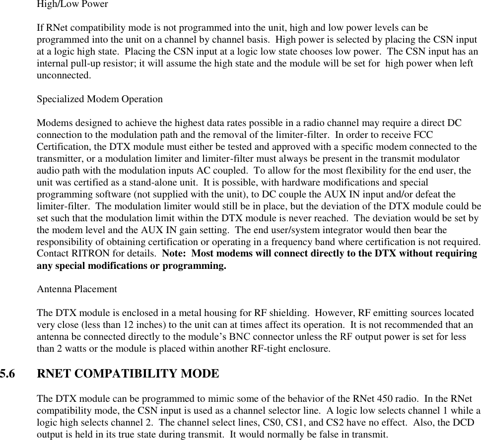   High/Low Power  If RNet compatibility mode is not programmed into the unit, high and low power levels can be programmed into the unit on a channel by channel basis.  High power is selected by placing the CSN input at a logic high state.  Placing the CSN input at a logic low state chooses low power.  The CSN input has an internal pull-up resistor; it will assume the high state and the module will be set for  high power when left unconnected.    Specialized Modem Operation  Modems designed to achieve the highest data rates possible in a radio channel may require a direct DC connection to the modulation path and the removal of the limiter-filter.  In order to receive FCC Certification, the DTX module must either be tested and approved with a specific modem connected to the transmitter, or a modulation limiter and limiter-filter must always be present in the transmit modulator audio path with the modulation inputs AC coupled.  To allow for the most flexibility for the end user, the unit was certified as a stand-alone unit.  It is possible, with hardware modifications and special programming software (not supplied with the unit), to DC couple the AUX IN input and/or defeat the limiter-filter.  The modulation limiter would still be in place, but the deviation of the DTX module could be set such that the modulation limit within the DTX module is never reached.  The deviation would be set by the modem level and the AUX IN gain setting.  The end user/system integrator would then bear the responsibility of obtaining certification or operating in a frequency band where certification is not required.  Contact RITRON for details.  Note:  Most modems will connect directly to the DTX without requiring any special modifications or programming.    Antenna Placement  The DTX module is enclosed in a metal housing for RF shielding.  However, RF emitting sources located very close (less than 12 inches) to the unit can at times affect its operation.  It is not recommended that an antenna be connected directly to the module’s BNC connector unless the RF output power is set for less than 2 watts or the module is placed within another RF-tight enclosure.      5.6  RNET COMPATIBILITY MODE  The DTX module can be programmed to mimic some of the behavior of the RNet 450 radio.  In the RNet compatibility mode, the CSN input is used as a channel selector line.  A logic low selects channel 1 while a logic high selects channel 2.  The channel select lines, CS0, CS1, and CS2 have no effect.  Also, the DCD output is held in its true state during transmit.  It would normally be false in transmit.       