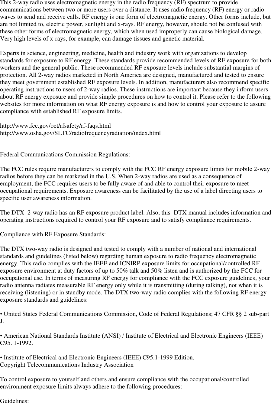 This 2-way radio uses electromagnetic energy in the radio frequency (RF) spectrum to provide communications between two or more users over a distance. It uses radio frequency (RF) energy or radio waves to send and receive calls. RF energy is one form of electromagnetic energy. Other forms include, but are not limited to, electric power, sunlight and x-rays. RF energy, however, should not be confused with these other forms of electromagnetic energy, which when used improperly can cause biological damage. Very high levels of x-rays, for example, can damage tissues and genetic material.   Experts in science, engineering, medicine, health and industry work with organizations to develop standards for exposure to RF energy. These standards provide recommended levels of RF exposure for both workers and the general public. These recommended RF exposure levels include substantial margins of protection. All 2-way radios marketed in North America are designed, manufactured and tested to ensure they meet government established RF exposure levels. In addition, manufacturers also recommend specific operating instructions to users of 2-way radios. These instructions are important because they inform users about RF energy exposure and provide simple procedures on how to control it. Please refer to the following websites for more information on what RF energy exposure is and how to control your exposure to assure compliance with established RF exposure limits.   http://www.fcc.gov/oet/rfsafety/rf-faqs.html  http://www.osha.gov/SLTC/radiofrequencyradiation/index.html    Federal Communications Commission Regulations:   The FCC rules require manufacturers to comply with the FCC RF energy exposure limits for mobile 2-way radios before they can be marketed in the U.S. When 2-way radios are used as a consequence of employment, the FCC requires users to be fully aware of and able to control their exposure to meet occupational requirements. Exposure awareness can be facilitated by the use of a label directing users to specific user awareness information.   The DTX  2-way radio has an RF exposure product label. Also, this  DTX manual includes information and operating instructions required to control your RF exposure and to satisfy compliance requirements.   Compliance with RF Exposure Standards:   The DTX two-way radio is designed and tested to comply with a number of national and international standards and guidelines (listed below) regarding human exposure to radio frequency electromagnetic energy. This radio complies with the IEEE and ICNIRP exposure limits for occupational/controlled RF exposure environment at duty factors of up to 50% talk and 50% listen and is authorized by the FCC for occupational use. In terms of measuring RF energy for compliance with the FCC exposure guidelines, your radio antenna radiates measurable RF energy only while it is transmitting (during talking), not when it is receiving (listening) or in standby mode. The DTX two-way radio complies with the following RF energy exposure standards and guidelines:   • United States Federal Communications Commission, Code of Federal Regulations; 47 CFR §§ 2 sub-part J.   • American National Standards Institute (ANSI) / Institute of Electrical and Electronic Engineers (IEEE) C95. 1-1992.   • Institute of Electrical and Electronic Engineers (IEEE) C95.1-1999 Edition.  Copyright Telecommunications Industry Association   To control exposure to yourself and others and ensure compliance with the occupational/controlled environment exposure limits always adhere to the following procedures:    Guidelines:  