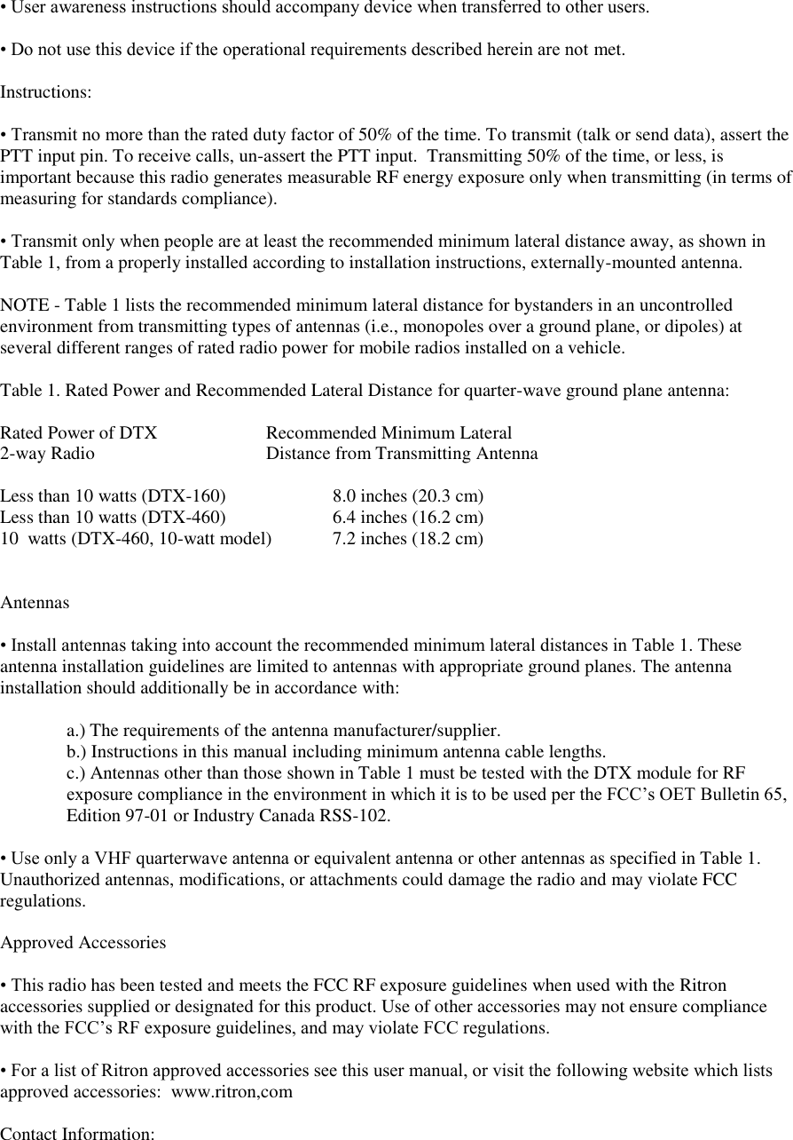 • User awareness instructions should accompany device when transferred to other users.   • Do not use this device if the operational requirements described herein are not met.   Instructions:   • Transmit no more than the rated duty factor of 50% of the time. To transmit (talk or send data), assert the PTT input pin. To receive calls, un-assert the PTT input.  Transmitting 50% of the time, or less, is important because this radio generates measurable RF energy exposure only when transmitting (in terms of  measuring for standards compliance).   • Transmit only when people are at least the recommended minimum lateral distance away, as shown in Table 1, from a properly installed according to installation instructions, externally-mounted antenna.   NOTE - Table 1 lists the recommended minimum lateral distance for bystanders in an uncontrolled environment from transmitting types of antennas (i.e., monopoles over a ground plane, or dipoles) at several different ranges of rated radio power for mobile radios installed on a vehicle.   Table 1. Rated Power and Recommended Lateral Distance for quarter-wave ground plane antenna:  Rated Power of DTX    Recommended Minimum Lateral 2-way Radio       Distance from Transmitting Antenna  Less than 10 watts (DTX-160)    8.0 inches (20.3 cm)   Less than 10 watts (DTX-460)    6.4 inches (16.2 cm)       10  watts (DTX-460, 10-watt model)  7.2 inches (18.2 cm)     Antennas   • Install antennas taking into account the recommended minimum lateral distances in Table 1. These  antenna installation guidelines are limited to antennas with appropriate ground planes. The antenna installation should additionally be in accordance with:   a.) The requirements of the antenna manufacturer/supplier.  b.) Instructions in this manual including minimum antenna cable lengths.  c.) Antennas other than those shown in Table 1 must be tested with the DTX module for RF exposure compliance in the environment in which it is to be used per the FCC’s OET Bulletin 65, Edition 97-01 or Industry Canada RSS-102.  • Use only a VHF quarterwave antenna or equivalent antenna or other antennas as specified in Table 1. Unauthorized antennas, modifications, or attachments could damage the radio and may violate FCC regulations.   Approved Accessories   • This radio has been tested and meets the FCC RF exposure guidelines when used with the Ritron accessories supplied or designated for this product. Use of other accessories may not ensure compliance with the FCC’s RF exposure guidelines, and may violate FCC regulations.   • For a list of Ritron approved accessories see this user manual, or visit the following website which lists approved accessories:  www.ritron,com  Contact Information:   