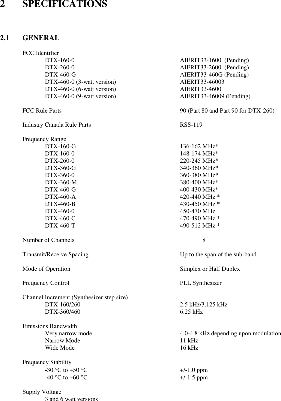 2  SPECIFICATIONS    2.1  GENERAL  FCC Identifier   DTX-160-0          AIERIT33-1600  (Pending)   DTX-260-0          AIERIT33-2600  (Pending)   DTX-460-G          AIERIT33-460G (Pending)   DTX-460-0 (3-watt version)      AIERIT33-46003   DTX-460-0 (6-watt version)      AIERIT33-4600    DTX-460-0 (9-watt version)      AIERIT33-46009 (Pending)        FCC Rule Parts            90 (Part 80 and Part 90 for DTX-260)  Industry Canada Rule Parts        RSS-119  Frequency Range    DTX-160-G          136-162 MHz*   DTX-160-0          148-174 MHz*   DTX-260-0          220-245 MHz*   DTX-360-G          340-360 MHz*   DTX-360-0          360-380 MHz*   DTX-360-M          380-400 MHz*   DTX-460-G          400-430 MHz*   DTX-460-A          420-440 MHz *   DTX-460-B          430-450 MHz *     DTX-460-0          450-470 MHz     DTX-460-C          470-490 MHz *     DTX-460-T          490-512 MHz *  Number of Channels            8  Transmit/Receive Spacing         Up to the span of the sub-band      Mode of Operation          Simplex or Half Duplex      Frequency Control          PLL Synthesizer  Channel Increment (Synthesizer step size)       DTX-160/260          2.5 kHz/3.125 kHz   DTX-360/460          6.25 kHz  Emissions Bandwidth   Very narrow mode        4.0-4.8 kHz depending upon modulation Narrow Mode          11 kHz Wide Mode          16 kHz  Frequency Stability -30  C to +50  C         +/-1.0 ppm -40  C to +60  C         +/-1.5 ppm  Supply Voltage         3 and 6 watt versions         