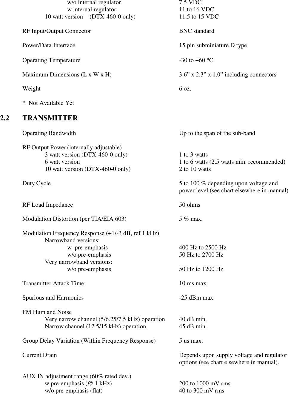 w/o internal regulator      7.5 VDC w internal regulator      11 to 16 VDC 10 watt version  (DTX-460-0 only)    11.5 to 15 VDC  RF Input/Output Connector        BNC standard  Power/Data Interface          15 pin subminiature D type  Operating Temperature          -30 to +60  C  Maximum Dimensions (L x W x H)  3.6” x 2.3” x 1.0” including connectors  Weight              6 oz.  *  Not Available Yet  2.2  TRANSMITTER  Operating Bandwidth          Up to the span of the sub-band      RF Output Power (internally adjustable) 3 watt version (DTX-460-0 only)    1 to 3 watts     6 watt version          1 to 6 watts (2.5 watts min. recommended)     10 watt version (DTX-460-0 only)      2 to 10 watts  Duty Cycle  5 to 100 % depending upon voltage and power level (see chart elsewhere in manual)  RF Load Impedance          50 ohms  Modulation Distortion (per TIA/EIA 603)      5 % max.  Modulation Frequency Response (+1/-3 dB, ref 1 kHz)   Narrowband versions:       w  pre-emphasis         400 Hz to 2500 Hz       w/o pre-emphasis       50 Hz to 2700 Hz     Very narrowband versions:       w/o pre-emphasis       50 Hz to 1200 Hz    Transmitter Attack Time:          10 ms max  Spurious and Harmonics          -25 dBm max.  FM Hum and Noise      Very narrow channel (5/6.25/7.5 kHz) operation  40 dB min. Narrow channel (12.5/15 kHz) operation    45 dB min.      Group Delay Variation (Within Frequency Response)   5 us max.  Current Drain            Depends upon supply voltage and regulator               options (see chart elsewhere in manual).    AUX IN adjustment range (60% rated dev.)   w pre-emphasis (@ 1 kHz)      200 to 1000 mV rms     w/o pre-emphasis (flat)        40 to 300 mV rms 