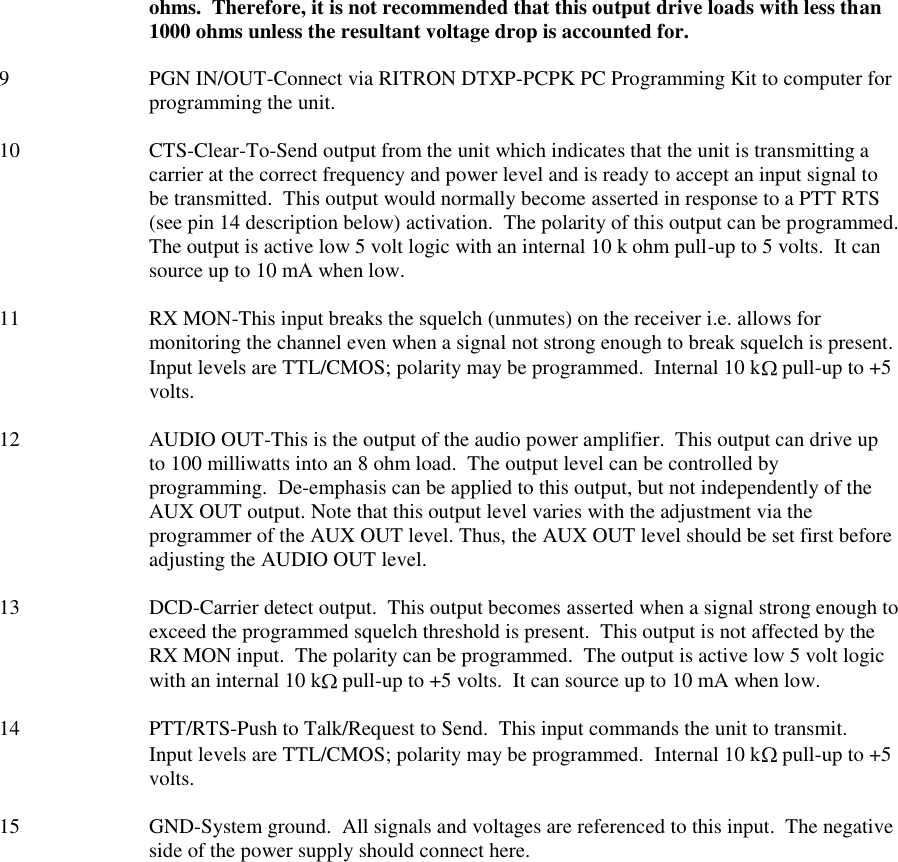 ohms.  Therefore, it is not recommended that this output drive loads with less than 1000 ohms unless the resultant voltage drop is accounted for.  9  PGN IN/OUT-Connect via RITRON DTXP-PCPK PC Programming Kit to computer for programming the unit.  10  CTS-Clear-To-Send output from the unit which indicates that the unit is transmitting a carrier at the correct frequency and power level and is ready to accept an input signal to be transmitted.  This output would normally become asserted in response to a PTT RTS (see pin 14 description below) activation.  The polarity of this output can be programmed.  The output is active low 5 volt logic with an internal 10 k ohm pull-up to 5 volts.  It can source up to 10 mA when low.  11  RX MON-This input breaks the squelch (unmutes) on the receiver i.e. allows for monitoring the channel even when a signal not strong enough to break squelch is present.  Input levels are TTL/CMOS; polarity may be programmed.  Internal 10 k  pull-up to +5 volts.  12  AUDIO OUT-This is the output of the audio power amplifier.  This output can drive up to 100 milliwatts into an 8 ohm load.  The output level can be controlled by programming.  De-emphasis can be applied to this output, but not independently of the AUX OUT output. Note that this output level varies with the adjustment via the programmer of the AUX OUT level. Thus, the AUX OUT level should be set first before adjusting the AUDIO OUT level.  13  DCD-Carrier detect output.  This output becomes asserted when a signal strong enough to exceed the programmed squelch threshold is present.  This output is not affected by the RX MON input.  The polarity can be programmed.  The output is active low 5 volt logic with an internal 10 k  pull-up to +5 volts.  It can source up to 10 mA when low.  14  PTT/RTS-Push to Talk/Request to Send.  This input commands the unit to transmit.  Input levels are TTL/CMOS; polarity may be programmed.  Internal 10 k  pull-up to +5 volts.  15 GND-System ground.  All signals and voltages are referenced to this input.  The negative side of the power supply should connect here.  