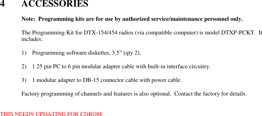  4  ACCESSORIES    Note:  Programming kits are for use by authorized service/maintenance personnel only.  The Programming Kit for DTX-154/454 radios (via compatible computer) is model DTXP-PCKT.  It includes:      1) Programming software diskettes, 3.5” (qty 2).  2) 1 25 pin PC to 6 pin modular adapter cable with built-in interface circuitry.  3) 1 modular adapter to DB-15 connector cable with power cable.  Factory programming of channels and features is also optional.  Contact the factory for details.   THIS NEEDS UPDATING FOR CDROM