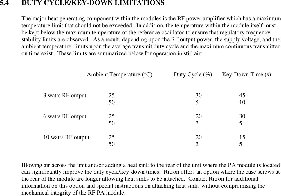 5.4  DUTY CYCLE/KEY-DOWN LIMITATIONS  The major heat generating component within the modules is the RF power amplifier which has a maximum temperature limit that should not be exceeded.  In addition, the temperature within the module itself must be kept below the maximum temperature of the reference oscillator to ensure that regulatory frequency stability limits are observed.  As a result, depending upon the RF output power, the supply voltage, and the ambient temperature, limits upon the average transmit duty cycle and the maximum continuous transmitter on time exist.  These limits are summarized below for operation in still air:               Ambient Temperature ( C)  Duty Cycle (%)     Key-Down Time (s)       3 watts RF output   25        30    45           50        5    10      6 watts RF output   25        20    30           50        3    5      10 watts RF output  25        20    15      50        3    5   Blowing air across the unit and/or adding a heat sink to the rear of the unit where the PA module is located can significantly improve the duty cycle/key-down times.  Ritron offers an option where the case screws at the rear of the module are longer allowing heat sinks to be attached.  Contact Ritron for additional information on this option and special instructions on attaching heat sinks without compromising the mechanical integrity of the RF PA module. 