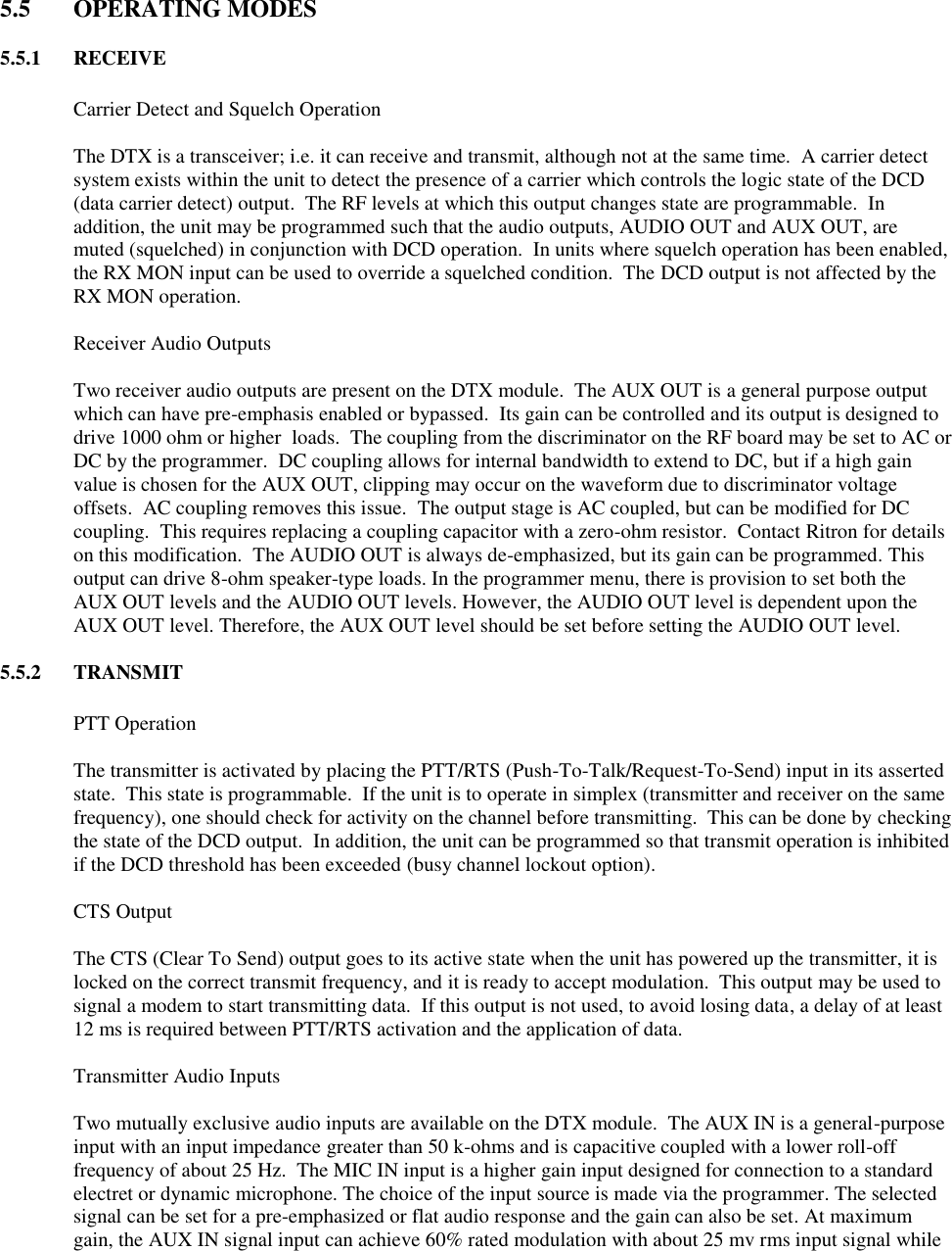  5.5  OPERATING MODES  5.5.1  RECEIVE    Carrier Detect and Squelch Operation  The DTX is a transceiver; i.e. it can receive and transmit, although not at the same time.  A carrier detect system exists within the unit to detect the presence of a carrier which controls the logic state of the DCD (data carrier detect) output.  The RF levels at which this output changes state are programmable.  In addition, the unit may be programmed such that the audio outputs, AUDIO OUT and AUX OUT, are muted (squelched) in conjunction with DCD operation.  In units where squelch operation has been enabled, the RX MON input can be used to override a squelched condition.  The DCD output is not affected by the RX MON operation.    Receiver Audio Outputs  Two receiver audio outputs are present on the DTX module.  The AUX OUT is a general purpose output which can have pre-emphasis enabled or bypassed.  Its gain can be controlled and its output is designed to drive 1000 ohm or higher  loads.  The coupling from the discriminator on the RF board may be set to AC or DC by the programmer.  DC coupling allows for internal bandwidth to extend to DC, but if a high gain value is chosen for the AUX OUT, clipping may occur on the waveform due to discriminator voltage offsets.  AC coupling removes this issue.  The output stage is AC coupled, but can be modified for DC coupling.  This requires replacing a coupling capacitor with a zero-ohm resistor.  Contact Ritron for details on this modification.  The AUDIO OUT is always de-emphasized, but its gain can be programmed. This output can drive 8-ohm speaker-type loads. In the programmer menu, there is provision to set both the AUX OUT levels and the AUDIO OUT levels. However, the AUDIO OUT level is dependent upon the AUX OUT level. Therefore, the AUX OUT level should be set before setting the AUDIO OUT level.  5.5.2  TRANSMIT    PTT Operation  The transmitter is activated by placing the PTT/RTS (Push-To-Talk/Request-To-Send) input in its asserted state.  This state is programmable.  If the unit is to operate in simplex (transmitter and receiver on the same frequency), one should check for activity on the channel before transmitting.  This can be done by checking the state of the DCD output.  In addition, the unit can be programmed so that transmit operation is inhibited if the DCD threshold has been exceeded (busy channel lockout option).    CTS Output  The CTS (Clear To Send) output goes to its active state when the unit has powered up the transmitter, it is locked on the correct transmit frequency, and it is ready to accept modulation.  This output may be used to signal a modem to start transmitting data.  If this output is not used, to avoid losing data, a delay of at least 12 ms is required between PTT/RTS activation and the application of data.    Transmitter Audio Inputs  Two mutually exclusive audio inputs are available on the DTX module.  The AUX IN is a general-purpose input with an input impedance greater than 50 k-ohms and is capacitive coupled with a lower roll-off frequency of about 25 Hz.  The MIC IN input is a higher gain input designed for connection to a standard electret or dynamic microphone. The choice of the input source is made via the programmer. The selected signal can be set for a pre-emphasized or flat audio response and the gain can also be set. At maximum gain, the AUX IN signal input can achieve 60% rated modulation with about 25 mv rms input signal while 