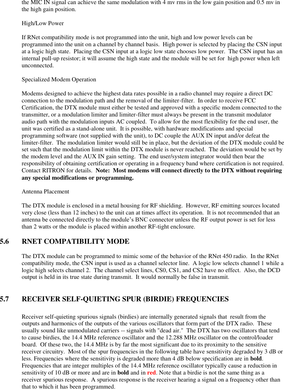 the MIC IN signal can achieve the same modulation with 4 mv rms in the low gain position and 0.5 mv in the high gain position.      High/Low Power  If RNet compatibility mode is not programmed into the unit, high and low power levels can be programmed into the unit on a channel by channel basis.  High power is selected by placing the CSN input at a logic high state.  Placing the CSN input at a logic low state chooses low power.  The CSN input has an internal pull-up resistor; it will assume the high state and the module will be set for  high power when left unconnected.    Specialized Modem Operation  Modems designed to achieve the highest data rates possible in a radio channel may require a direct DC connection to the modulation path and the removal of the limiter-filter.  In order to receive FCC Certification, the DTX module must either be tested and approved with a specific modem connected to the transmitter, or a modulation limiter and limiter-filter must always be present in the transmit modulator audio path with the modulation inputs AC coupled.  To allow for the most flexibility for the end user, the unit was certified as a stand-alone unit.  It is possible, with hardware modifications and special programming software (not supplied with the unit), to DC couple the AUX IN input and/or defeat the limiter-filter.  The modulation limiter would still be in place, but the deviation of the DTX module could be set such that the modulation limit within the DTX module is never reached.  The deviation would be set by the modem level and the AUX IN gain setting.  The end user/system integrator would then bear the responsibility of obtaining certification or operating in a frequency band where certification is not required.  Contact RITRON for details.  Note:  Most modems will connect directly to the DTX without requiring any special modifications or programming.    Antenna Placement  The DTX module is enclosed in a metal housing for RF shielding.  However, RF emitting sources located very close (less than 12 inches) to the unit can at times affect its operation.  It is not recommended that an antenna be connected directly to the module’s BNC connector unless the RF output power is set for less than 2 watts or the module is placed within another RF-tight enclosure.      5.6  RNET COMPATIBILITY MODE  The DTX module can be programmed to mimic some of the behavior of the RNet 450 radio.  In the RNet compatibility mode, the CSN input is used as a channel selector line.  A logic low selects channel 1 while a logic high selects channel 2.  The channel select lines, CS0, CS1, and CS2 have no effect.  Also, the DCD output is held in its true state during transmit.  It would normally be false in transmit.     5.7  RECEIVER SELF-QUIETING SPUR (BIRDIE) FREQUENCIES  Receiver self-quieting spurious signals (birdies) are internally generated signals that  result from the outputs and harmonics of the outputs of the various oscillators that form part of the DTX radio.  These usually sound like unmodulated carriers -- signals with &quot;dead air.&quot;  The DTX has two oscillators that tend to cause birdies, the 14.4 MHz reference oscillator and the 12.288 MHz oscillator on the control/loader board.  Of these two, the 14.4 MHz is by far the most significant due to its proximity to the sensitive receiver circuitry.  Most of the spur frequencies in the following table have sensitivity degraded by 3 dB or less. Frequencies where the sensitivity is degraded more than 4 dB below specification are in bold. Frequencies that are integer multiples of the 14.4 MHz reference oscillator typically cause a reduction in sensitivity of 10 dB or more and are in bold and in red. Note that a birdie is not the same thing as a receiver spurious response.  A spurious response is the receiver hearing a signal on a frequency other than that to which it has been programmed.   