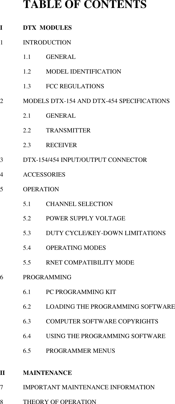 TABLE OF CONTENTS  I  DTX  MODULES  1  INTRODUCTION  1.1  GENERAL  1.2  MODEL IDENTIFICATION  1.3  FCC REGULATIONS   2  MODELS DTX-154 AND DTX-454 SPECIFICATIONS  2.1  GENERAL  2.2  TRANSMITTER  2.3  RECEIVER    3  DTX-154/454 INPUT/OUTPUT CONNECTOR  4  ACCESSORIES  5  OPERATION  5.1  CHANNEL SELECTION  5.2  POWER SUPPLY VOLTAGE  5.3  DUTY CYCLE/KEY-DOWN LIMITATIONS  5.4  OPERATING MODES  5.5  RNET COMPATIBILITY MODE  6  PROGRAMMING  6.1  PC PROGRAMMING KIT  6.2  LOADING THE PROGRAMMING SOFTWARE  6.3  COMPUTER SOFTWARE COPYRIGHTS  6.4  USING THE PROGRAMMING SOFTWARE  6.5  PROGRAMMER MENUS   II  MAINTENANCE  7  IMPORTANT MAINTENANCE INFORMATION  8  THEORY OF OPERATION 