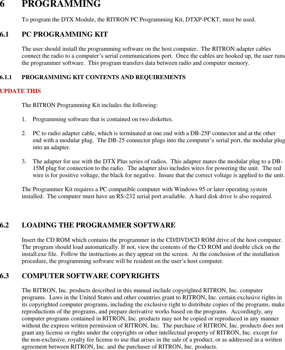  6  PROGRAMMING    To program the DTX Module, the RITRON PC Programming Kit, DTXP-PCKT, must be used.    6.1  PC PROGRAMMING KIT  The user should install the programming software on the host computer.  The RITRON adapter cables connect the radio to a computer’s serial communications port.  Once the cables are hooked up, the user runs the programmer software.  This program transfers data between radio and computer memory.    6.1.1  PROGRAMMING KIT CONTENTS AND REQUIREMENTS  UPDATE THIS    The RITRON Programming Kit includes the following:  1. Programming software that is contained on two diskettes.  2. PC to radio adapter cable, which is terminated at one end with a DB-25F connector and at the other end with a modular plug.  The DB-25 connector plugs into the computer’s serial port, the modular plug into an adapter.  3. The adapter for use with the DTX Plus series of radios.  This adapter mates the modular plug to a DB-15M plug for connection to the radio.  The adapter also includes wires for powering the unit.  The red wire is for positive voltage, the black for negative.  Insure that the correct voltage is applied to the unit.  The Programmer Kit requires a PC compatible computer with Windows 95 or later operating system installed.  The computer must have an RS-232 serial port available.  A hard disk drive is also required.    6.2  LOADING THE PROGRAMMER SOFTWARE  Insert the CD ROM which contains the programmer in the CD/DVD/CD ROM drive of the host computer.  The program should load automatically. If not, view the contents of the CD ROM and double click on the install.exe file.  Follow the instructions as they appear on the screen.  At the conclusion of the installation procedure, the programming software will be resident on the user’s host computer.  6.3  COMPUTER SOFTWARE COPYRIGHTS  The RITRON, Inc. products described in this manual include copyrighted RITRON, Inc. computer programs.  Laws in the United States and other countries grant to RITRON, Inc. certain exclusive rights in its copyrighted computer programs, including the exclusive right to distribute copies of the programs, make reproductions of the programs, and prepare derivative works based on the programs.  Accordingly, any computer programs contained in RITRON, Inc. products may not be copied or reproduced in any manner without the express written permission of RITRON, Inc.  The purchase of RITRON, Inc. products does not grant any license or rights under the copyrights or other intellectual property of RITRON, Inc. except for the non-exclusive, royalty fee license to use that arises in the sale of a product, or as addressed in a written agreement between RITRON, Inc. and the purchaser of RITRON, Inc. products.  