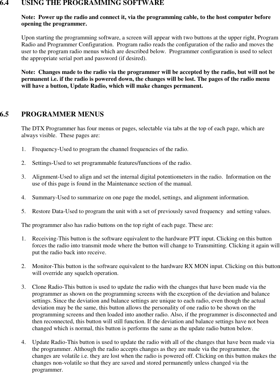  6.4  USING THE PROGRAMMING SOFTWARE  Note:  Power up the radio and connect it, via the programming cable, to the host computer before opening the programmer.  Upon starting the programming software, a screen will appear with two buttons at the upper right, Program Radio and Programmer Configuration.  Program radio reads the configuration of the radio and moves the user to the program radio menus which are described below.  Programmer configuration is used to select the appropriate serial port and password (if desired).    Note:  Changes made to the radio via the programmer will be accepted by the radio, but will not be permanent i.e. if the radio is powered down, the changes will be lost. The pages of the radio menu will have a button, Update Radio, which will make changes permanent.    6.5  PROGRAMMER MENUS  The DTX Programmer has four menus or pages, selectable via tabs at the top of each page, which are always visible.  These pages are:  1. Frequency-Used to program the channel frequencies of the radio.  2. Settings-Used to set programmable features/functions of the radio.  3. Alignment-Used to align and set the internal digital potentiometers in the radio.  Information on the use of this page is found in the Maintenance section of the manual.  4. Summary-Used to summarize on one page the model, settings, and alignment information.  5. Restore Data-Used to program the unit with a set of previously saved frequency  and setting values.  The programmer also has radio buttons on the top right of each page. These are:  1. Receiving-This button is the software equivalent to the hardware PTT input. Clicking on this button forces the radio into transmit mode where the button will change to Transmitting. Clicking it again will put the radio back into receive.  2. Monitor-This button is the software equivalent to the hardware RX MON input. Clicking on this button will override any squelch operation.  3. Clone Radio-This button is used to update the radio with the changes that have been made via the programmer as shown on the programming screens with the exception of the deviation and balance settings. Since the deviation and balance settings are unique to each radio, even though the actual deviation may be the same, this button allows the personality of one radio to be shown on the programming screens and then loaded into another radio. Also, if the programmer is disconnected and then reconnected, this button will still function. If the deviation and balance settings have not been changed which is normal, this button is performs the same as the update radio button below.  4. Update Radio-This button is used to update the radio with all of the changes that have been made via the programmer. Although the radio accepts changes as they are made via the programmer, the changes are volatile i.e. they are lost when the radio is powered off. Clicking on this button makes the changes non-volatile so that they are saved and stored permanently unless changed via the programmer. 