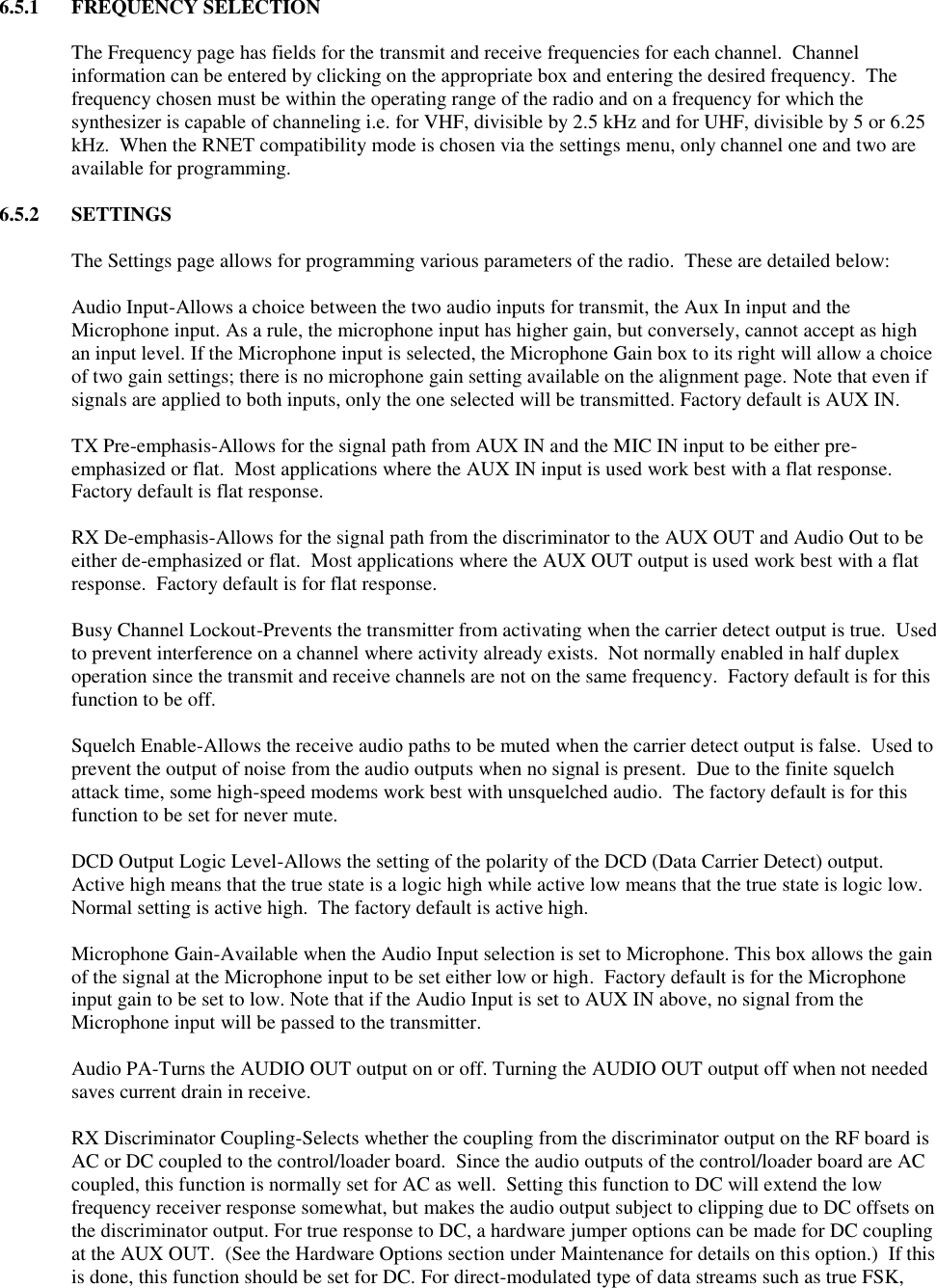 6.5.1  FREQUENCY SELECTION  The Frequency page has fields for the transmit and receive frequencies for each channel.  Channel information can be entered by clicking on the appropriate box and entering the desired frequency.  The frequency chosen must be within the operating range of the radio and on a frequency for which the synthesizer is capable of channeling i.e. for VHF, divisible by 2.5 kHz and for UHF, divisible by 5 or 6.25 kHz.  When the RNET compatibility mode is chosen via the settings menu, only channel one and two are available for programming.    6.5.2  SETTINGS  The Settings page allows for programming various parameters of the radio.  These are detailed below:  Audio Input-Allows a choice between the two audio inputs for transmit, the Aux In input and the Microphone input. As a rule, the microphone input has higher gain, but conversely, cannot accept as high an input level. If the Microphone input is selected, the Microphone Gain box to its right will allow a choice of two gain settings; there is no microphone gain setting available on the alignment page. Note that even if signals are applied to both inputs, only the one selected will be transmitted. Factory default is AUX IN.  TX Pre-emphasis-Allows for the signal path from AUX IN and the MIC IN input to be either pre-emphasized or flat.  Most applications where the AUX IN input is used work best with a flat response.  Factory default is flat response.  RX De-emphasis-Allows for the signal path from the discriminator to the AUX OUT and Audio Out to be either de-emphasized or flat.  Most applications where the AUX OUT output is used work best with a flat response.  Factory default is for flat response.  Busy Channel Lockout-Prevents the transmitter from activating when the carrier detect output is true.  Used to prevent interference on a channel where activity already exists.  Not normally enabled in half duplex operation since the transmit and receive channels are not on the same frequency.  Factory default is for this function to be off.  Squelch Enable-Allows the receive audio paths to be muted when the carrier detect output is false.  Used to prevent the output of noise from the audio outputs when no signal is present.  Due to the finite squelch attack time, some high-speed modems work best with unsquelched audio.  The factory default is for this function to be set for never mute.  DCD Output Logic Level-Allows the setting of the polarity of the DCD (Data Carrier Detect) output.  Active high means that the true state is a logic high while active low means that the true state is logic low.  Normal setting is active high.  The factory default is active high.  Microphone Gain-Available when the Audio Input selection is set to Microphone. This box allows the gain of the signal at the Microphone input to be set either low or high.  Factory default is for the Microphone input gain to be set to low. Note that if the Audio Input is set to AUX IN above, no signal from the Microphone input will be passed to the transmitter.  Audio PA-Turns the AUDIO OUT output on or off. Turning the AUDIO OUT output off when not needed saves current drain in receive.  RX Discriminator Coupling-Selects whether the coupling from the discriminator output on the RF board is AC or DC coupled to the control/loader board.  Since the audio outputs of the control/loader board are AC coupled, this function is normally set for AC as well.  Setting this function to DC will extend the low frequency receiver response somewhat, but makes the audio output subject to clipping due to DC offsets on the discriminator output. For true response to DC, a hardware jumper options can be made for DC coupling at the AUX OUT.  (See the Hardware Options section under Maintenance for details on this option.)  If this is done, this function should be set for DC. For direct-modulated type of data streams such as true FSK, 