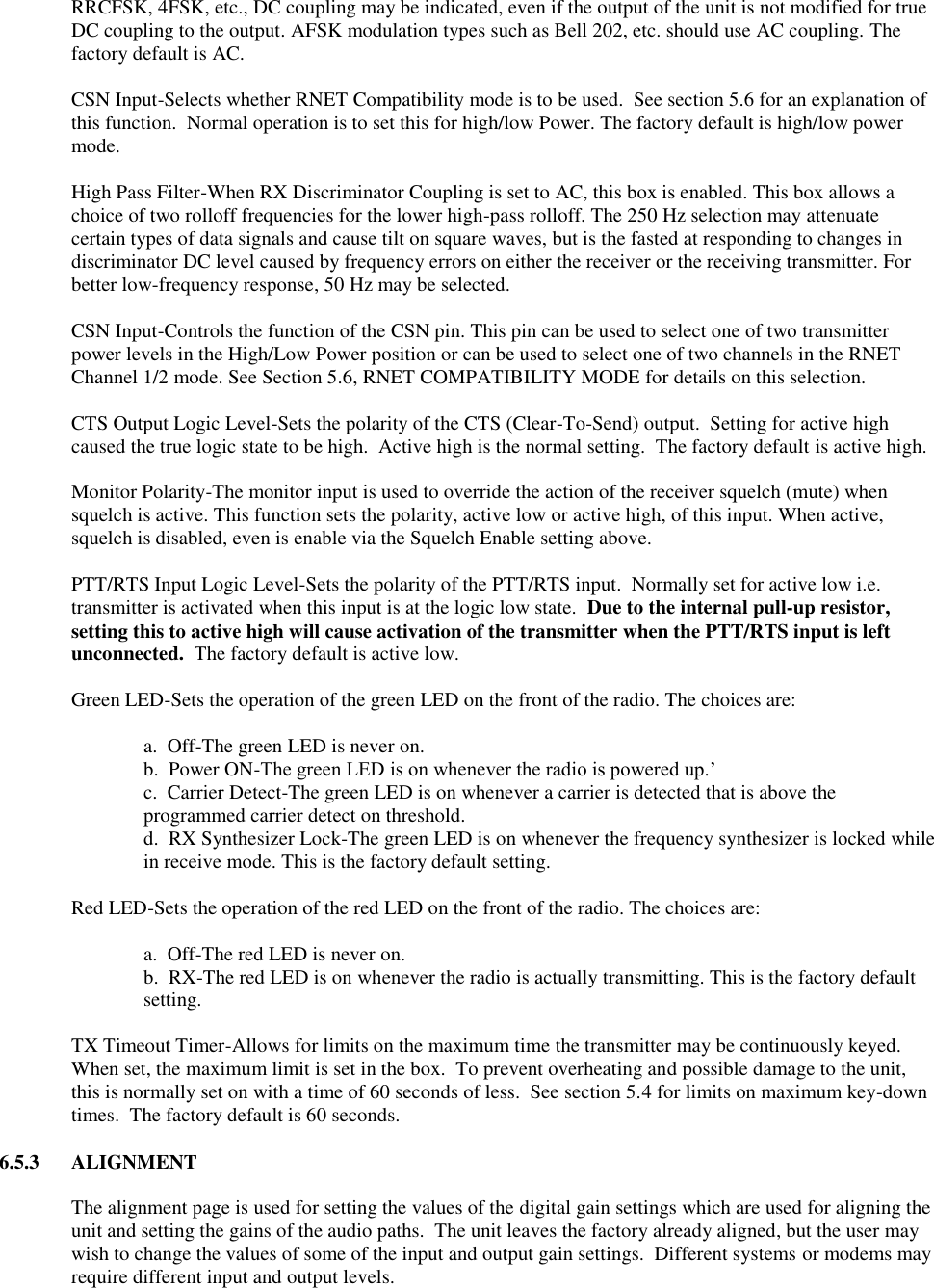 RRCFSK, 4FSK, etc., DC coupling may be indicated, even if the output of the unit is not modified for true DC coupling to the output. AFSK modulation types such as Bell 202, etc. should use AC coupling. The factory default is AC.  CSN Input-Selects whether RNET Compatibility mode is to be used.  See section 5.6 for an explanation of this function.  Normal operation is to set this for high/low Power. The factory default is high/low power mode.  High Pass Filter-When RX Discriminator Coupling is set to AC, this box is enabled. This box allows a choice of two rolloff frequencies for the lower high-pass rolloff. The 250 Hz selection may attenuate certain types of data signals and cause tilt on square waves, but is the fasted at responding to changes in discriminator DC level caused by frequency errors on either the receiver or the receiving transmitter. For better low-frequency response, 50 Hz may be selected.  CSN Input-Controls the function of the CSN pin. This pin can be used to select one of two transmitter power levels in the High/Low Power position or can be used to select one of two channels in the RNET Channel 1/2 mode. See Section 5.6, RNET COMPATIBILITY MODE for details on this selection.  CTS Output Logic Level-Sets the polarity of the CTS (Clear-To-Send) output.  Setting for active high caused the true logic state to be high.  Active high is the normal setting.  The factory default is active high.  Monitor Polarity-The monitor input is used to override the action of the receiver squelch (mute) when squelch is active. This function sets the polarity, active low or active high, of this input. When active, squelch is disabled, even is enable via the Squelch Enable setting above.  PTT/RTS Input Logic Level-Sets the polarity of the PTT/RTS input.  Normally set for active low i.e. transmitter is activated when this input is at the logic low state.  Due to the internal pull-up resistor, setting this to active high will cause activation of the transmitter when the PTT/RTS input is left unconnected.  The factory default is active low.  Green LED-Sets the operation of the green LED on the front of the radio. The choices are:    a.  Off-The green LED is never on.   b.  Power ON-The green LED is on whenever the radio is powered up.’ c.  Carrier Detect-The green LED is on whenever a carrier is detected that is above the programmed carrier detect on threshold. d.  RX Synthesizer Lock-The green LED is on whenever the frequency synthesizer is locked while in receive mode. This is the factory default setting.    Red LED-Sets the operation of the red LED on the front of the radio. The choices are:      a.  Off-The red LED is never on. b.  RX-The red LED is on whenever the radio is actually transmitting. This is the factory default setting.  TX Timeout Timer-Allows for limits on the maximum time the transmitter may be continuously keyed.  When set, the maximum limit is set in the box.  To prevent overheating and possible damage to the unit, this is normally set on with a time of 60 seconds of less.  See section 5.4 for limits on maximum key-down times.  The factory default is 60 seconds.  6.5.3  ALIGNMENT  The alignment page is used for setting the values of the digital gain settings which are used for aligning the unit and setting the gains of the audio paths.  The unit leaves the factory already aligned, but the user may wish to change the values of some of the input and output gain settings.  Different systems or modems may require different input and output levels.   