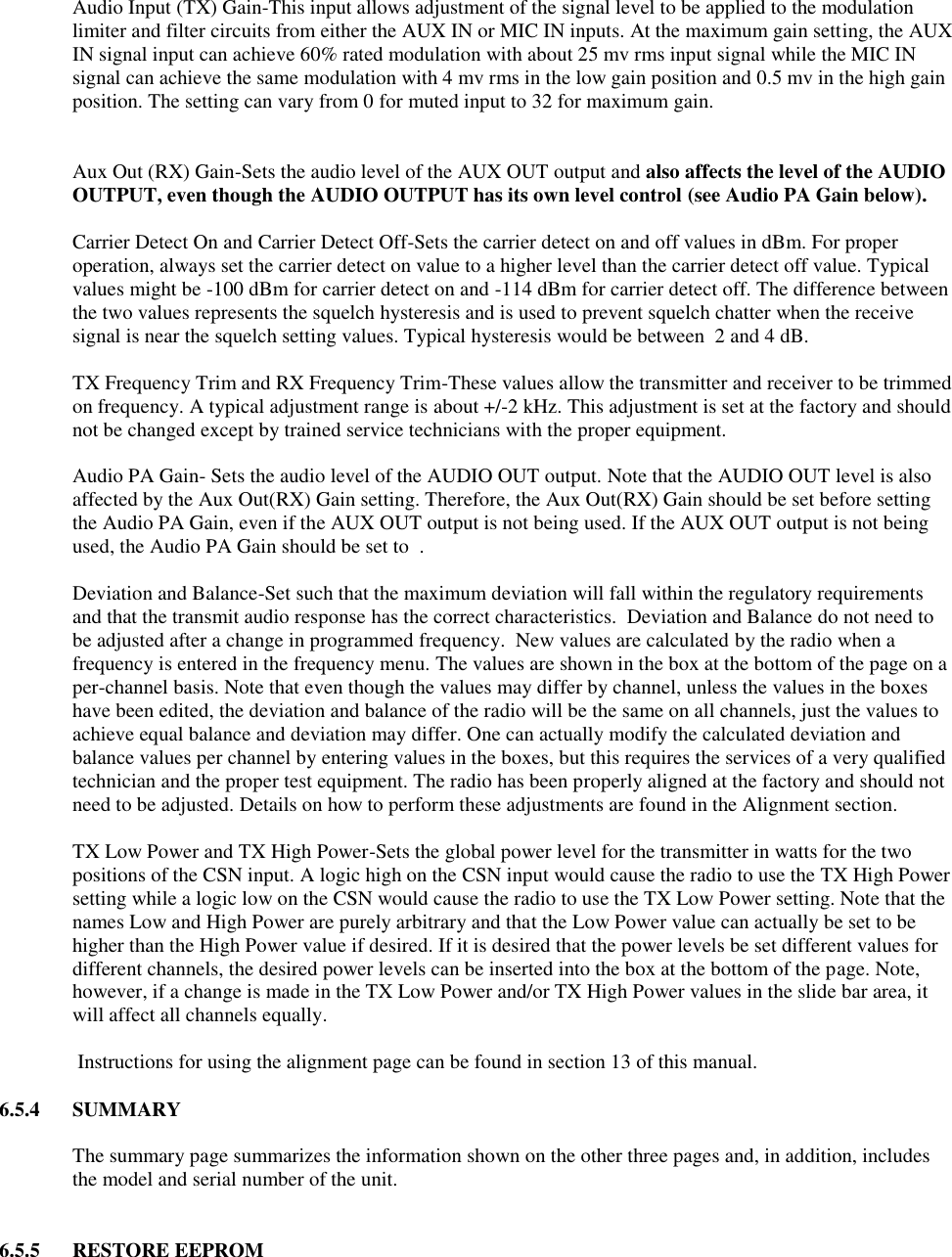  Audio Input (TX) Gain-This input allows adjustment of the signal level to be applied to the modulation limiter and filter circuits from either the AUX IN or MIC IN inputs. At the maximum gain setting, the AUX IN signal input can achieve 60% rated modulation with about 25 mv rms input signal while the MIC IN signal can achieve the same modulation with 4 mv rms in the low gain position and 0.5 mv in the high gain position. The setting can vary from 0 for muted input to 32 for maximum gain.     Aux Out (RX) Gain-Sets the audio level of the AUX OUT output and also affects the level of the AUDIO OUTPUT, even though the AUDIO OUTPUT has its own level control (see Audio PA Gain below).   Carrier Detect On and Carrier Detect Off-Sets the carrier detect on and off values in dBm. For proper operation, always set the carrier detect on value to a higher level than the carrier detect off value. Typical values might be -100 dBm for carrier detect on and -114 dBm for carrier detect off. The difference between the two values represents the squelch hysteresis and is used to prevent squelch chatter when the receive signal is near the squelch setting values. Typical hysteresis would be between  2 and 4 dB.   TX Frequency Trim and RX Frequency Trim-These values allow the transmitter and receiver to be trimmed on frequency. A typical adjustment range is about +/-2 kHz. This adjustment is set at the factory and should not be changed except by trained service technicians with the proper equipment.  Audio PA Gain- Sets the audio level of the AUDIO OUT output. Note that the AUDIO OUT level is also affected by the Aux Out(RX) Gain setting. Therefore, the Aux Out(RX) Gain should be set before setting the Audio PA Gain, even if the AUX OUT output is not being used. If the AUX OUT output is not being used, the Audio PA Gain should be set to  .   Deviation and Balance-Set such that the maximum deviation will fall within the regulatory requirements and that the transmit audio response has the correct characteristics.  Deviation and Balance do not need to be adjusted after a change in programmed frequency.  New values are calculated by the radio when a frequency is entered in the frequency menu. The values are shown in the box at the bottom of the page on a per-channel basis. Note that even though the values may differ by channel, unless the values in the boxes have been edited, the deviation and balance of the radio will be the same on all channels, just the values to achieve equal balance and deviation may differ. One can actually modify the calculated deviation and balance values per channel by entering values in the boxes, but this requires the services of a very qualified technician and the proper test equipment. The radio has been properly aligned at the factory and should not need to be adjusted. Details on how to perform these adjustments are found in the Alignment section.  TX Low Power and TX High Power-Sets the global power level for the transmitter in watts for the two positions of the CSN input. A logic high on the CSN input would cause the radio to use the TX High Power setting while a logic low on the CSN would cause the radio to use the TX Low Power setting. Note that the names Low and High Power are purely arbitrary and that the Low Power value can actually be set to be higher than the High Power value if desired. If it is desired that the power levels be set different values for different channels, the desired power levels can be inserted into the box at the bottom of the page. Note, however, if a change is made in the TX Low Power and/or TX High Power values in the slide bar area, it will affect all channels equally.   Instructions for using the alignment page can be found in section 13 of this manual.  6.5.4  SUMMARY  The summary page summarizes the information shown on the other three pages and, in addition, includes the model and serial number of the unit.   6.5.5  RESTORE EEPROM  