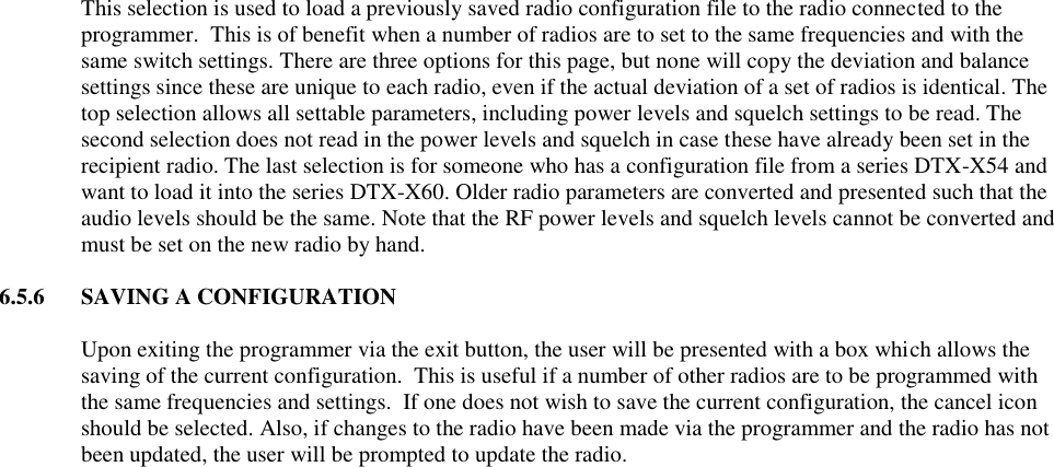 This selection is used to load a previously saved radio configuration file to the radio connected to the programmer.  This is of benefit when a number of radios are to set to the same frequencies and with the same switch settings. There are three options for this page, but none will copy the deviation and balance settings since these are unique to each radio, even if the actual deviation of a set of radios is identical. The top selection allows all settable parameters, including power levels and squelch settings to be read. The second selection does not read in the power levels and squelch in case these have already been set in the recipient radio. The last selection is for someone who has a configuration file from a series DTX-X54 and want to load it into the series DTX-X60. Older radio parameters are converted and presented such that the audio levels should be the same. Note that the RF power levels and squelch levels cannot be converted and must be set on the new radio by hand.   6.5.6  SAVING A CONFIGURATION  Upon exiting the programmer via the exit button, the user will be presented with a box which allows the saving of the current configuration.  This is useful if a number of other radios are to be programmed with the same frequencies and settings.  If one does not wish to save the current configuration, the cancel icon should be selected. Also, if changes to the radio have been made via the programmer and the radio has not been updated, the user will be prompted to update the radio.   