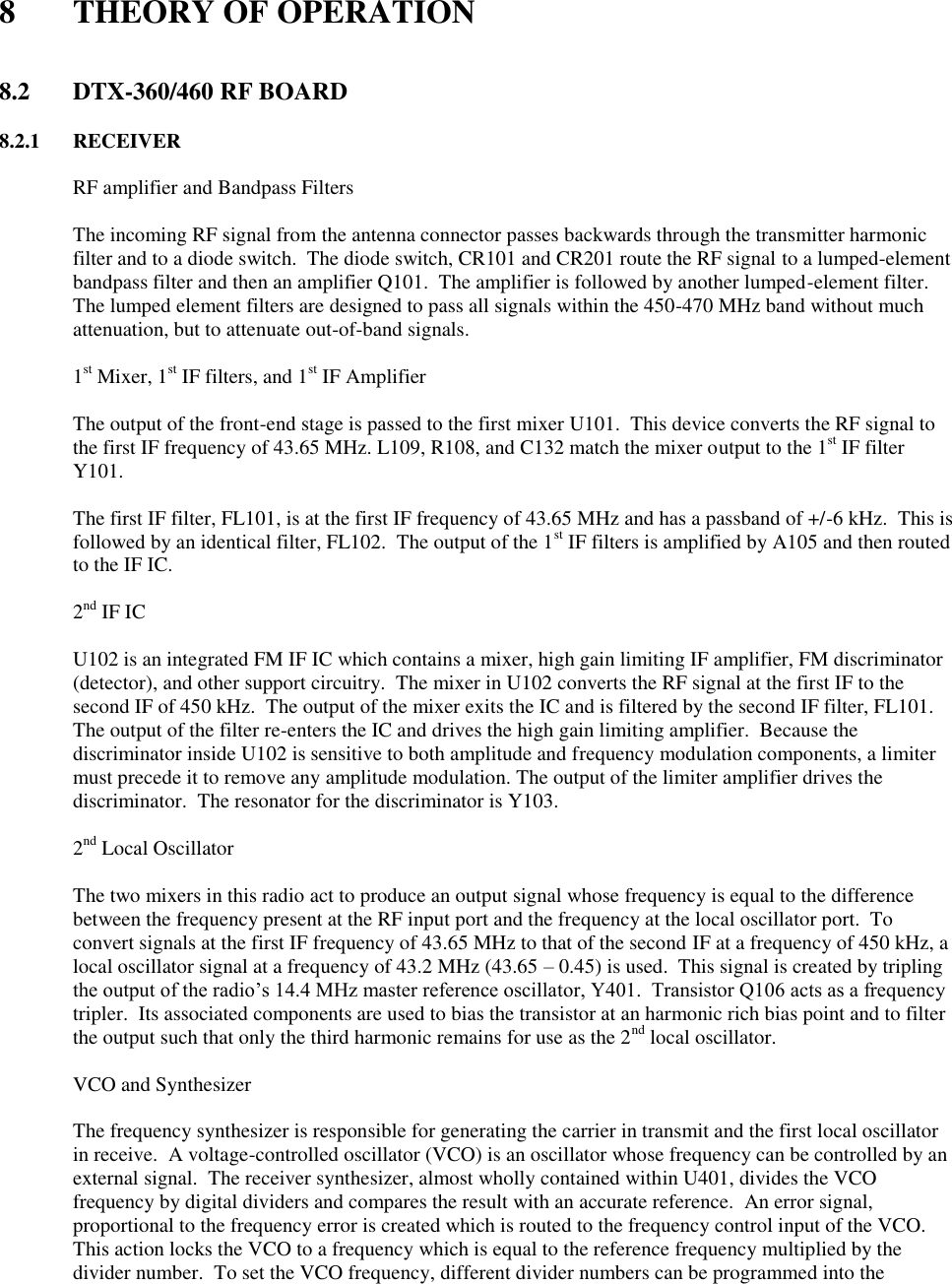  8  THEORY OF OPERATION   8.2  DTX-360/460 RF BOARD        8.2.1  RECEIVER    RF amplifier and Bandpass Filters  The incoming RF signal from the antenna connector passes backwards through the transmitter harmonic filter and to a diode switch.  The diode switch, CR101 and CR201 route the RF signal to a lumped-element bandpass filter and then an amplifier Q101.  The amplifier is followed by another lumped-element filter. The lumped element filters are designed to pass all signals within the 450-470 MHz band without much attenuation, but to attenuate out-of-band signals.     1st Mixer, 1st IF filters, and 1st IF Amplifier  The output of the front-end stage is passed to the first mixer U101.  This device converts the RF signal to the first IF frequency of 43.65 MHz. L109, R108, and C132 match the mixer output to the 1st IF filter Y101.  The first IF filter, FL101, is at the first IF frequency of 43.65 MHz and has a passband of +/-6 kHz.  This is followed by an identical filter, FL102.  The output of the 1st IF filters is amplified by A105 and then routed to the IF IC.       2nd IF IC  U102 is an integrated FM IF IC which contains a mixer, high gain limiting IF amplifier, FM discriminator (detector), and other support circuitry.  The mixer in U102 converts the RF signal at the first IF to the second IF of 450 kHz.  The output of the mixer exits the IC and is filtered by the second IF filter, FL101.  The output of the filter re-enters the IC and drives the high gain limiting amplifier.  Because the discriminator inside U102 is sensitive to both amplitude and frequency modulation components, a limiter must precede it to remove any amplitude modulation. The output of the limiter amplifier drives the discriminator.  The resonator for the discriminator is Y103.     2nd Local Oscillator  The two mixers in this radio act to produce an output signal whose frequency is equal to the difference between the frequency present at the RF input port and the frequency at the local oscillator port.  To convert signals at the first IF frequency of 43.65 MHz to that of the second IF at a frequency of 450 kHz, a local oscillator signal at a frequency of 43.2 MHz (43.65 – 0.45) is used.  This signal is created by tripling the output of the radio’s 14.4 MHz master reference oscillator, Y401.  Transistor Q106 acts as a frequency tripler.  Its associated components are used to bias the transistor at an harmonic rich bias point and to filter the output such that only the third harmonic remains for use as the 2nd local oscillator.     VCO and Synthesizer  The frequency synthesizer is responsible for generating the carrier in transmit and the first local oscillator in receive.  A voltage-controlled oscillator (VCO) is an oscillator whose frequency can be controlled by an external signal.  The receiver synthesizer, almost wholly contained within U401, divides the VCO frequency by digital dividers and compares the result with an accurate reference.  An error signal, proportional to the frequency error is created which is routed to the frequency control input of the VCO.  This action locks the VCO to a frequency which is equal to the reference frequency multiplied by the divider number.  To set the VCO frequency, different divider numbers can be programmed into the 