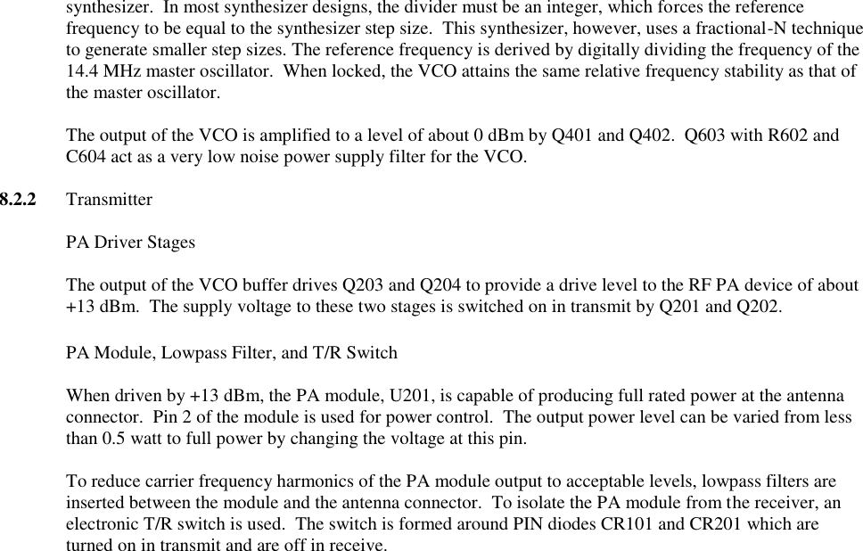 synthesizer.  In most synthesizer designs, the divider must be an integer, which forces the reference frequency to be equal to the synthesizer step size.  This synthesizer, however, uses a fractional-N technique to generate smaller step sizes. The reference frequency is derived by digitally dividing the frequency of the 14.4 MHz master oscillator.  When locked, the VCO attains the same relative frequency stability as that of the master oscillator.  The output of the VCO is amplified to a level of about 0 dBm by Q401 and Q402.  Q603 with R602 and C604 act as a very low noise power supply filter for the VCO.  8.2.2  Transmitter    PA Driver Stages  The output of the VCO buffer drives Q203 and Q204 to provide a drive level to the RF PA device of about +13 dBm.  The supply voltage to these two stages is switched on in transmit by Q201 and Q202.   PA Module, Lowpass Filter, and T/R Switch  When driven by +13 dBm, the PA module, U201, is capable of producing full rated power at the antenna connector.  Pin 2 of the module is used for power control.  The output power level can be varied from less than 0.5 watt to full power by changing the voltage at this pin.    To reduce carrier frequency harmonics of the PA module output to acceptable levels, lowpass filters are inserted between the module and the antenna connector.  To isolate the PA module from the receiver, an electronic T/R switch is used.  The switch is formed around PIN diodes CR101 and CR201 which are turned on in transmit and are off in receive.   