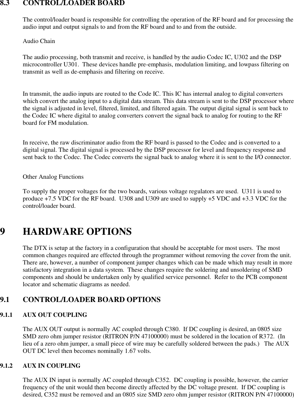  8.3  CONTROL/LOADER BOARD    The control/loader board is responsible for controlling the operation of the RF board and for processing the audio input and output signals to and from the RF board and to and from the outside.   Audio Chain  The audio processing, both transmit and receive, is handled by the audio Codec IC, U302 and the DSP microcontroller U301.  These devices handle pre-emphasis, modulation limiting, and lowpass filtering on transmit as well as de-emphasis and filtering on receive.    In transmit, the audio inputs are routed to the Code IC. This IC has internal analog to digital converters which convert the analog input to a digital data stream. This data stream is sent to the DSP processor where the signal is adjusted in level, filtered, limited, and filtered again. The output digital signal is sent back to the Codec IC where digital to analog converters convert the signal back to analog for routing to the RF board for FM modulation.  In receive, the raw discriminator audio from the RF board is passed to the Codec and is converted to a digital signal. The digital signal is processed by the DSP processor for level and frequency response and sent back to the Codec. The Codec converts the signal back to analog where it is sent to the I/O connector.   Other Analog Functions  To supply the proper voltages for the two boards, various voltage regulators are used.  U311 is used to produce +7.5 VDC for the RF board.  U308 and U309 are used to supply +5 VDC and +3.3 VDC for the control/loader board.     9 HARDWARE OPTIONS  The DTX is setup at the factory in a configuration that should be acceptable for most users.  The most common changes required are effected through the programmer without removing the cover from the unit.  There are, however, a number of component jumper changes which can be made which may result in more satisfactory integration in a data system.  These changes require the soldering and unsoldering of SMD components and should be undertaken only by qualified service personnel.  Refer to the PCB component locator and schematic diagrams as needed.  9.1  CONTROL/LOADER BOARD OPTIONS      9.1.1  AUX OUT COUPLING  The AUX OUT output is normally AC coupled through C380.  If DC coupling is desired, an 0805 size SMD zero ohm jumper resistor (RITRON P/N 47100000) must be soldered in the location of R372.  (In lieu of a zero ohm jumper, a small piece of wire may be carefully soldered between the pads.)   The AUX OUT DC level then becomes nominally 1.67 volts.  9.1.2  AUX IN COUPLING  The AUX IN input is normally AC coupled through C352.  DC coupling is possible, however, the carrier frequency of the unit would then become directly affected by the DC voltage present.  If DC coupling is desired, C352 must be removed and an 0805 size SMD zero ohm jumper resistor (RITRON P/N 47100000) 
