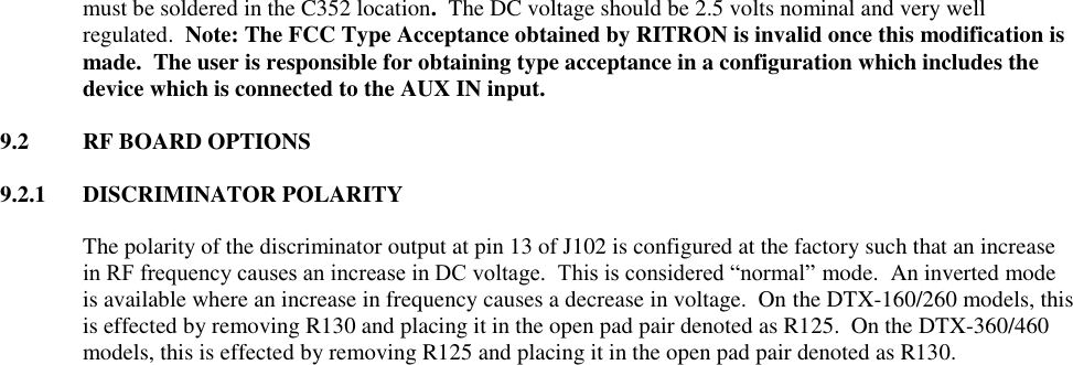 must be soldered in the C352 location.  The DC voltage should be 2.5 volts nominal and very well regulated.  Note: The FCC Type Acceptance obtained by RITRON is invalid once this modification is made.  The user is responsible for obtaining type acceptance in a configuration which includes the device which is connected to the AUX IN input.  9.2  RF BOARD OPTIONS  9.2.1  DISCRIMINATOR POLARITY  The polarity of the discriminator output at pin 13 of J102 is configured at the factory such that an increase in RF frequency causes an increase in DC voltage.  This is considered “normal” mode.  An inverted mode is available where an increase in frequency causes a decrease in voltage.  On the DTX-160/260 models, this is effected by removing R130 and placing it in the open pad pair denoted as R125.  On the DTX-360/460 models, this is effected by removing R125 and placing it in the open pad pair denoted as R130.   