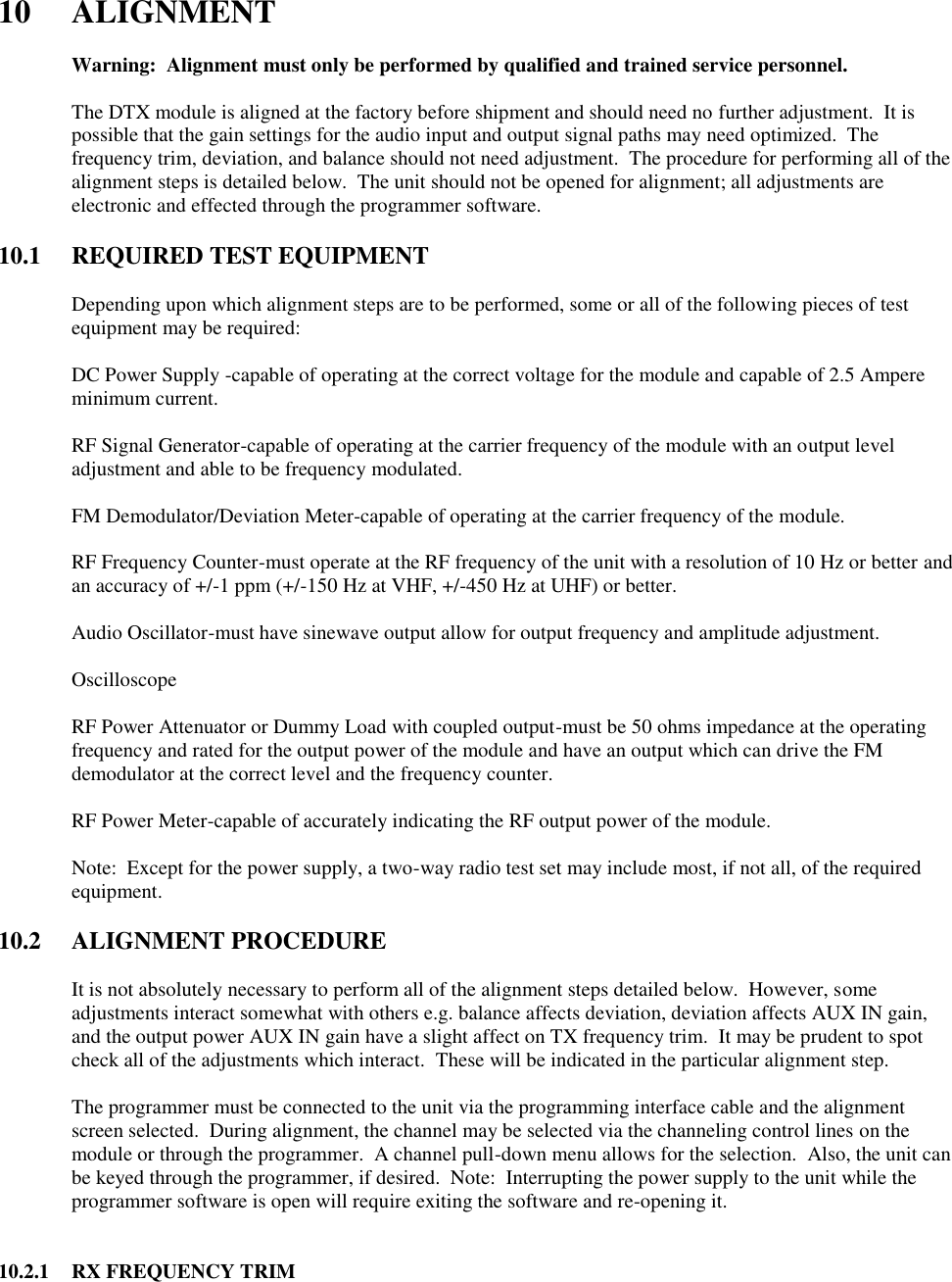  10  ALIGNMENT   Warning:  Alignment must only be performed by qualified and trained service personnel.    The DTX module is aligned at the factory before shipment and should need no further adjustment.  It is possible that the gain settings for the audio input and output signal paths may need optimized.  The frequency trim, deviation, and balance should not need adjustment.  The procedure for performing all of the alignment steps is detailed below.  The unit should not be opened for alignment; all adjustments are electronic and effected through the programmer software.     10.1  REQUIRED TEST EQUIPMENT  Depending upon which alignment steps are to be performed, some or all of the following pieces of test equipment may be required:  DC Power Supply -capable of operating at the correct voltage for the module and capable of 2.5 Ampere minimum current.  RF Signal Generator-capable of operating at the carrier frequency of the module with an output level adjustment and able to be frequency modulated.  FM Demodulator/Deviation Meter-capable of operating at the carrier frequency of the module.  RF Frequency Counter-must operate at the RF frequency of the unit with a resolution of 10 Hz or better and an accuracy of +/-1 ppm (+/-150 Hz at VHF, +/-450 Hz at UHF) or better.  Audio Oscillator-must have sinewave output allow for output frequency and amplitude adjustment.  Oscilloscope  RF Power Attenuator or Dummy Load with coupled output-must be 50 ohms impedance at the operating frequency and rated for the output power of the module and have an output which can drive the FM demodulator at the correct level and the frequency counter.  RF Power Meter-capable of accurately indicating the RF output power of the module.  Note:  Except for the power supply, a two-way radio test set may include most, if not all, of the required equipment.  10.2  ALIGNMENT PROCEDURE  It is not absolutely necessary to perform all of the alignment steps detailed below.  However, some adjustments interact somewhat with others e.g. balance affects deviation, deviation affects AUX IN gain, and the output power AUX IN gain have a slight affect on TX frequency trim.  It may be prudent to spot check all of the adjustments which interact.  These will be indicated in the particular alignment step.  The programmer must be connected to the unit via the programming interface cable and the alignment screen selected.  During alignment, the channel may be selected via the channeling control lines on the module or through the programmer.  A channel pull-down menu allows for the selection.  Also, the unit can be keyed through the programmer, if desired.  Note:  Interrupting the power supply to the unit while the programmer software is open will require exiting the software and re-opening it.   10.2.1  RX FREQUENCY TRIM 