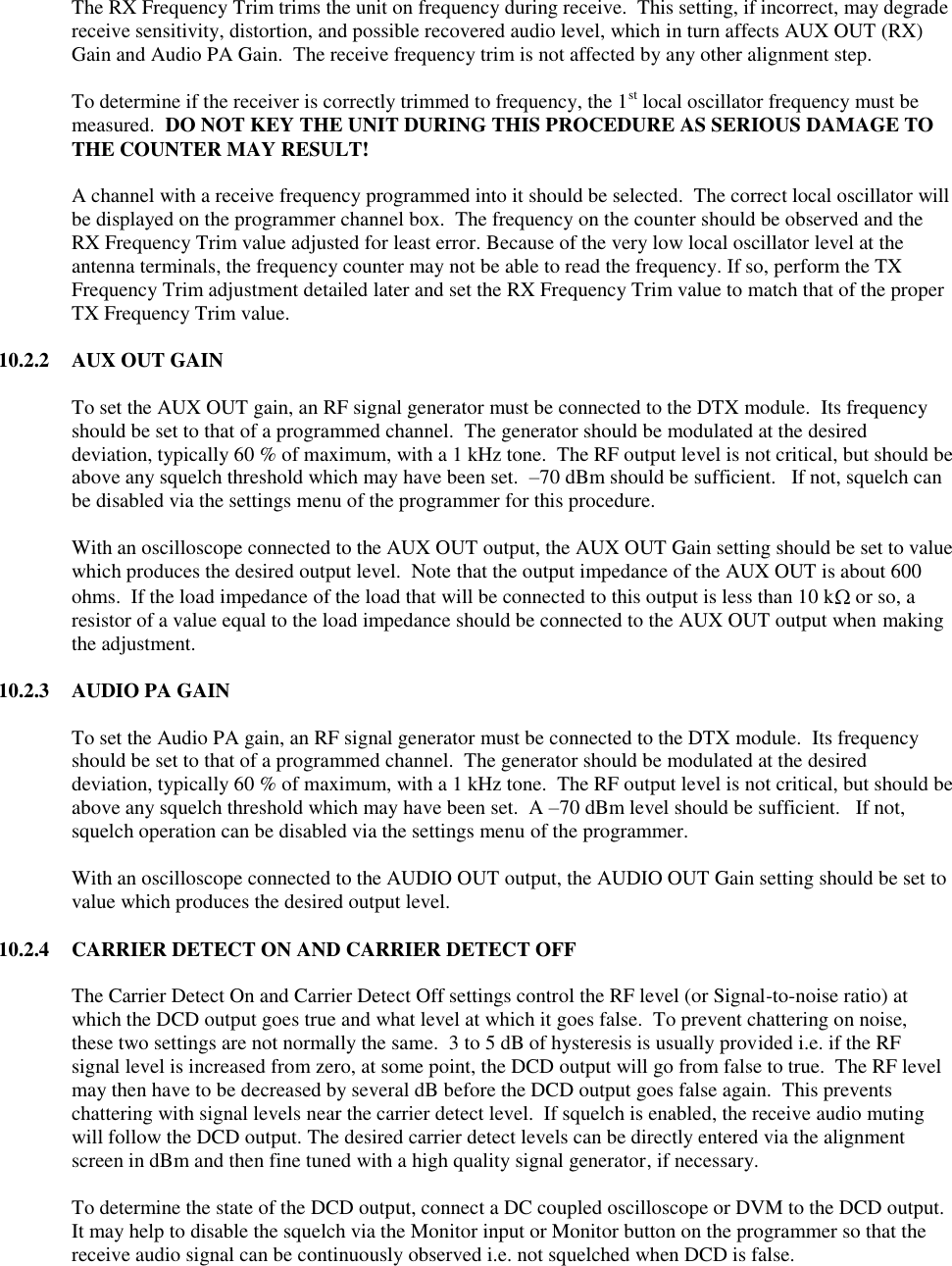      The RX Frequency Trim trims the unit on frequency during receive.  This setting, if incorrect, may degrade receive sensitivity, distortion, and possible recovered audio level, which in turn affects AUX OUT (RX) Gain and Audio PA Gain.  The receive frequency trim is not affected by any other alignment step.  To determine if the receiver is correctly trimmed to frequency, the 1st local oscillator frequency must be measured.  DO NOT KEY THE UNIT DURING THIS PROCEDURE AS SERIOUS DAMAGE TO THE COUNTER MAY RESULT!  A channel with a receive frequency programmed into it should be selected.  The correct local oscillator will be displayed on the programmer channel box.  The frequency on the counter should be observed and the RX Frequency Trim value adjusted for least error. Because of the very low local oscillator level at the antenna terminals, the frequency counter may not be able to read the frequency. If so, perform the TX Frequency Trim adjustment detailed later and set the RX Frequency Trim value to match that of the proper TX Frequency Trim value.   10.2.2  AUX OUT GAIN  To set the AUX OUT gain, an RF signal generator must be connected to the DTX module.  Its frequency should be set to that of a programmed channel.  The generator should be modulated at the desired deviation, typically 60 % of maximum, with a 1 kHz tone.  The RF output level is not critical, but should be above any squelch threshold which may have been set.  –70 dBm should be sufficient.   If not, squelch can be disabled via the settings menu of the programmer for this procedure.  With an oscilloscope connected to the AUX OUT output, the AUX OUT Gain setting should be set to value which produces the desired output level.  Note that the output impedance of the AUX OUT is about 600 ohms.  If the load impedance of the load that will be connected to this output is less than 10 k  or so, a resistor of a value equal to the load impedance should be connected to the AUX OUT output when making the adjustment.    10.2.3  AUDIO PA GAIN  To set the Audio PA gain, an RF signal generator must be connected to the DTX module.  Its frequency should be set to that of a programmed channel.  The generator should be modulated at the desired deviation, typically 60 % of maximum, with a 1 kHz tone.  The RF output level is not critical, but should be above any squelch threshold which may have been set.  A –70 dBm level should be sufficient.   If not, squelch operation can be disabled via the settings menu of the programmer.  With an oscilloscope connected to the AUDIO OUT output, the AUDIO OUT Gain setting should be set to value which produces the desired output level.  10.2.4  CARRIER DETECT ON AND CARRIER DETECT OFF  The Carrier Detect On and Carrier Detect Off settings control the RF level (or Signal-to-noise ratio) at which the DCD output goes true and what level at which it goes false.  To prevent chattering on noise, these two settings are not normally the same.  3 to 5 dB of hysteresis is usually provided i.e. if the RF signal level is increased from zero, at some point, the DCD output will go from false to true.  The RF level may then have to be decreased by several dB before the DCD output goes false again.  This prevents chattering with signal levels near the carrier detect level.  If squelch is enabled, the receive audio muting will follow the DCD output. The desired carrier detect levels can be directly entered via the alignment screen in dBm and then fine tuned with a high quality signal generator, if necessary.    To determine the state of the DCD output, connect a DC coupled oscilloscope or DVM to the DCD output.  It may help to disable the squelch via the Monitor input or Monitor button on the programmer so that the receive audio signal can be continuously observed i.e. not squelched when DCD is false.    