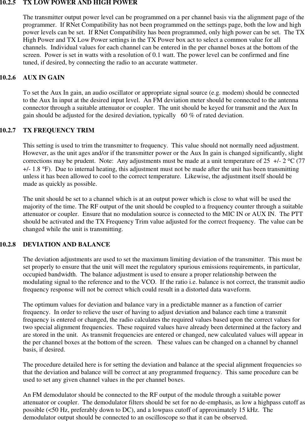 10.2.5  TX LOW POWER AND HIGH POWER  The transmitter output power level can be programmed on a per channel basis via the alignment page of the programmer.  If RNet Compatibility has not been programmed on the settings page, both the low and high power levels can be set.  If RNet Compatibility has been programmed, only high power can be set.  The TX High Power and TX Low Power settings in the TX Power box act to select a common value for all channels.  Individual values for each channel can be entered in the per channel boxes at the bottom of the screen.  Power is set in watts with a resolution of 0.1 watt. The power level can be confirmed and fine tuned, if desired, by connecting the radio to an accurate wattmeter.  10.2.6  AUX IN GAIN  To set the Aux In gain, an audio oscillator or appropriate signal source (e.g. modem) should be connected to the Aux In input at the desired input level.  An FM deviation meter should be connected to the antenna connector through a suitable attenuator or coupler.  The unit should be keyed for transmit and the Aux In gain should be adjusted for the desired deviation, typically   60 % of rated deviation.    10.2.7  TX FREQUENCY TRIM  This setting is used to trim the transmitter to frequency.  This value should not normally need adjustment.  However, as the unit ages and/or if the transmitter power or the Aux In gain is changed significantly, slight corrections may be prudent.  Note:  Any adjustments must be made at a unit temperature of 25  +/- 2  C (77 +/- 1.8  F).  Due to internal heating, this adjustment must not be made after the unit has been transmitting unless it has been allowed to cool to the correct temperature.  Likewise, the adjustment itself should be made as quickly as possible.  The unit should be set to a channel which is at an output power which is close to what will be used the majority of the time. The RF output of the unit should be coupled to a frequency counter through a suitable attenuator or coupler.  Ensure that no modulation source is connected to the MIC IN or AUX IN.  The PTT should be activated and the TX Frequency Trim value adjusted for the correct frequency.  The value can be changed while the unit is transmitting.  10.2.8  DEVIATION AND BALANCE  The deviation adjustments are used to set the maximum limiting deviation of the transmitter.  This must be set properly to ensure that the unit will meet the regulatory spurious emissions requirements, in particular, occupied bandwidth.  The balance adjustment is used to ensure a proper relationship between the modulating signal to the reference and to the VCO.  If the ratio i.e. balance is not correct, the transmit audio frequency response will not be correct which could result in a distorted data waveform.    The optimum values for deviation and balance vary in a predictable manner as a function of carrier frequency.  In order to relieve the user of having to adjust deviation and balance each time a transmit frequency is entered or changed, the radio calculates the required values based upon the correct values for two special alignment frequencies.  These required values have already been determined at the factory and are stored in the unit.  As transmit frequencies are entered or changed, new calculated values will appear in the per channel boxes at the bottom of the screen.   These values can be changed on a channel by channel basis, if desired.    The procedure detailed here is for setting the deviation and balance at the special alignment frequencies so that the deviation and balance will be correct at any programmed frequency.  This same procedure can be used to set any given channel values in the per channel boxes.  An FM demodulator should be connected to the RF output of the module through a suitable power attenuator or coupler.  The demodulator filters should be set for no de-emphasis, as low a highpass cutoff as possible (&lt;50 Hz, preferably down to DC), and a lowpass cutoff of approximately 15 kHz.  The demodulator output should be connected to an oscilloscope so that it can be observed.   