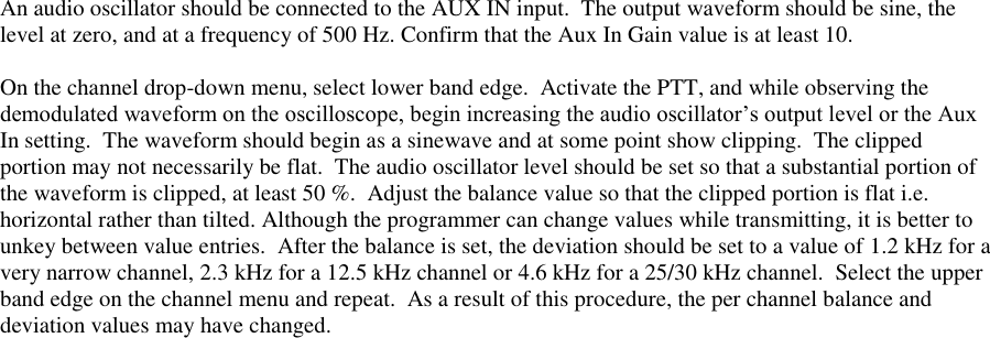  An audio oscillator should be connected to the AUX IN input.  The output waveform should be sine, the level at zero, and at a frequency of 500 Hz. Confirm that the Aux In Gain value is at least 10.    On the channel drop-down menu, select lower band edge.  Activate the PTT, and while observing the demodulated waveform on the oscilloscope, begin increasing the audio oscillator’s output level or the Aux In setting.  The waveform should begin as a sinewave and at some point show clipping.  The clipped portion may not necessarily be flat.  The audio oscillator level should be set so that a substantial portion of the waveform is clipped, at least 50 %.  Adjust the balance value so that the clipped portion is flat i.e. horizontal rather than tilted. Although the programmer can change values while transmitting, it is better to unkey between value entries.  After the balance is set, the deviation should be set to a value of 1.2 kHz for a very narrow channel, 2.3 kHz for a 12.5 kHz channel or 4.6 kHz for a 25/30 kHz channel.  Select the upper band edge on the channel menu and repeat.  As a result of this procedure, the per channel balance and deviation values may have changed.      