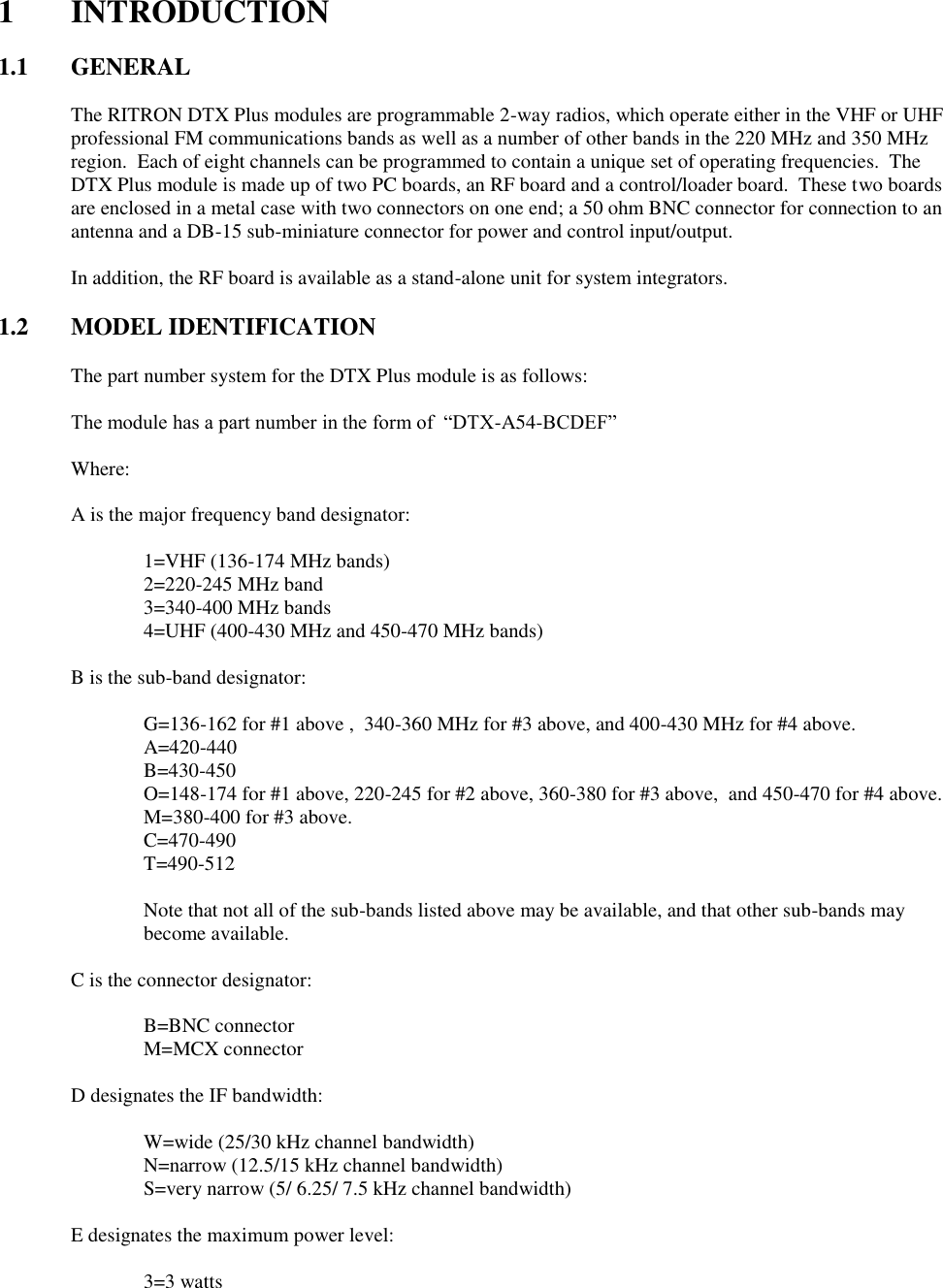 1  INTRODUCTION  1.1  GENERAL  The RITRON DTX Plus modules are programmable 2-way radios, which operate either in the VHF or UHF professional FM communications bands as well as a number of other bands in the 220 MHz and 350 MHz region.  Each of eight channels can be programmed to contain a unique set of operating frequencies.  The DTX Plus module is made up of two PC boards, an RF board and a control/loader board.  These two boards are enclosed in a metal case with two connectors on one end; a 50 ohm BNC connector for connection to an antenna and a DB-15 sub-miniature connector for power and control input/output.  In addition, the RF board is available as a stand-alone unit for system integrators.    1.2 MODEL IDENTIFICATION  The part number system for the DTX Plus module is as follows:  The module has a part number in the form of  “DTX-A54-BCDEF”  Where:  A is the major frequency band designator:      1=VHF (136-174 MHz bands)     2=220-245 MHz band     3=340-400 MHz bands     4=UHF (400-430 MHz and 450-470 MHz bands)  B is the sub-band designator:      G=136-162 for #1 above ,  340-360 MHz for #3 above, and 400-430 MHz for #4 above.     A=420-440     B=430-450     O=148-174 for #1 above, 220-245 for #2 above, 360-380 for #3 above,  and 450-470 for #4 above.     M=380-400 for #3 above.     C=470-490     T=490-512     Note that not all of the sub-bands listed above may be available, and that other sub-bands may become available.  C is the connector designator:      B=BNC connector     M=MCX connector  D designates the IF bandwidth:      W=wide (25/30 kHz channel bandwidth)     N=narrow (12.5/15 kHz channel bandwidth)     S=very narrow (5/ 6.25/ 7.5 kHz channel bandwidth)    E designates the maximum power level:      3=3 watts 