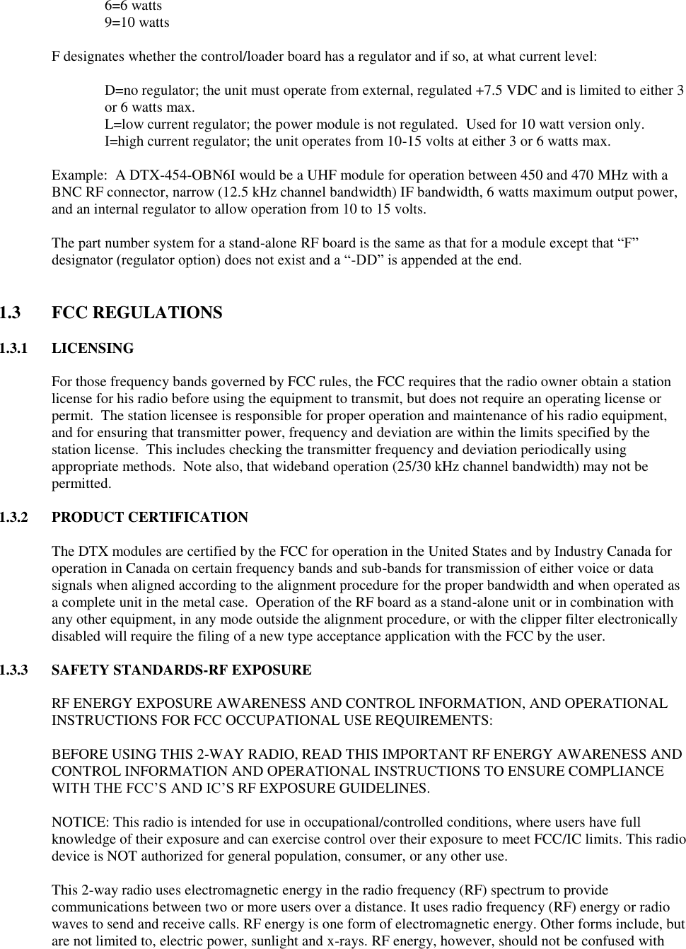     6=6 watts     9=10 watts  F designates whether the control/loader board has a regulator and if so, at what current level:  D=no regulator; the unit must operate from external, regulated +7.5 VDC and is limited to either 3 or 6 watts max. L=low current regulator; the power module is not regulated.  Used for 10 watt version only.     I=high current regulator; the unit operates from 10-15 volts at either 3 or 6 watts max.  Example:  A DTX-454-OBN6I would be a UHF module for operation between 450 and 470 MHz with a BNC RF connector, narrow (12.5 kHz channel bandwidth) IF bandwidth, 6 watts maximum output power, and an internal regulator to allow operation from 10 to 15 volts.  The part number system for a stand-alone RF board is the same as that for a module except that “F” designator (regulator option) does not exist and a “-DD” is appended at the end.     1.3  FCC REGULATIONS  1.3.1 LICENSING  For those frequency bands governed by FCC rules, the FCC requires that the radio owner obtain a station license for his radio before using the equipment to transmit, but does not require an operating license or permit.  The station licensee is responsible for proper operation and maintenance of his radio equipment, and for ensuring that transmitter power, frequency and deviation are within the limits specified by the station license.  This includes checking the transmitter frequency and deviation periodically using appropriate methods.  Note also, that wideband operation (25/30 kHz channel bandwidth) may not be permitted.  1.3.2 PRODUCT CERTIFICATION  The DTX modules are certified by the FCC for operation in the United States and by Industry Canada for operation in Canada on certain frequency bands and sub-bands for transmission of either voice or data signals when aligned according to the alignment procedure for the proper bandwidth and when operated as a complete unit in the metal case.  Operation of the RF board as a stand-alone unit or in combination with any other equipment, in any mode outside the alignment procedure, or with the clipper filter electronically disabled will require the filing of a new type acceptance application with the FCC by the user.  1.3.3 SAFETY STANDARDS-RF EXPOSURE  RF ENERGY EXPOSURE AWARENESS AND CONTROL INFORMATION, AND OPERATIONAL INSTRUCTIONS FOR FCC OCCUPATIONAL USE REQUIREMENTS:  BEFORE USING THIS 2-WAY RADIO, READ THIS IMPORTANT RF ENERGY AWARENESS AND CONTROL INFORMATION AND OPERATIONAL INSTRUCTIONS TO ENSURE COMPLIANCE WITH THE FCC’S AND IC’S RF EXPOSURE GUIDELINES.   NOTICE: This radio is intended for use in occupational/controlled conditions, where users have full knowledge of their exposure and can exercise control over their exposure to meet FCC/IC limits. This radio device is NOT authorized for general population, consumer, or any other use.   This 2-way radio uses electromagnetic energy in the radio frequency (RF) spectrum to provide communications between two or more users over a distance. It uses radio frequency (RF) energy or radio waves to send and receive calls. RF energy is one form of electromagnetic energy. Other forms include, but are not limited to, electric power, sunlight and x-rays. RF energy, however, should not be confused with 