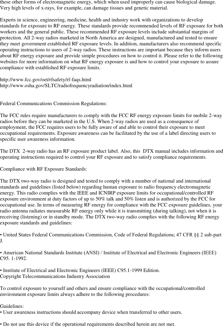 these other forms of electromagnetic energy, which when used improperly can cause biological damage. Very high levels of x-rays, for example, can damage tissues and genetic material.   Experts in science, engineering, medicine, health and industry work with organizations to develop standards for exposure to RF energy. These standards provide recommended levels of RF exposure for both workers and the general public. These recommended RF exposure levels include substantial margins of protection. All 2-way radios marketed in North America are designed, manufactured and tested to ensure they meet government established RF exposure levels. In addition, manufacturers also recommend specific operating instructions to users of 2-way radios. These instructions are important because they inform users about RF energy exposure and provide simple procedures on how to control it. Please refer to the following websites for more information on what RF energy exposure is and how to control your exposure to assure compliance with established RF exposure limits.   http://www.fcc.gov/oet/rfsafety/rf-faqs.html  http://www.osha.gov/SLTC/radiofrequencyradiation/index.html    Federal Communications Commission Regulations:   The FCC rules require manufacturers to comply with the FCC RF energy exposure limits for mobile 2-way radios before they can be marketed in the U.S. When 2-way radios are used as a consequence of employment, the FCC requires users to be fully aware of and able to control their exposure to meet occupational requirements. Exposure awareness can be facilitated by the use of a label directing users to specific user awareness information.   The DTX  2-way radio has an RF exposure product label. Also, this  DTX manual includes information and operating instructions required to control your RF exposure and to satisfy compliance requirements.   Compliance with RF Exposure Standards:   The DTX two-way radio is designed and tested to comply with a number of national and international standards and guidelines (listed below) regarding human exposure to radio frequency electromagnetic energy. This radio complies with the IEEE and ICNIRP exposure limits for occupational/controlled RF exposure environment at duty factors of up to 50% talk and 50% listen and is authorized by the FCC for occupational use. In terms of measuring RF energy for compliance with the FCC exposure guidelines, your radio antenna radiates measurable RF energy only while it is transmitting (during talking), not when it is receiving (listening) or in standby mode. The DTX two-way radio complies with the following RF energy exposure standards and guidelines:   • United States Federal Communications Commission, Code of Federal Regulations; 47 CFR §§ 2 sub-part J.   • American National Standards Institute (ANSI) / Institute of Electrical and Electronic Engineers (IEEE) C95. 1-1992.   • Institute of Electrical and Electronic Engineers (IEEE) C95.1-1999 Edition.  Copyright Telecommunications Industry Association   To control exposure to yourself and others and ensure compliance with the occupational/controlled environment exposure limits always adhere to the following procedures:    Guidelines:  • User awareness instructions should accompany device when transferred to other users.   • Do not use this device if the operational requirements described herein are not met.   