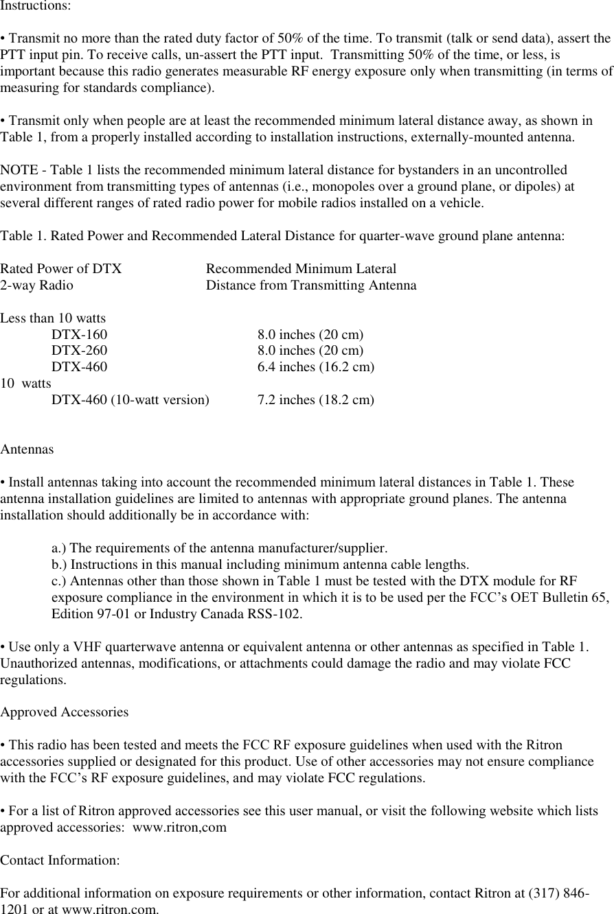 Instructions:   • Transmit no more than the rated duty factor of 50% of the time. To transmit (talk or send data), assert the PTT input pin. To receive calls, un-assert the PTT input.  Transmitting 50% of the time, or less, is important because this radio generates measurable RF energy exposure only when transmitting (in terms of  measuring for standards compliance).   • Transmit only when people are at least the recommended minimum lateral distance away, as shown in Table 1, from a properly installed according to installation instructions, externally-mounted antenna.   NOTE - Table 1 lists the recommended minimum lateral distance for bystanders in an uncontrolled environment from transmitting types of antennas (i.e., monopoles over a ground plane, or dipoles) at several different ranges of rated radio power for mobile radios installed on a vehicle.   Table 1. Rated Power and Recommended Lateral Distance for quarter-wave ground plane antenna:  Rated Power of DTX    Recommended Minimum Lateral 2-way Radio       Distance from Transmitting Antenna  Less than 10 watts     DTX-160      8.0 inches (20 cm)   DTX-260      8.0 inches (20 cm)   DTX-460      6.4 inches (16.2 cm)       10  watts     DTX-460 (10-watt version)  7.2 inches (18.2 cm)     Antennas   • Install antennas taking into account the recommended minimum lateral distances in Table 1. These  antenna installation guidelines are limited to antennas with appropriate ground planes. The antenna installation should additionally be in accordance with:   a.) The requirements of the antenna manufacturer/supplier.  b.) Instructions in this manual including minimum antenna cable lengths.  c.) Antennas other than those shown in Table 1 must be tested with the DTX module for RF exposure compliance in the environment in which it is to be used per the FCC’s OET Bulletin 65, Edition 97-01 or Industry Canada RSS-102.  • Use only a VHF quarterwave antenna or equivalent antenna or other antennas as specified in Table 1. Unauthorized antennas, modifications, or attachments could damage the radio and may violate FCC regulations.   Approved Accessories   • This radio has been tested and meets the FCC RF exposure guidelines when used with the Ritron accessories supplied or designated for this product. Use of other accessories may not ensure compliance with the FCC’s RF exposure guidelines, and may violate FCC regulations.   • For a list of Ritron approved accessories see this user manual, or visit the following website which lists approved accessories:  www.ritron,com  Contact Information:   For additional information on exposure requirements or other information, contact Ritron at (317) 846-1201 or at www.ritron.com.  