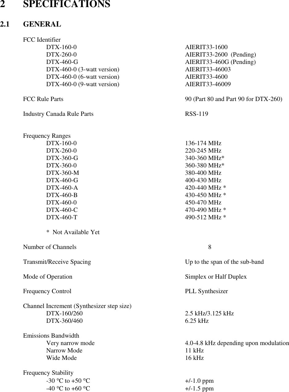 2  SPECIFICATIONS   2.1  GENERAL  FCC Identifier   DTX-160-0          AIERIT33-1600     DTX-260-0          AIERIT33-2600  (Pending)   DTX-460-G          AIERIT33-460G (Pending)   DTX-460-0 (3-watt version)      AIERIT33-46003   DTX-460-0 (6-watt version)      AIERIT33-4600    DTX-460-0 (9-watt version)      AIERIT33-46009          FCC Rule Parts            90 (Part 80 and Part 90 for DTX-260)  Industry Canada Rule Parts        RSS-119     Frequency Ranges     DTX-160-0          136-174 MHz   DTX-260-0          220-245 MHz   DTX-360-G          340-360 MHz*   DTX-360-0          360-380 MHz*   DTX-360-M          380-400 MHz   DTX-460-G          400-430 MHz   DTX-460-A          420-440 MHz *   DTX-460-B          430-450 MHz *     DTX-460-0          450-470 MHz     DTX-460-C          470-490 MHz *     DTX-460-T          490-512 MHz *    *  Not Available Yet  Number of Channels            8  Transmit/Receive Spacing         Up to the span of the sub-band      Mode of Operation          Simplex or Half Duplex      Frequency Control          PLL Synthesizer  Channel Increment (Synthesizer step size)       DTX-160/260          2.5 kHz/3.125 kHz   DTX-360/460          6.25 kHz  Emissions Bandwidth   Very narrow mode        4.0-4.8 kHz depending upon modulation Narrow Mode          11 kHz Wide Mode          16 kHz  Frequency Stability -30  C to +50  C         +/-1.0 ppm -40  C to +60  C         +/-1.5 ppm    