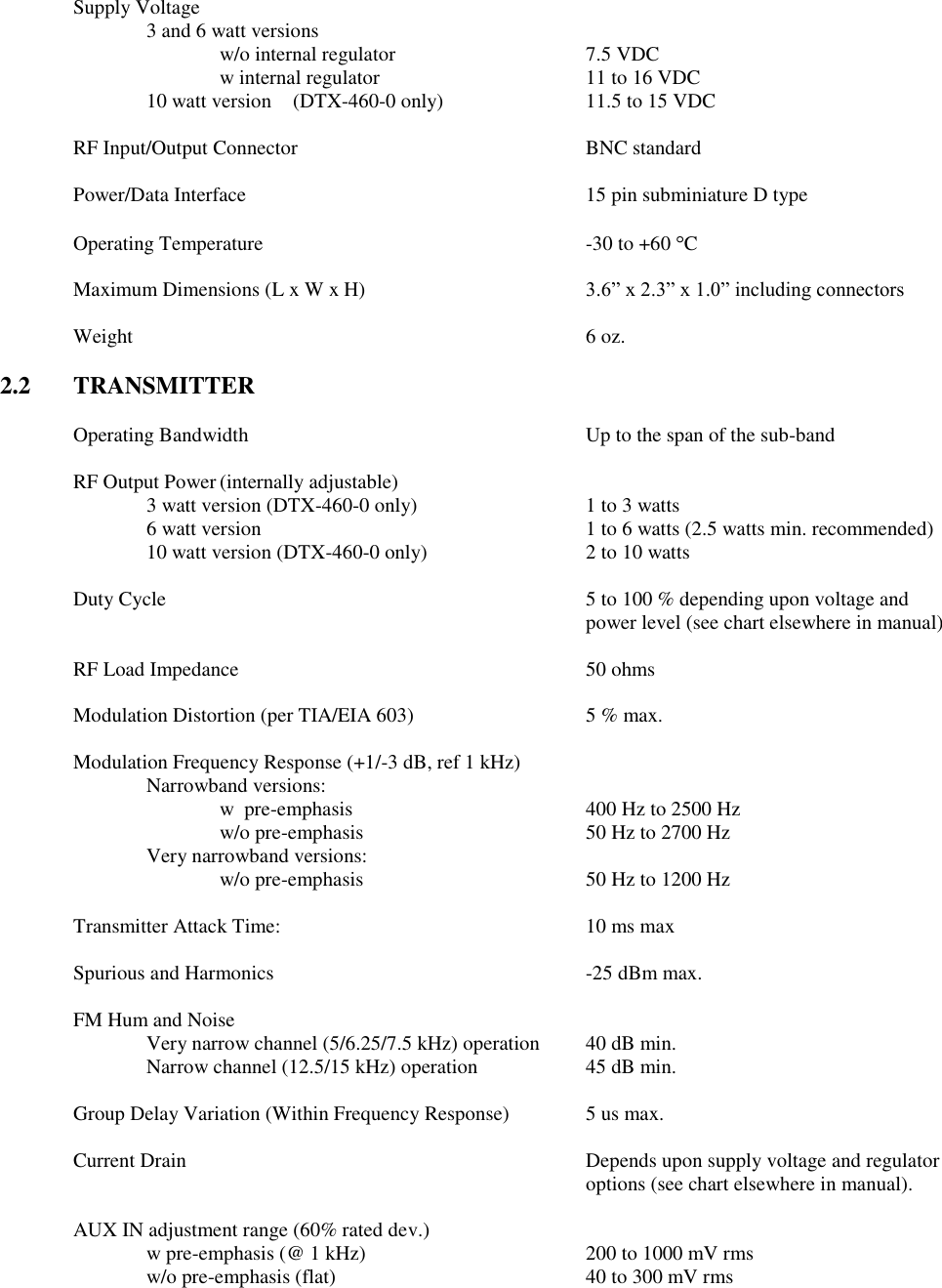 Supply Voltage         3 and 6 watt versions         w/o internal regulator      7.5 VDC w internal regulator      11 to 16 VDC 10 watt version  (DTX-460-0 only)    11.5 to 15 VDC  RF Input/Output Connector        BNC standard  Power/Data Interface          15 pin subminiature D type  Operating Temperature          -30 to +60  C  Maximum Dimensions (L x W x H)  3.6” x 2.3” x 1.0” including connectors  Weight              6 oz.  2.2  TRANSMITTER  Operating Bandwidth          Up to the span of the sub-band      RF Output Power (internally adjustable) 3 watt version (DTX-460-0 only)    1 to 3 watts     6 watt version          1 to 6 watts (2.5 watts min. recommended)     10 watt version (DTX-460-0 only)      2 to 10 watts  Duty Cycle  5 to 100 % depending upon voltage and power level (see chart elsewhere in manual)  RF Load Impedance          50 ohms  Modulation Distortion (per TIA/EIA 603)      5 % max.  Modulation Frequency Response (+1/-3 dB, ref 1 kHz)   Narrowband versions:       w  pre-emphasis         400 Hz to 2500 Hz       w/o pre-emphasis       50 Hz to 2700 Hz     Very narrowband versions:       w/o pre-emphasis       50 Hz to 1200 Hz    Transmitter Attack Time:          10 ms max  Spurious and Harmonics          -25 dBm max.  FM Hum and Noise      Very narrow channel (5/6.25/7.5 kHz) operation  40 dB min. Narrow channel (12.5/15 kHz) operation    45 dB min.      Group Delay Variation (Within Frequency Response)   5 us max.  Current Drain            Depends upon supply voltage and regulator               options (see chart elsewhere in manual).    AUX IN adjustment range (60% rated dev.)   w pre-emphasis (@ 1 kHz)      200 to 1000 mV rms     w/o pre-emphasis (flat)        40 to 300 mV rms 