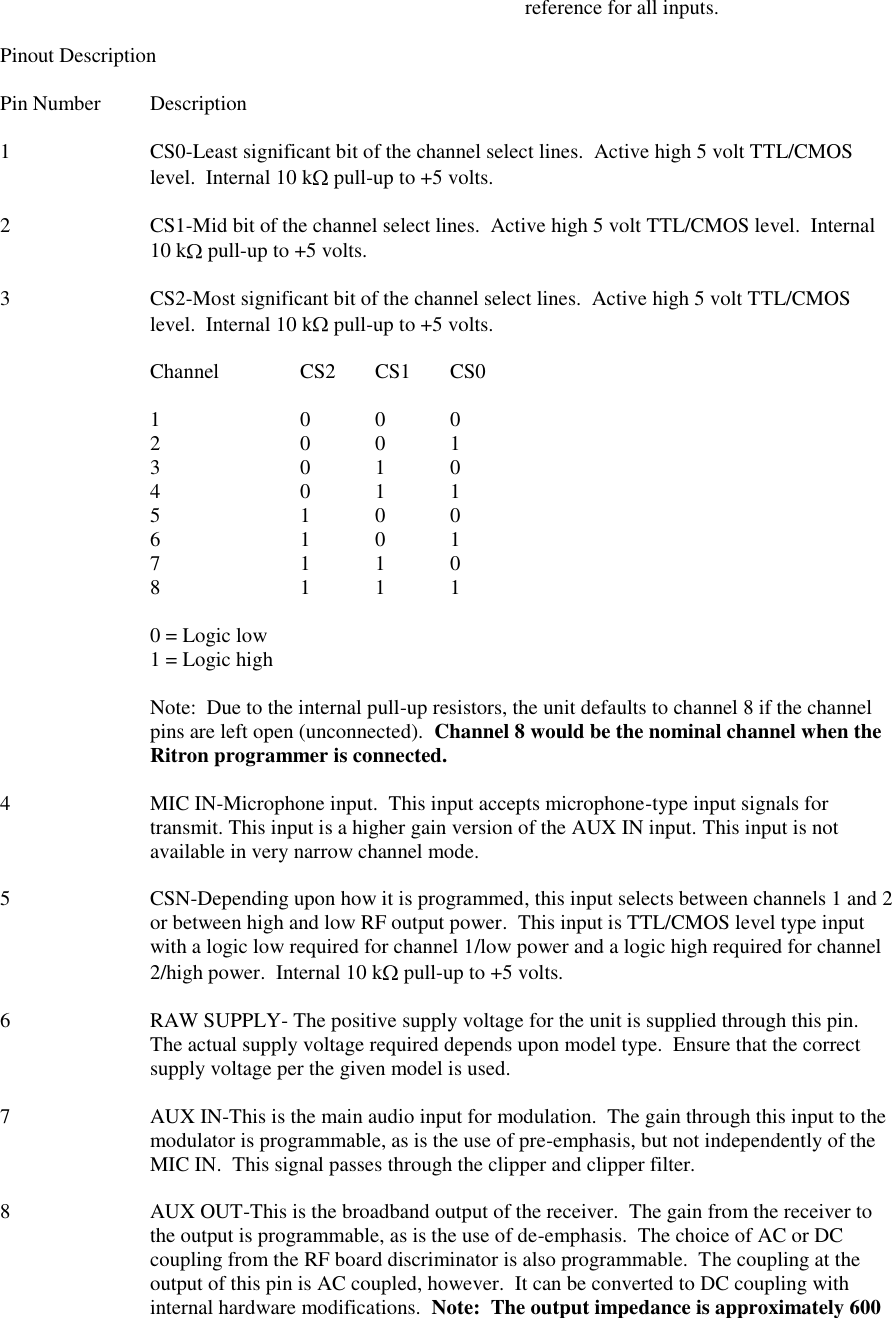               reference for all inputs.  Pinout Description  Pin Number  Description  1  CS0-Least significant bit of the channel select lines.  Active high 5 volt TTL/CMOS level.  Internal 10 k  pull-up to +5 volts.  2  CS1-Mid bit of the channel select lines.  Active high 5 volt TTL/CMOS level.  Internal 10 k  pull-up to +5 volts.  3  CS2-Most significant bit of the channel select lines.  Active high 5 volt TTL/CMOS level.  Internal 10 k  pull-up to +5 volts.  Channel   CS2  CS1  CS0  1    0  0  0 2    0  0  1 3    0  1  0 4    0  1  1 5    1  0  0 6    1  0  1 7    1  1  0 8    1  1  1  0 = Logic low 1 = Logic high  Note:  Due to the internal pull-up resistors, the unit defaults to channel 8 if the channel pins are left open (unconnected).  Channel 8 would be the nominal channel when the Ritron programmer is connected.  4  MIC IN-Microphone input.  This input accepts microphone-type input signals for transmit. This input is a higher gain version of the AUX IN input. This input is not available in very narrow channel mode.  5  CSN-Depending upon how it is programmed, this input selects between channels 1 and 2 or between high and low RF output power.  This input is TTL/CMOS level type input with a logic low required for channel 1/low power and a logic high required for channel 2/high power.  Internal 10 k  pull-up to +5 volts.  6  RAW SUPPLY- The positive supply voltage for the unit is supplied through this pin.  The actual supply voltage required depends upon model type.  Ensure that the correct supply voltage per the given model is used.  7  AUX IN-This is the main audio input for modulation.  The gain through this input to the modulator is programmable, as is the use of pre-emphasis, but not independently of the MIC IN.  This signal passes through the clipper and clipper filter.  8  AUX OUT-This is the broadband output of the receiver.  The gain from the receiver to the output is programmable, as is the use of de-emphasis.  The choice of AC or DC coupling from the RF board discriminator is also programmable.  The coupling at the output of this pin is AC coupled, however.  It can be converted to DC coupling with internal hardware modifications.  Note:  The output impedance is approximately 600 