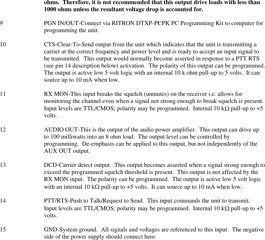 ohms.  Therefore, it is not recommended that this output drive loads with less than 1000 ohms unless the resultant voltage drop is accounted for.  9  PGN IN/OUT-Connect via RITRON DTXP-PCPK PC Programming Kit to computer for programming the unit.  10  CTS-Clear-To-Send output from the unit which indicates that the unit is transmitting a carrier at the correct frequency and power level and is ready to accept an input signal to be transmitted.  This output would normally become asserted in response to a PTT RTS (see pin 14 description below) activation.  The polarity of this output can be programmed.  The output is active low 5 volt logic with an internal 10 k ohm pull-up to 5 volts.  It can source up to 10 mA when low.  11  RX MON-This input breaks the squelch (unmutes) on the receiver i.e. allows for monitoring the channel even when a signal not strong enough to break squelch is present.  Input levels are TTL/CMOS; polarity may be programmed.  Internal 10 k  pull-up to +5 volts.  12  AUDIO OUT-This is the output of the audio power amplifier.  This output can drive up to 100 milliwatts into an 8 ohm load.  The output level can be controlled by programming.  De-emphasis can be applied to this output, but not independently of the AUX OUT output.  13  DCD-Carrier detect output.  This output becomes asserted when a signal strong enough to exceed the programmed squelch threshold is present.  This output is not affected by the RX MON input.  The polarity can be programmed.  The output is active low 5 volt logic with an internal 10 k  pull-up to +5 volts.  It can source up to 10 mA when low.  14  PTT/RTS-Push to Talk/Request to Send.  This input commands the unit to transmit.  Input levels are TTL/CMOS; polarity may be programmed.  Internal 10 k  pull-up to +5 volts.  15 GND-System ground.  All signals and voltages are referenced to this input.  The negative side of the power supply should connect here.  